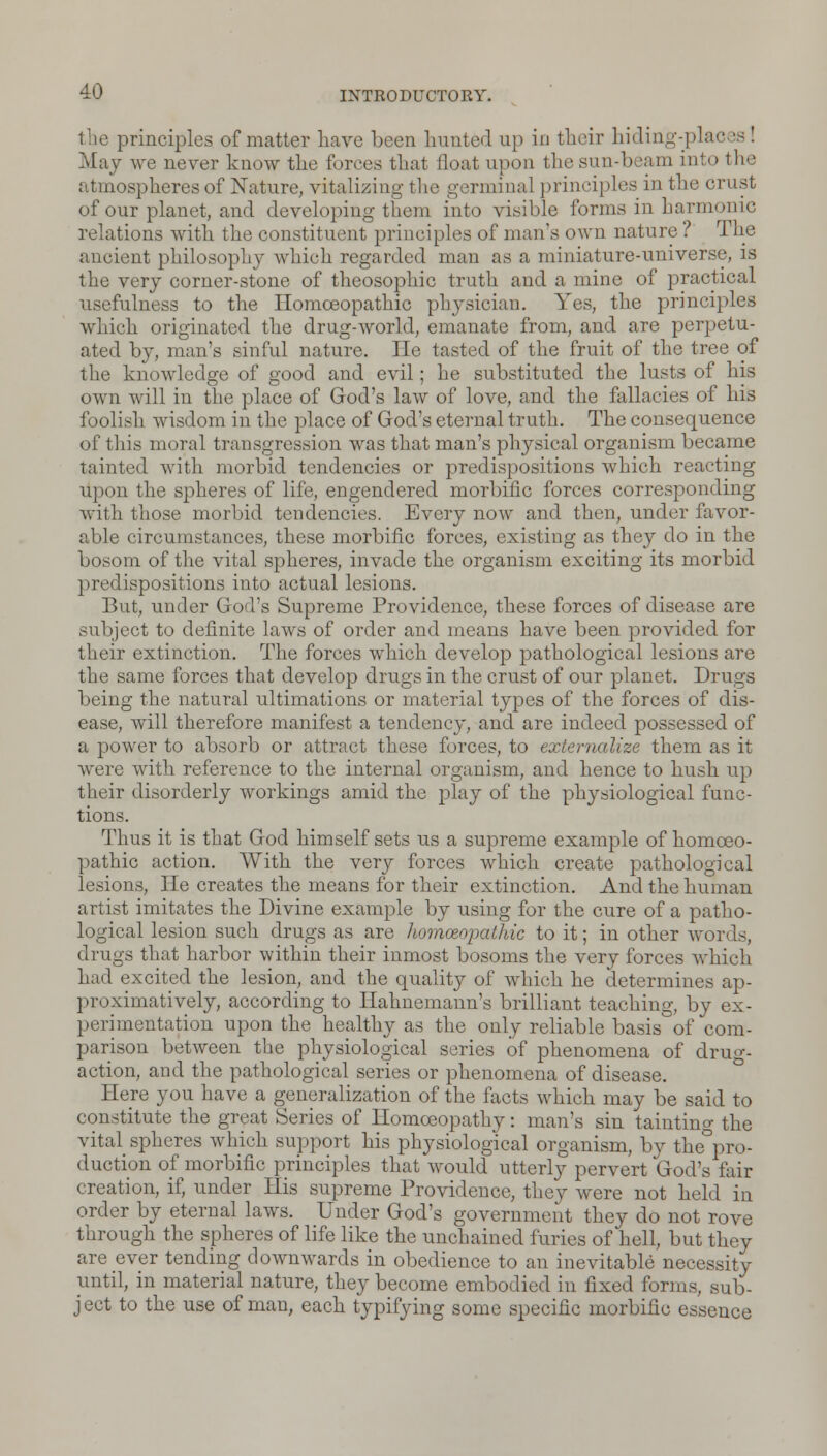 the principles of matter have been hunted up in their hiding-pla May we never know the forces that float upon the sun-beam into the atmospheres of Nature, vitalizing the g srminal principles m the crust of our planet, and developing them into visible forms in harmonic relations with the constituent principles of man's own nature ? The ancient philosophy which regarded man as a miniature-universe, is the very corner-stone of theosophic truth and a mine of practical usefulness to the Homoeopathic physician. Yes, the principles which originated the drug-world, emanate from, and are perpetu- ated by, man's sinful nature. He tasted of the fruit of the tree of the knowledge of good and evil; he substituted the lusts of his own will in the place of God's law of love, and the fallacies of his foolish wisdom in the place of God's eternal truth. The consequence of this moral transgression was that man's physical organism became tainted with morbid tendencies or predispositions which reacting upon the spheres of life, engendered morbific forces corresponding with those morbid tendencies. Every now and then, under favor- able circumstances, these morbific forces, existing as they do in the bosom of the vital spheres, invade the organism exciting its morbid predispositions into actual lesions. But, under God's Supreme Providence, these forces of disease are subject to definite laws of order and means have been provided for their extinction. The forces which develop pathological lesions are the same forces that develop drugs in the crust of our planet. Drugs being the natural ultimations or material types of the forces of dis- ease, will therefore manifest a tendency, and are indeed possessed of a power to absorb or attract these forces, to externalize them as it were with reference to the internal organism, and hence to hush up their disorderly workings amid the play of the physiological func- tions. Thus it is that God himself sets us a supreme example of homoeo- pathic action. With the very forces which create pathological lesions, He creates the means for their extinction. And the human artist imitates the Divine example by using for the cure of a patho- logical lesion such drugs as are homoeopathic to it; in other words, drugs that harbor within their inmost bosoms the very forces which had excited the lesion, and the quality of which he determines ap- proximatively, according to Hahnemann's brilliant teaching, by ex- perimentation upon the healthy as the only reliable basis of com- parison between the physiological series of phenomena of drug- action, and the pathological series or phenomena of disease. Here you have a generalization of the facts which may be said to constitute the great Series of Homoeopathy: man's sin tainting the vital spheres which support his physiological organism, by the pro- duction of morbific principles that would utterly pervert God's fair creation, if, under His supreme Providence, they were not held in order by eternal laws. Under God's government they do not rove through the spheres of life like the unchained furies of hell, but they are ever tending downwards in obedience to an inevitable necessity until, in material nature, they become embodied in fixed forms, sub- ject to the use of man, each typifying some specific morbific essence