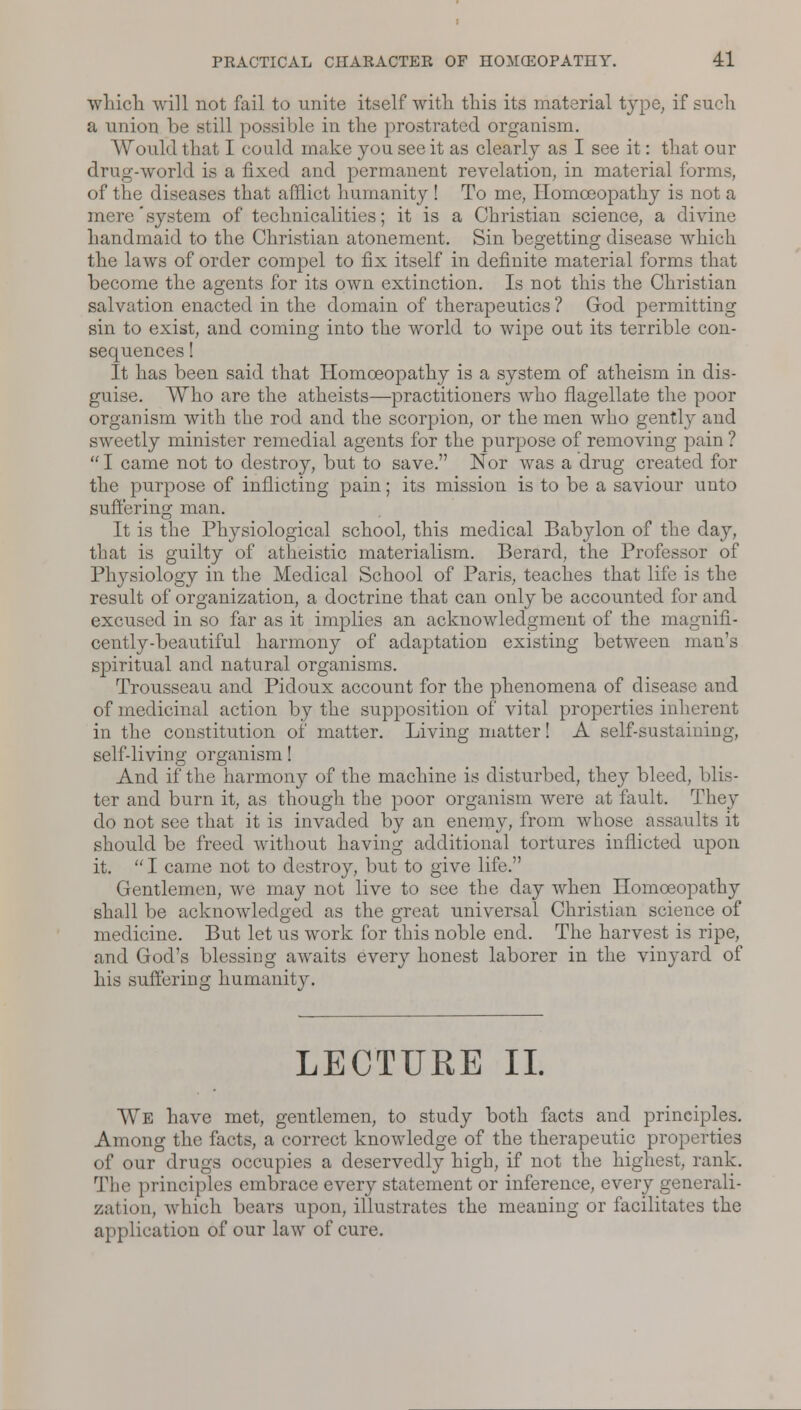 which will not fail to unite itself with this its material type, if such a union be still possible in the prostrated organism. Would that I could make you see it as clearly as I see it: that our drug-world is a fixed and permanent revelation, in material forms, of the diseases that afflict humanity ! To me, Homoeopathy is not a mere'system of technicalities; it is a Christian science, a divine handmaid to the Christian atonement. Sin begetting disease which the laws of order compel to fix itself in definite material forms that become the agents for its own extinction. Is not this the Christian salvation enacted in the domain of therapeutics ? God permitting sin to exist, and coming into the world to wipe out its terrible con- sequences ! It has been said that Homoeopathy is a system of atheism in dis- guise. Who are the atheists—practitioners who flagellate the poor organism with the rod and the scorpion, or the men who gentl}r and sweetly minister remedial agents for the purpose of removing pain ?  I came not to destroy, but to save. Nor was a drug created for the purpose of inflicting pain; its mission is to be a saviour unto suffering man. It is the Physiological school, this medical Babjdon of the day, that is guilty of atheistic materialism. Berard, the Professor of Physiology in the Medical School of Paris, teaches that life is the result of organization, a doctrine that can only be accounted for and excused in so far as it implies an acknowledgment of the magnifi- cently-beautiful harmony of adaptation existing between man's spiritual and natural organisms. Trousseau and Pidoux account for the phenomena of disease and of medicinal action by the supposition of vital properties inherent in the constitution of matter. Living matter! A self-sustaining, self-living organism! And if the harmony of the machine is disturbed, they bleed, blis- ter and burn it, as though the poor organism were at fault. They do not see that it is invaded by an enemy, from whose assaults it should be freed without having additional tortures inflicted upon it. I came not to destroy, but to give life. Gentlemen, we may not live to see the day when Homoeopathy shall be acknowledged as the great universal Christian science of medicine. But let us work for this noble end. The harvest is ripe, and God's blessing awaits every honest laborer in the vinyard of his suffering humanity. LECTURE II. We have met, gentlemen, to study both facts and principles. Among the facts, a correct knowledge of the therapeutic properties of our drugs occupies a deservedly high, if not the highest, rank. The principles embrace every statement or inference, every generali- zation, which bears upon, illustrates the meaning or facilitates the application of our law of cure.