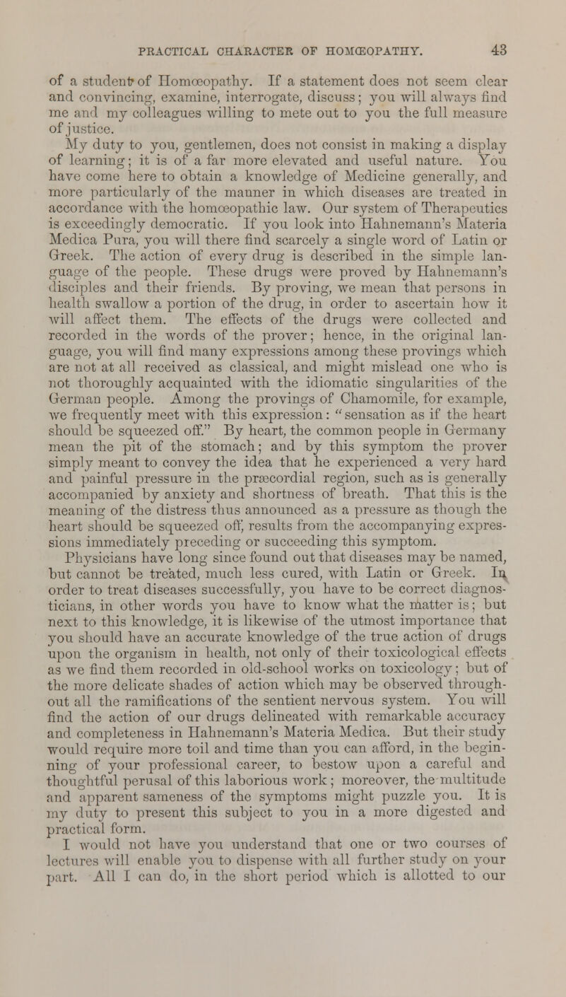 of a student* of Homoeopathy. If a statement does not seem clear and convincing, examine, interrogate, discuss; you will always find me and my colleagues willing to mete out to you the full measure of justice. My duty to you, gentlemen, does not consist in making a display of learning; it is of a far more elevated and useful nature. You have come here to obtain a knowledge of Medicine generally, and more particularly of the manner in which diseases are treated in accordance with the homoeopathic law. Our system of Therapeutics is exceedingly democratic. If you look into Hahnemann's Materia Medica Pura, you will there find scarcely a single word of Latin or Greek. The action of every drug is described in the simple lan- guage of the people. These drugs were proved by Hahnemann's disciples and their friends. By proving, we mean that persons in health swallow a portion of the drug, in order to ascertain how it will affect them. The effects of the drugs were collected and recorded in the words of the prover; hence, in the original lan- guage, you will find many expressions among these provings which are not at all received as classical, and might mislead one who is not thoroughly acquainted with the idiomatic singularities of the German people. Among the provings of Chamomile, for example, we frequently meet with this expression: sensation as if the heart should be squeezed off. By heart, the common people in Germany mean the pit of the stomach; and by this symptom the prover simply meant to convey the idea that he experienced a very hard and painful pressure in the precordial region, such as is generally accompanied by anxiety and shortness of breath. That this is the meaning of the distress thus announced as a pressure as though the heart should be squeezed off' results from the accompanying expres- sions immediately preceding or succeeding this symptom. Physicians have long since found out that diseases may be named, but cannot be treated, much less cured, with Latin or Greek. In order to treat diseases successfully, you have to be correct diagnos- ticians, in other words you have to know what the matter is; but next to this knowledge, it is likewise of the utmost importance that you should have an accurate knowledge of the true action of drugs upon the organism in health, not only of their toxicological effects as we find them recorded in old-school works on toxicology; but of the more delicate shades of action which may be observed through- out all the ramifications of the sentient nervous system. You will find the action of our drugs delineated with remarkable accuracy and completeness in Hahnemann's Materia Medica. But their study would require more toil and time than you can afford, in the begin- ning of your professional career, to bestow upon a careful and thoughtful perusal of this laborious work; moreover, the multitude and apparent sameness of the symptoms might puzzle you. It is my duty to present this subject to you in a more digested and practical form. I would not have you understand that one or two courses of lectures will enable you to dispense with all further study on your part. All I can do, in the short period which is allotted to our