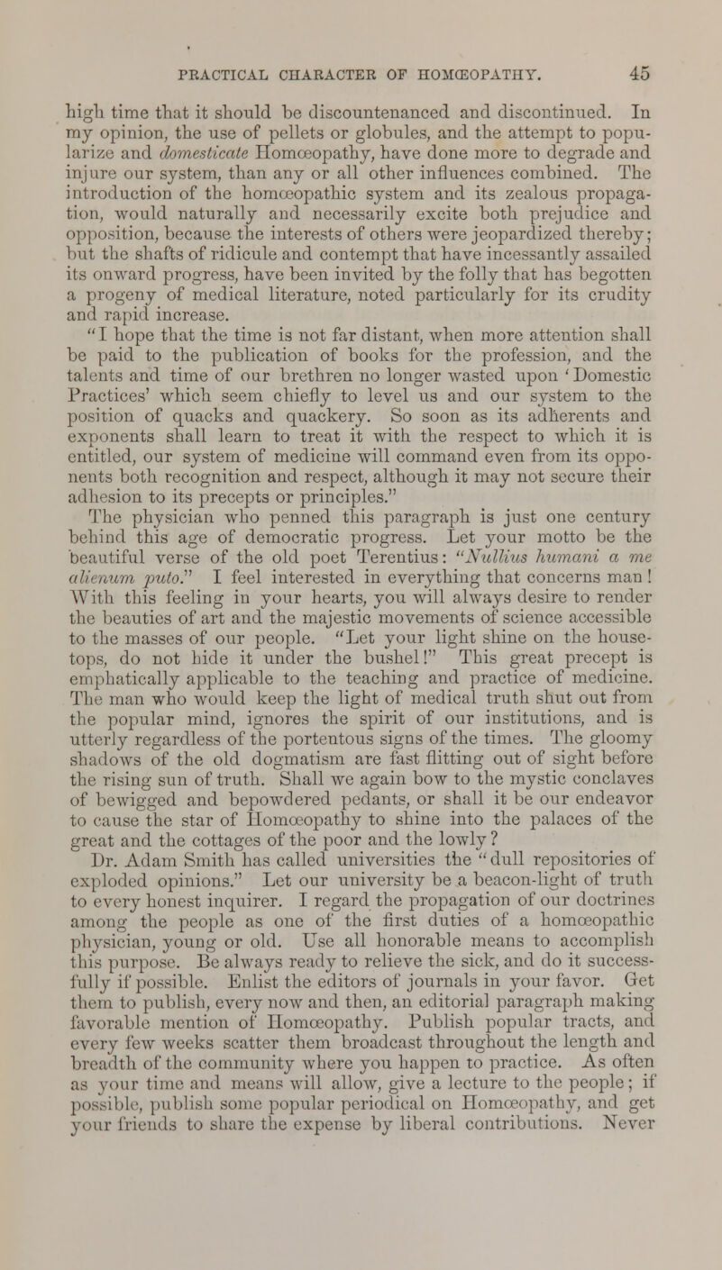 high time that it should be discountenanced and discontinued. In my opinion, the use of pellets or globules, and the attempt to popu- larize and domesticate Homoeopathy, have done more to degrade and injure our system, than any or all other influences combined. The introduction of the homoeopathic system and its zealous propaga- tion, would naturally and necessarily excite both prejudice and opposition, because the interests of others were jeopardized thereby; but the shafts of ridicule and contempt that have incessantly assailed its onward progress, have been invited by the folly that has begotten a progeny of medical literature, noted particularly for its crudity and rapid increase.  I hope that the time is not far distant, when more attention shall be paid to the publication of books for the profession, and the talents and time of our brethren no longer wasted upon 'Domestic Practices' which seem chiefly to level us and our system to the position of quacks and quackery. So soon as its adherents and exponents shall learn to treat it with the respect to which it is entitled, our system of medicine will command even from its oppo- nents both recognition and respect, although it may not secure their adhesion to its precepts or principles. The physician who penned this paragraph is just one century behind this age of democratic progress. Let your motto be the beautiful verse of the old poet Terentius: Nullius humani a me alii Hum puto. I feel interested in everything that concerns man ! With this feeling in your hearts, you will always desire to render the beauties of art and the majestic movements of science accessible to the masses of our people. Let your light shine on the house- tops, do not hide it under the bushel! This great precept is emphatically applicable to the teaching and practice of medicine. The man who would keep the light of medical truth shut out from the popular mind, ignores the spirit of our institutions, and is utterly regardless of the portentous signs of the times. The gloomy shadows of the old dogmatism are fast flitting out of sight before the rising sun of truth. Shall we again bow to the mystic conclaves of bewigged and bepowdered pedants, or shall it be our endeavor to cause the star of Homoeopathy to shine into the palaces of the great and the cottages of the poor and the lowly ? Dr. Adam Smith has called universities the  dull repositories of exploded opinions. Let our university be a beacon-light of truth to every honest inquirer. I regard the propagation of our doctrines among the people as one of the first duties of a homoeopathic physician, young or old. Use all honorable means to accomplish this purpose. Be always ready to relieve the sick, and do it success- fully if possible. Enlist the editors of journals in your favor. Get them to publish, every now and then, an editorial paragraph making- favorable mention of Homoeopathy. Publish popular tracts, and every few weeks scatter them broadcast throughout the length and breadth of the community where you happen to practice. As often as your time and means will allow, give a lecture to the people; if possible, publish some popular periodical on Homoeopathy, and get pour friends to share the expense by liberal contributions. Never