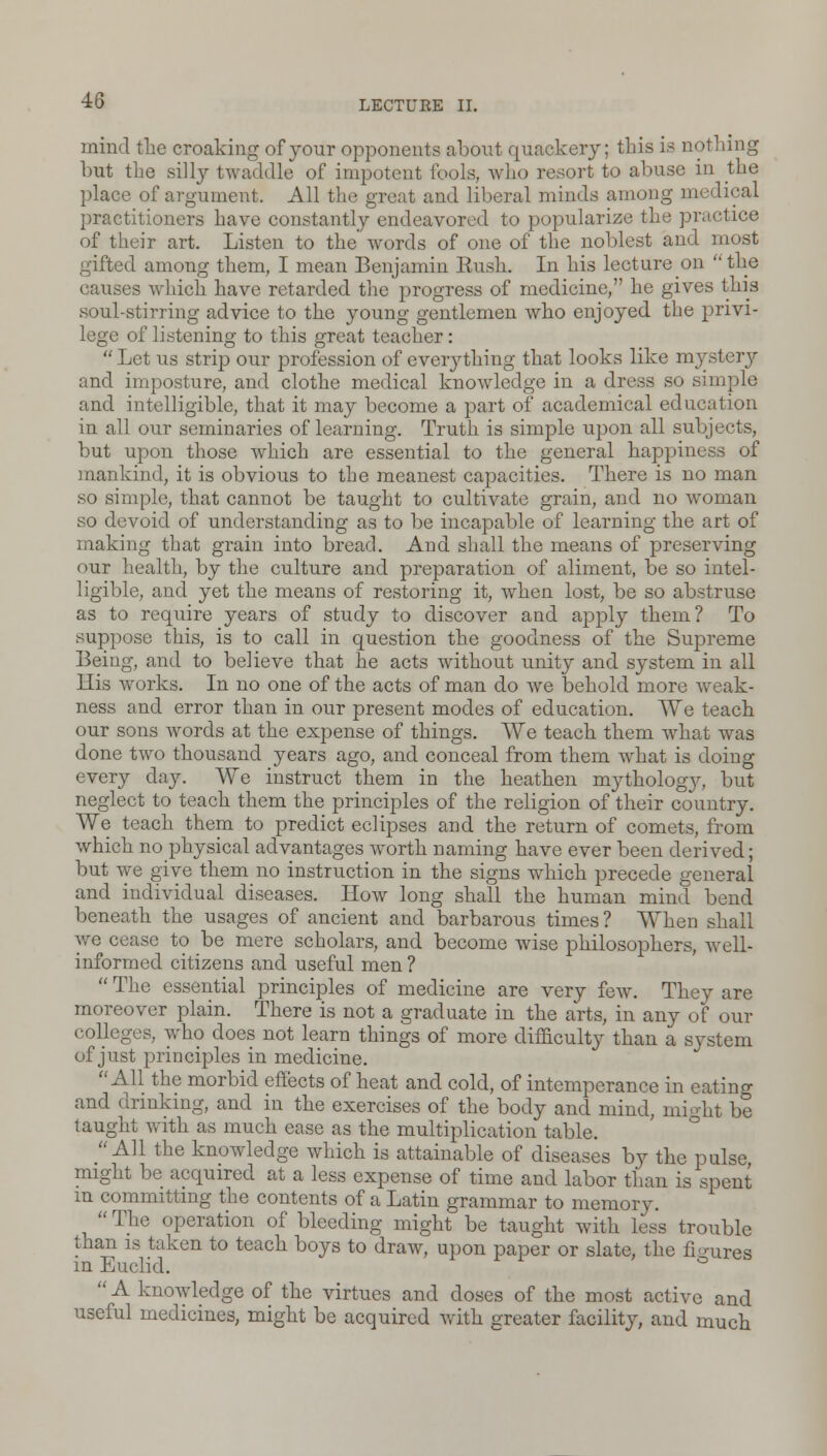 mind the croaking of your opponents about quackery; this is nothing but the silly twaddle of impotent fools, who resort to abuse in the place of argument. All the great and liberal minds among medical practitioners have constantly endeavored to popularize the practice of their art. Listen to the words of one of the noblest and most gifted among them, I mean Benjamin Rush. In his lecture on  the causes which have retarded the progress of medicine, he gives this soul-stirring advice to the young gentlemen who enjoyed the privi- lege of listening to this great teacher:  Let us strip our profession of everything that looks like mystery and imposture, and clothe medical knowledge in a dress so simple and intelligible, that it may become a part of academical education in all our seminaries of learning. Truth is simple upon all subjects, but upon those which are essential to the general happiness of mankind, it is obvious to the meanest capacities. There is no man so simple, that cannot be taught to cultivate grain, and no woman so devoid of understanding as to be incapable of learning the art of making that grain into bread. And shall the means of preserving our health, by the culture and preparation of aliment, be so intel- ligible, and yet the means of restoring it, when lost, be so abstruse as to require years of study to discover and apply them? To suppose this, is to call in question the goodness of the Supreme Being, and to believe that he acts without unity and system in all His works. In no one of the acts of man do we behold more weak- ness and error than in our present modes of education. We teach our sons words at the expense of things. We teach them what was done two thousand years ago, and conceal from them what is doing every day. We instruct them in the heathen mythology, but neglect to teach them the principles of the religion of their country. We teach them to predict eclipses and the return of comets, from which no physical advantages worth naming have ever been derived; but we give them no instruction in the signs which precede general and individual diseases. How long shall the human mind bend beneath the usages of ancient and barbarous times? When shall we cease to be mere scholars, and become wise philosophers, well- informed citizens and useful men ?  The essential principles of medicine are very few. They are moreover plain. There is not a graduate in the arts, in any of our colleges, who does not learn things of more difficulty than a system of just principles in medicine. All the morbid effects of heat and cold, of intemperance in eatino- and drinking, and in the exercises of the body and mind, might be taught with as much ease as the multiplication table. All the knowledge which is attainable of diseases by the pulse might be acquired at a less expense of time and labor than is spent in committing the contents of a Latin grammar to memory. The operation of bleeding might be taught with less trouble than is taken to teach boys to draw, upon paper or slate, the figures in Euclid. A knowledge of the virtues and doses of the most active and useful medicines, might be acquired with greater facility, and much