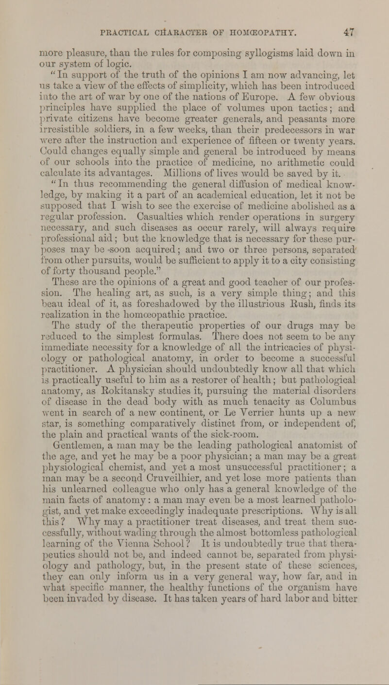 more pleasure, than the rules for composing syllogisms laid down in our system of logic. In support of the truth of the opinions I am now advancing, let us take a view of the effects of simplicity, which has been introduced into the art of war by one of the nations of Europe. A few obvious principles have supplied the place of volumes upon tactics; and private citizens have become greater generals, and peasants more irresistible soldiers, in a few weeks, than their predecessors in war were after the instruction and experience of fifteen or twenty years. Could changes equally simple and general be introduced by means of our schools into the practice of medicine, no arithmetic could calculate its advantages. Millions of lives would be saved by it.  In thus recommending the general diffusion of medical know- ledge, by making it a part of an academical education, let it not be supposed that I wish to see the exercise of medicine abolished as a regular profession. Casualties which render operations in surgery necessary, and such diseases as occur rarely, will always require professional aid; but the knowledge that is necessary for these pur- poses may be soon acquired; and two or three persons, separated from other pursuits, would be sufficient to apply it to a city consisting of forty thousand people. These are the opinions of a great and good teacher of our profes- sion. The healing art, as such, is a very simple thing; and this beau ideal of it, as foreshadowed by the illustrious Kush, finds its realization in the homoeopathic practice. The study of the therapeutic properties of our drugs may be reduced to the simplest formulas. There does not seem to be any immediate necessity for a knowledge of all the intricacies of physi- ology or pathological anatomy, in order to become a successful practitioner. A physician should undoubtedly know all that which is practically useful to him as a restorer of health; but pathological anatomy, as Kokitansky studies it, pursuing the material disorders of disease in the dead body with as much tenacity as Columbus went in search of a new continent, or Le Verrier hunts up a new star, is something comparatively distinct from, or independent of, the plain and practical wants of the sick-room. Gentlemen, a man may be the leading pathological anatomist of the age, and yet he may be a poor physician; a man may be a great physiological chemist, and yet a most unsuccessful practitioner; a man may be a second Cruveilhier, and yet lose more patients than his unlearned colleague who only has a general knowledge of the main facts of anatomy: a man may even be a most learned patholo- gist, and yet make exceedingly inadequate prescriptions. Why is all this ? Why may a practitioner treat diseases, and treat them suc- cessfully, without wading through the almost bottomless patholo learning of the Vienna School? It is undoubtedly true that thera- peutics should not be, and indeed cannot be, separated from physi- ology and pathology, but, in the present state of these sciences, they can only inform us in a very general way, how far, and in what specific manner, the healthy functions of the organism have been invaded by disease. It has taken years of hard labor and bitter