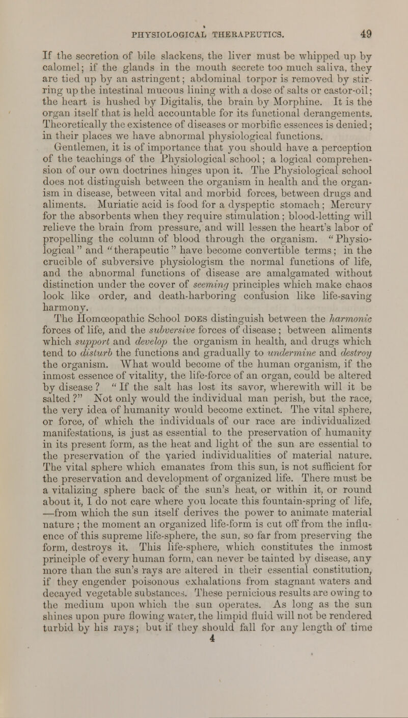 If the secretion of bile slackens, the liver must be whipped up by calomel; if the glands in the mouth secrete too much saliva, they are tied up by an astringent; abdominal torpor is removed by stir- ring up the intestinal mucous lining with a dose of salts or castor-oil; the heart is hushed by Digitalis, the brain by Morphine. It is the organ itself that is held accountable for its functional derangements. Theoretically the existence of diseases or morbific essences is denied; in their places we have abnormal physiological functions. Gentlemen, it is of importance that you should have a perception of the teachings of the Physiological school; a logical comprehen- sion of our own doctrines hinges upon it. The Physiological school does not distinguish between the organism in health and the organ- ism in disease, between vital and morbid forces, between drugs and aliments. Muriatic acid is food for a dyspeptic stomach ; Mercury for the absorbents when they require stimulation; blood-letting will relieve the brain from pressure, and will lessen the heart's labor of propelling the column of blood through the organism.  Physio- logical  and  therapeutic  have become convertible terms ; in the crucible of subversive physiologism the normal functions of life, and the abnormal functions of disease are amalgamated without distinction under the cover of seeming principles which make chaos look like order, and death-harboring confusion like life-saving harmony. The Homoeopathic School does distinguish between the harmonic forces of life, and the subversive forces of disease ; between aliments which support and develop the organism in health, and drugs which tend to disturb the functions and gradually to undermine and destroy the organism. What would become of the human organism, if the inmost essence of vitality, the life-force of an organ, could be altered by disease ?  If the salt has lost its savor, wherewith will it be salted ? Not only would the individual man perish, but the race, the very idea of humanity would become extinct. The vital sphere, or force, of which the individuals of our race are individualized manifestations, is just as essential to the preservation of humanity in its present form, as the heat and light of the sun are essential to the preservation of the varied individualities of material nature. The vital sphere which emanates from this sun, is not sufficient for the preservation and development of organized life. There must be a vitalizing sphere back of the sun's heat, or within it, or round about it, I do not care where you locate this fountain-spring of life, —from which the sun itself derives the power to animate material nature ; the moment an organized life-form is cut off from the influ- ence of this supreme life-sphere, the sun, so far from preserving the form, destroys it. This life-sphere, which constitutes the inmost principle of every human form, can never be tainted by disease, any more than the sun's rays are altered in their essential constitution, if they engender poisonous exhalations from stagnant waters and decayed vegetable substance \. These pernicious results are owing to the medium upon which the sun operates. As long as the sun shines upon pure flowing water, the limpid fluid will not be rendered turbid by his rays; but if they should fall for any length of time 4