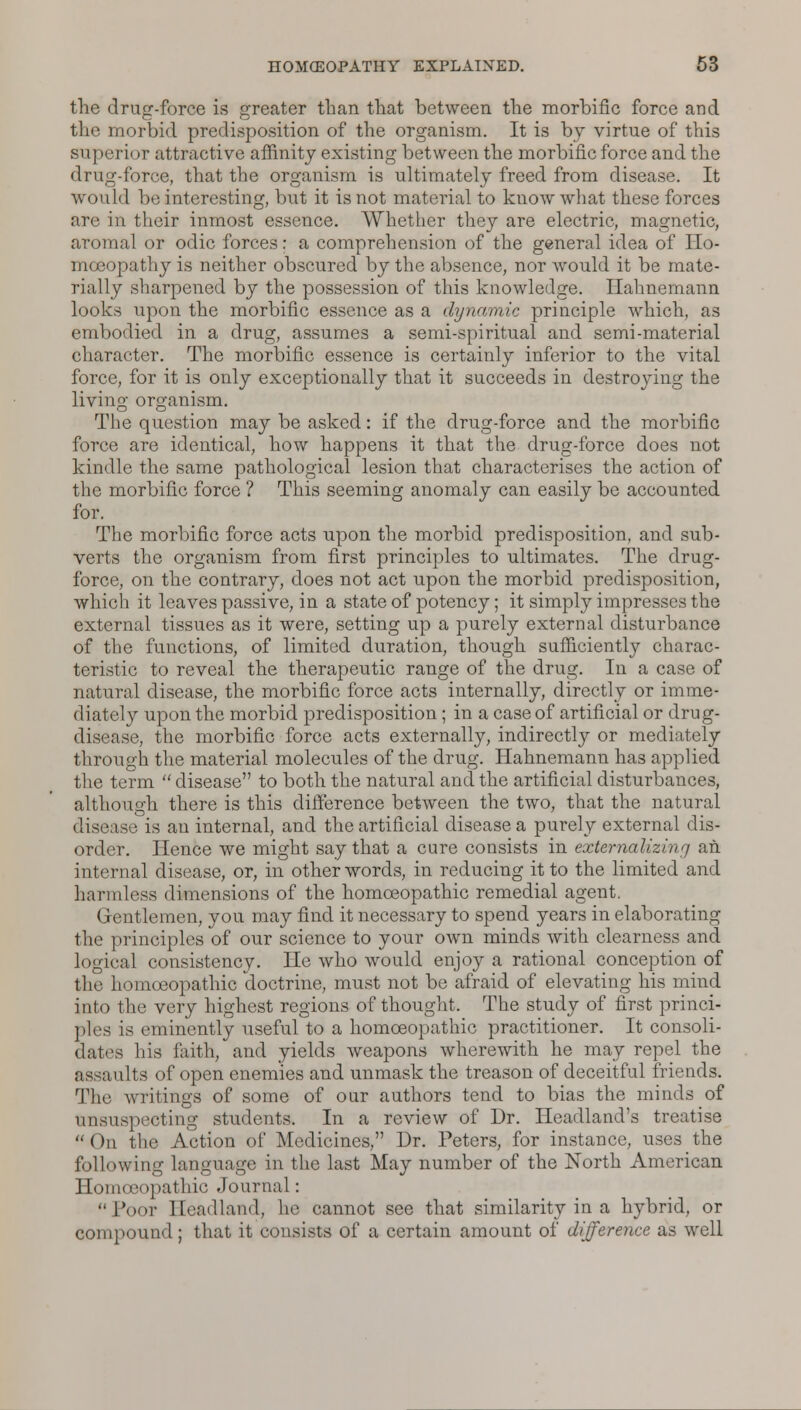 the drug-force is greater than that between the morbific force and the morbid predisposition of the organism. It is by virtue of this superior attractive affinity existing between the morbific force and the drug-force, that the organism is ultimately freed from disease. It would be interesting, but it is not material to know what these forces are in their inmost essence. Whether they are electric, magnetic, aromal or odic forces: a comprehension of the general idea of Ho- mceopathy is neither obscured by the absence, nor would it be mate- rially sharpened by the possession of this knowledge. Hahnemann looks upon the morbific essence as a dynamic principle which, as embodied in a drug, assumes a semi-spiritual and semi-material character. The morbific essence is certainly inferior to the vital force, for it is only exceptionally that it succeeds in destroying the living organism. The question may be asked: if the drug-force and the morbific force are identical, how happens it that the drug-force does not kindle the same pathological lesion that characterises the action of the morbific force ? This seeming anomaly can easily be accounted for. The morbific force acts upon the morbid predisposition, and sub- verts the organism from first principles to ultimates. The drug- force, on the contrary, does not act upon the morbid predisposition, which it leaves passive, in a state of potency; it simply impresses the external tissues as it were, setting up a purely external disturbance of the functions, of limited duration, though sufficiently charac- teristic to reveal the therapeutic range of the drug. In a case of natural disease, the morbific force acts internally, directly or imme- diately upon the morbid predisposition; in a case of artificial or drug- disease, the morbific force acts externally, indirectly or mediately through the material molecules of the drug. Hahnemann has applied the term  disease to both the natural and the artificial disturbances, although there is this difference between the two, that the natural disease is an internal, and the artificial disease a purely external dis- order. Hence we might say that a cure consists in extcrnalizinrj an internal disease, or, in other words, in reducing it to the limited and harmless dimensions of the homoeopathic remedial agent. Gentlemen, you may find it necessary to spend years in elaborating the principles of our science to your own minds with clearness and logical consistency. He who would enjoy a rational conception of the homoeopathic doctrine, must not be afraid of elevating his mind into the very highest regions of thought. The study of first princi- ples is eminently useful to a homoeopathic practitioner. It consoli- dates his faith, and yields weapons wherewith he may repel the assaults of open enemies and unmask the treason of deceitful friends. The writings of some of our authors tend to bias the minds of unsuspecting students. In a review of Dr. Headland's treatise On the Action of Medicines, Dr. Peters, for instance, uses the following language in the last May number of the North American Homoeopathic Journal: Poot Eeadland, he cannot see that similarity in a hybrid, or compound; that it consists of a certain amount of difference as well