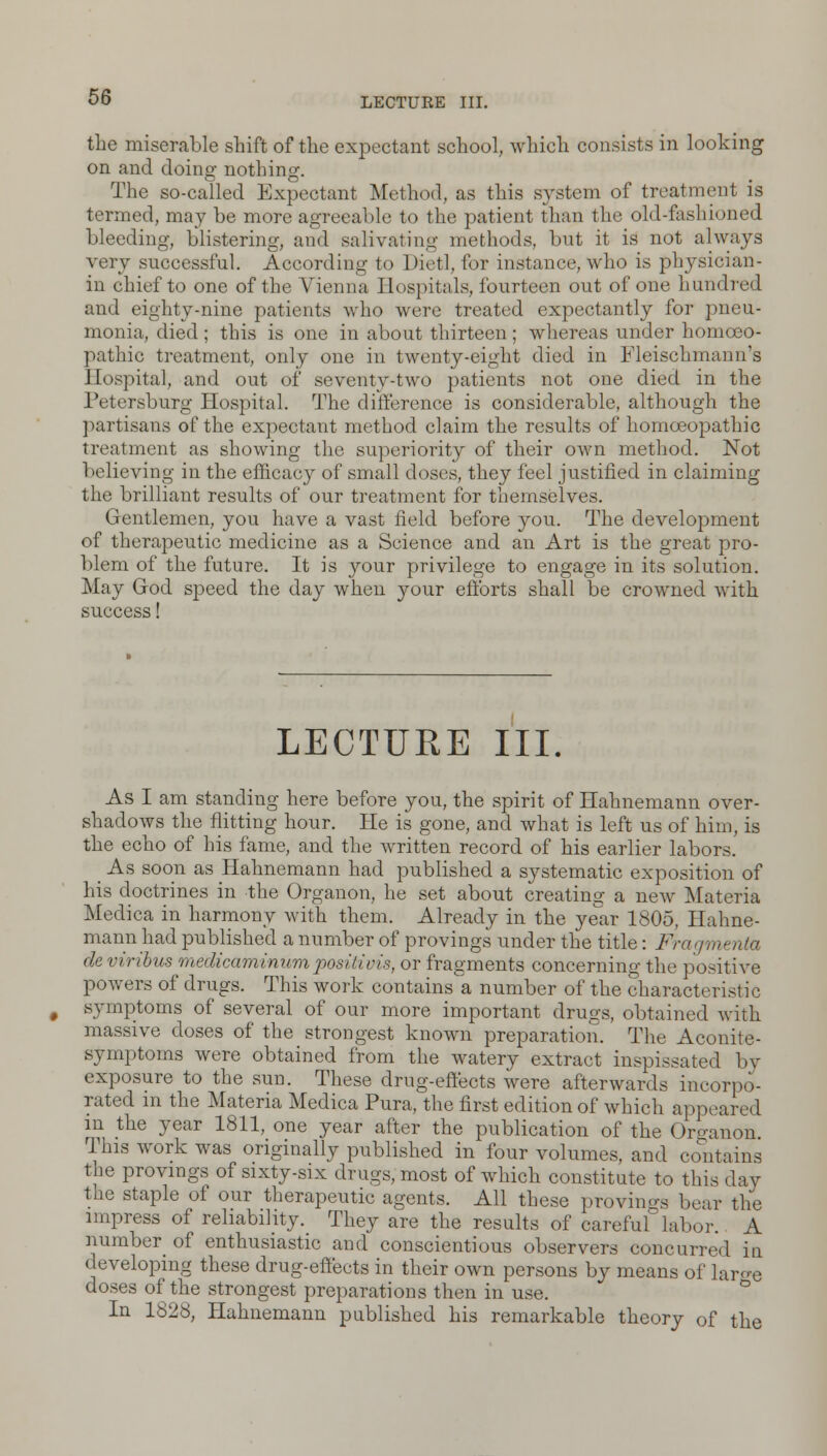 the miserable shift of the expectant school, which consists in looking on and doing nothing. The so-called Expectant Method, as this system of treatment is termed, may be more agreeable to the patient than the aid-fashioned bleeding, blistering, and salivating methods, but it is not always very successful. According to Diet!, for instance, who is physician - in chief to one of the Vienna Hospitals, fourteen out of one hundred and eighty-nine patients who were treated expectantly for pneu- monia, died; this is one in about thirteen; whereas under homoeo- pathic treatment, only one in twenty-eight died in Fleischmann's Hospital, and out of seventy-two patients not one died in the Petersburg Hospital. The difference is considerable, although the partisans of the expectant method claim the results of homoeopathic treatment as showing the superiority of their own method. Not believing in the efficacy of small doses, they feel justified in claiming the brilliant results of our treatment for themselves. Gentlemen, you have a vast field before you. The development of therapeutic medicine as a Science and an Art is the great pro- blem of the future. It is your privilege to engage in its solution. May Grod speed the day when your efforts shall be crowned with success! LECTURE I'll. As I am standing here before you, the spirit of Hahnemann over- shadows the flitting hour. He is gone, and what is left us of him, is the echo of his fame, and the written record of his earlier labors. _ As soon as Hahnemann had published a systematic exposition of his doctrines in the Organon, he set about creating a new Materia Medica in harmony with them. Already in the year 1805, Hahne- mann had published a number of provings under the title: Fragmenta deviribus medicaminumpositivis, or fragments concerning the positive powers of drugs. This work contains a number of the characteristic symptoms of several of our more important drugs, obtained with massive doses of the strongest known preparation. The Aconite- symptoms were obtained from the watery extract inspissated by exposure to the sun. These drug-effects were afterwards incorpo- rated in the Materia Medica Pura, the first edition of which appeared in the year 1811, one year after the publication of the Organon This work was originally published in four volumes, and contains the provings of sixty-six drugs, most of which constitute to this day the staple of our therapeutic agents. All these provings bear the impress of reliability. They are the results of careful labor. A number of enthusiastic and conscientious observers concurred in developing these drug-effects in their own persons by means of large doses of the strongest preparations then in use. In 1828, Hahnemann published his remarkable theory of the