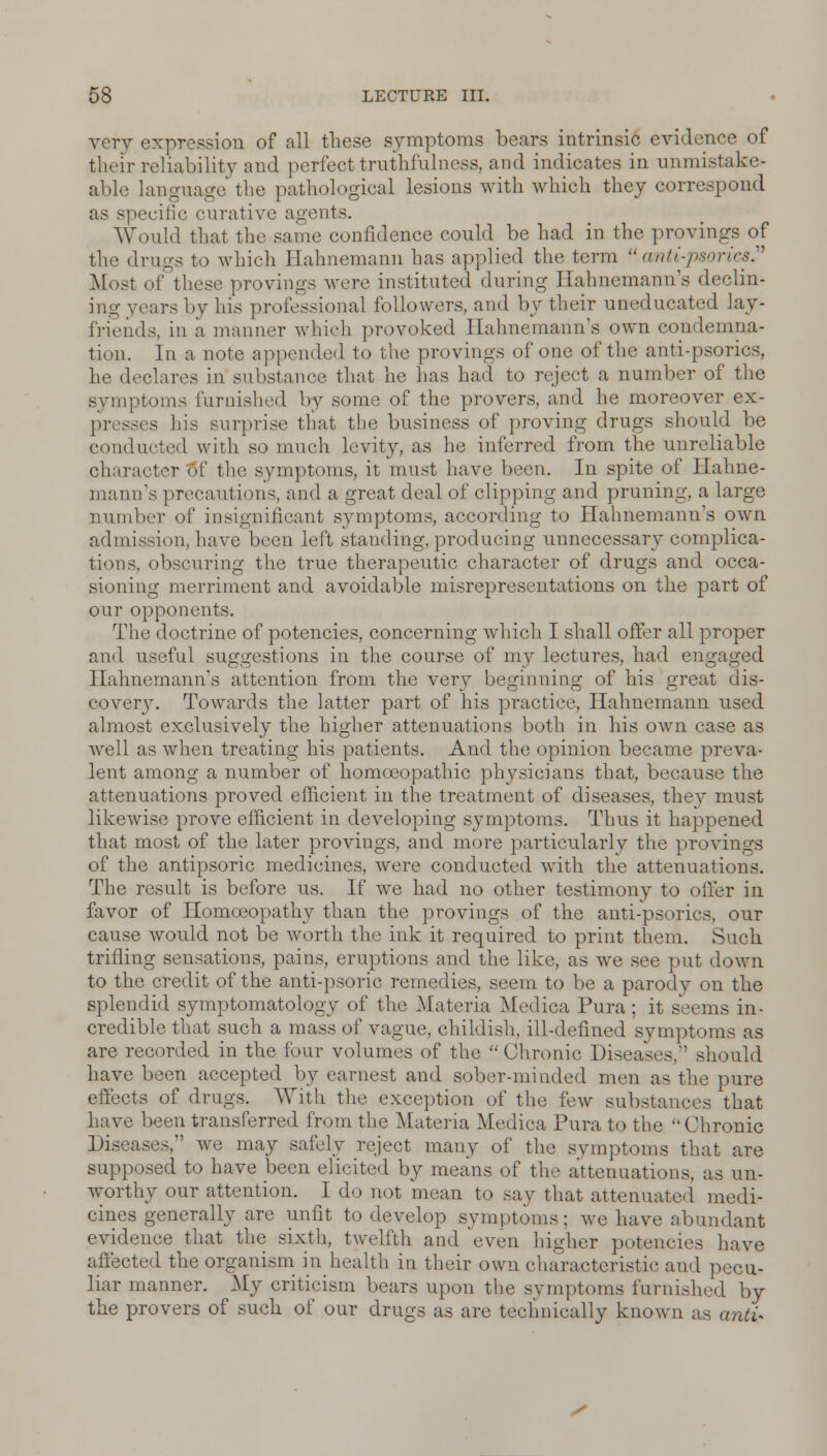 very expression of all these symptoms bears intrinsic evidence of their reliability and perfect truthfulness, and indicates in unmistake- able language the pathological lesions with which they correspond ■cine curative agents. Would that the same confidence could be had in the provings of the drugs to which Hahnemann has applied the term  anti-psorics. Most of these provings were instituted during Hahnemann's declin- ing years by his professional followers, and by their uneducated lay- friends, in a manner which provoked Hahnemann's own condemna- tion. In a note appended to the provings of one of the anti-psorics, he declares in substance that he has had to reject a number of the symptoms furnished by some of the provers, and he moreover ex- presses his surprise that the business of proving drugs should be conducted with so much levity, as he inferred from the unreliable character of the symptoms, it must have been. In spite of Hahne- mann's precautions, and a great deal of clipping and pruning, a large number of insignificant symptoms, according to Hahnemann's own admission, have been left standing, producing unnecessary complica- tions, obscuring the true therapeutic character of drugs and occa- sioning merriment and avoidable misrepresentations on the part of our opponents. The doctrine of potencies, concerning which I shall offer all proper and useful suggestions in the course of my lectures, had engaged Hahnemann's attention from the very beginning of his great dis- covery. Towards the latter part of his practice, Hahnemann used almost exclusively the higher attenuations both in his own case as wrell as when treating his patients. And the opinion became preva- lent among a number of homoeopathic physicians that, because the attenuations proved efficient in the treatment of diseases, they must likewise prove efficient in developing symptoms. Thus it happened that most of the later provings, and more particularly the provings of the antipsoric medicines, were conducted with the attenuations. The result is before us. If we had no other testimony to offer in favor of Homoeopathy than the provings of the anti-psorics, our cause would not be worth the ink it required to print them. Such trifling sensations, pains, eruptions and the like, as wre see put down to the credit of the anti-psoric remedies, seem to be a parody on the splendid symptomatology of the Materia Medica Pura; it seems in- credible that such a mass of vague, childish, ill-defined symptoms as are recorded in the four volumes of the  Chronic Diseases, should have been accepted by earnest and sober-minded men as the pure effects of drugs. With the exception of the few substances that have been transferred from the Materia Medica Pura to the Chronic Diseases, we may safely reject many of the symptoms that are supposed to have been elicited by means of the attenuations, as un- worthy our attention. I do not mean to say that attenuated medi- cines generally are unfit to develop symptoms; we have abundant evidence that the sixth, twelfth and even higher potencies have affected the organism in health in their own characteristic and pecu- liar manner. My criticism bears upon the symptoms furnished by the provers of such of our drugs as are technically known as anti*