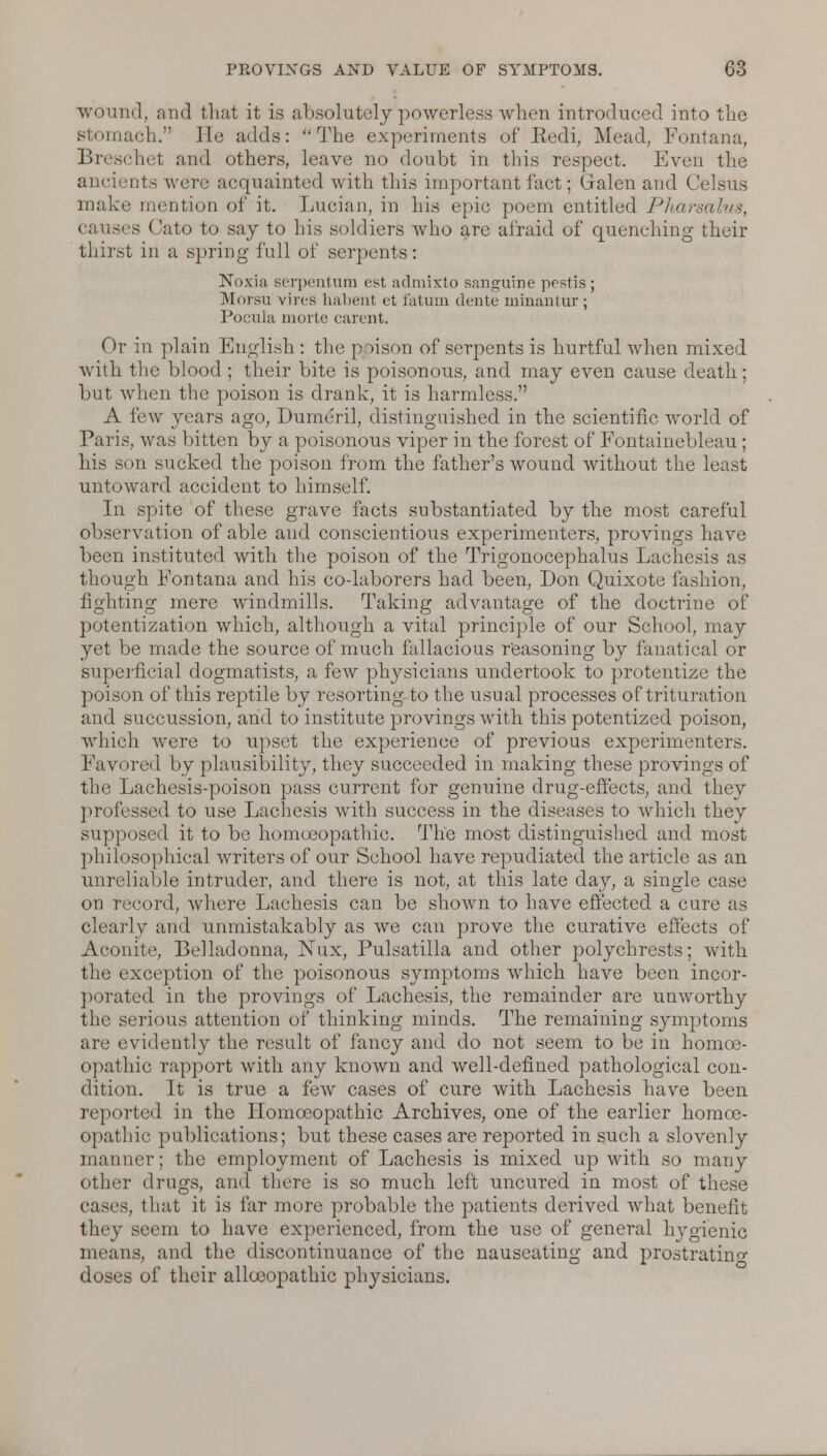 wound, and that it is absolutely powerless when introduced into tlie tiach. lie adds: The experiments of Redi, Mead, Fontana, Breschet and others, leave no doubt in this respect. Even the ancients were acquainted with this important fact; Galen and Celsus make mention of it. Luoian, in his epic poem entitled Pharsalus, causes Cato to say to his soldiers who are afraid of quenching their thirst in a spring full of serpents: Noxiu serpentum est admixto sanguine pestis; Morsu vires habent et fatum dente minantur; Pocula morte carent. Or in plain English : tin.; puson of serpents is hurtful when mixed with the blood ; their bite is poisonous, and may even cause death; but when the poison is drank, it is harmless. A few years ago, Dumeril, distinguished in the scientific world of Paris, was bitten by a poisonous viper in the forest of Fontainebleau; his son sucked the poison from the father's wound without the least untoward accident to himself. In spite of these grave facts substantiated by the most careful observation of able and conscientious experimenters, provings have been instituted with the poison of the Trigonocephalus Lachesis as though Eontana and his co-laborers had been, Don Quixote fashion, fighting mere windmills. Taking advantage of the doctrine of potentization which, although a vital principle of our School, may yet be made the source of much fallacious reasoning by fanatical or superficial dogmatists, a few physicians undertook to protentize the poison of this reptile by resorting to the usual processes of trituration and succussion, and to institute provings with this potentized poison, which were to upset the experience of previous experimenters. Favored by plausibility, they succeeded in making these provings of the Lachesis-poison pass current for genuine drug-effects, and they professed to use Lachesis with success in the diseases to which they supposed it to be homoeopathic. The most distinguished and most philosophical writers of our School have repudiated the article as an unreliable intruder, and there is not, at this late day, a single case on record, where Lachesis can be shown to have effected a cure as clearly and unmistakably as we can prove the curative effects of Aconite, Belladonna, Nux, Pulsatilla and other polychrests; with the exception of the poisonous symptoms which have been incor- porated in the provings of Lachesis, the remainder are unworthy the serious attention of thinking minds. The remaining symptoms are evidently the result of fancy and do not seem to be in homoe- opathic rapport with any known and well-defined pathological con- dition. It is true a few cases of cure with Lachesis have been reported in the Homoeopathic Archives, one of the earlier homoe- opathic publications; but these cases are reported in such a slovenly manner; the employment of Lachesis is mixed up with so many other drugs, and there is so much left uncured in most of these eases, that it is far more probable the patients derived what benefit they seem to have experienced, from the use of general hygienic means, and the discontinuance of the nauseating and prostrating doses of their allocopathic physicians.