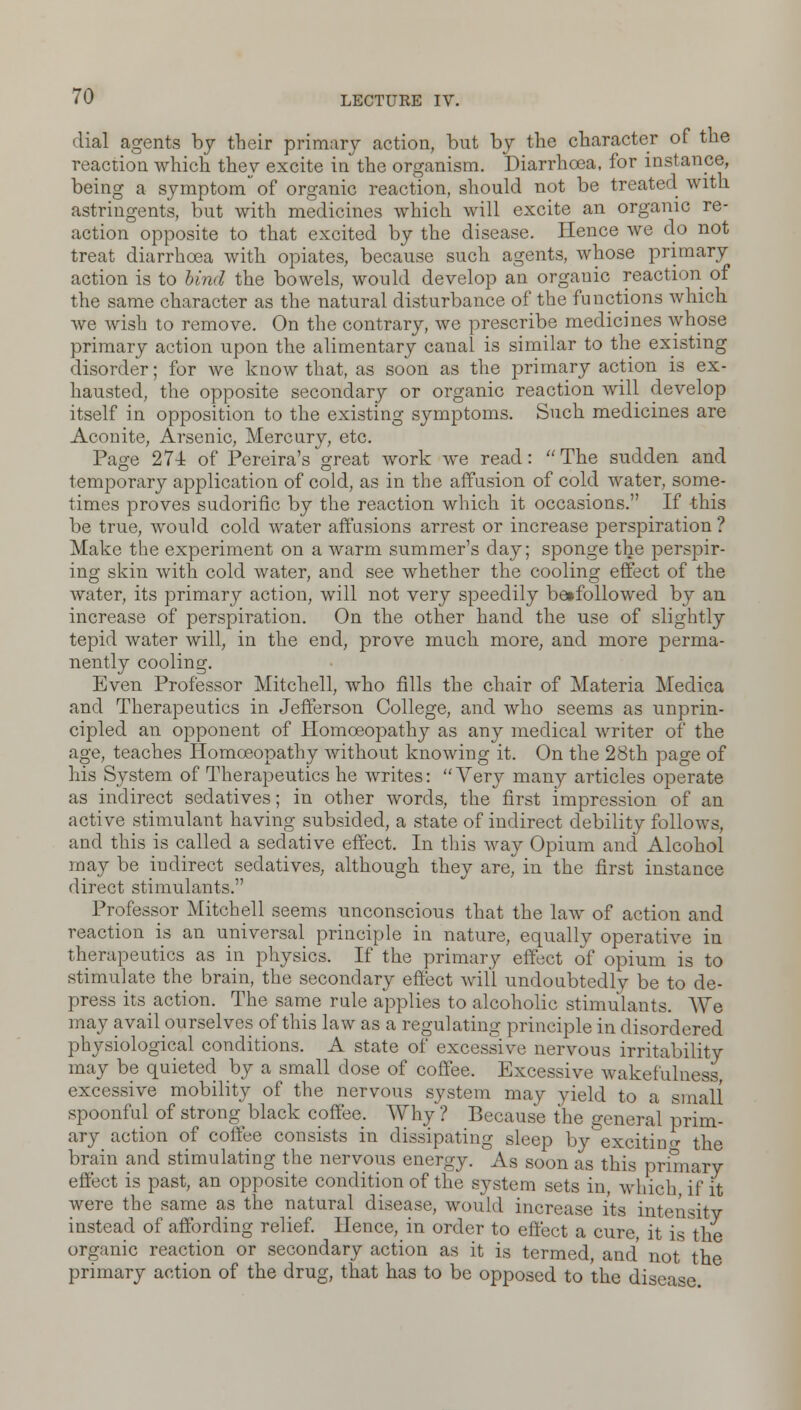 dial agents by their primary action, but by the character of the reaction which they excite in the organism. Diarrhoea, for instance, being a symptom of organic reaction, should not be treated with astringents, but with medicines which will excite an organic re- action opposite to that excited by the disease. Hence we do not treat diarrhoea with opiates, because such agents, whose primary action is to bind the bowels, would develop an organic reaction of the same character as the natural disturbance of the functions which we wish to remove. On the contrary, we prescribe medicines whose primary action upon the alimentary canal is similar to the existing disorder; for we know that, as soon as the primary action is ex- hausted, the opposite secondary or organic reaction will develop itself in opposition to the existing symptoms. Such medicines are Aconite, Arsenic, Mercury, etc. Page 274 of Pereira's great work we read:  The sudden and temporary application of cold, as in the affusion of cold water, some- times proves sudorific by the reaction which it occasions. If this be true, would cold water affusions arrest or increase perspiration ? Make the experiment on a warm summer's day; sponge the perspir- ing skin with cold water, and see whether the cooling effect of the water, its primary action, will not very speedily betfollowed by an increase of perspiration. On the other hand the use of slightly tepid water will, in the end, prove much more, and more perma- nently cooling. Even Professor Mitchell, who fills the chair of Materia Medica and Therapeutics in Jefferson College, and who seems as unprin- cipled an opponent of Homoeopathy as any medical writer of the age, teaches Homoeopathy without knowing it. On the 28th page of his System of Therapeutics he writes: Very many articles operate as indirect sedatives; in other words, the first impression of an active stimulant having subsided, a state of indirect debility follows, and this is called a sedative effect. In this way Opium and Alcohol may be indirect sedatives, although they are, in the first instance direct stimulants. Professor Mitchell seems unconscious that the law of action and reaction is an universal principle in nature, equally operative in therapeutics as in physics. If the primary effect of opium is to stimulate the brain, the secondary effect will undoubtedly be to de- press its action. The same rule applies to alcoholic stimulants. We may avail ourselves of this law as a regulating principle in disordered physiological conditions. A state of excessive nervous irritability may be quieted by a small dose of coffee. Excessive wakefulness excessive mobility of the nervous system may yield to a small spoonful of strong black coffee. Why ? Because the general prim- ary action of coffee consists in dissipating sleep by^excitino- the brain and stimulating the nervous energy. As soon as this primary effect is past, an opposite condition of the system sets in, which, if it were the same as the natural disease, would increase its intensity instead of affording relief. Hence, in order to effect a cure, it is the organic reaction or secondary action as it is termed, and not the primary action of the drug, that has to be opposed to the disease