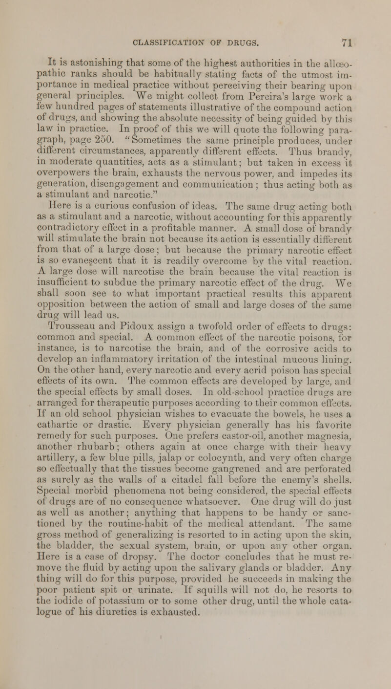 It is astonishing that some of the highest authorities in the allceo- pathic ranks should be habitually stating facts of the utmost im- portance in medical practice without perceiving their bearing upon general principles. We might collect from Pereira's large work a few hundred pages of statements illustrative of the compound acti >n of drugs, and showing the absolute necessity of being guided by this law in practice. In proof of this we will quote the following para- graph, page 250. Sometimes the same principle produces, under different circumstances, apparently different effects. Thus brandj, in moderate quantities, acts as a stimulant; but taken in excess it overpowers the brain, exhausts the nervous power, and impedes its generation, disengagement and communication ; thus acting both as a stimulant and narcotic. Here is a curious confusion of ideas. The same drug acting both as a stimulant and a narcotic, without accounting for this apparently contradictory effect in a profitable manner. A small dose of brandy will stimulate the brain not because its action is essentially different from that of a large dose; but because the primary narcotic effect is so evanescent that it is readily overcome by the vital reaction. A large dose will narcotise the brain because the vital reaction is insufficient to subdue the primary narcotic effect of the drug. We shall soon see to what important practical results this apparent opposition between the action of small and large doses of the same drug will lead us. Trousseau and Pidoux assign a twofold order of effects to drugs: common and special. A common effect of the narcotic poisons, lor instance, is to narcotise the brain, and of the corrosive acids to develop an inflammatory irritation of the intestinal mucous lining. On the other hand, every narcotic and every acrid poison has special effects of its own. The common effects are developed by large, and the special effects by small doses. In old-school practice drugs are arranged for therapeutic purposes according to their common effects. If an old school physician wishes to evacuate the bowels, he uses a cathartic or drastic. Every physician generally has his favorite remedy for such purposes. One prefers castor-oil, another magnesia, another rhubarb; others again at once charge with their heavy artillery, a few blue pills, jalap or colocynth, and very often charge so effectually that the tissues become gangrened and are perforated as surely as the walls of a citadel fall before the enemy's shells. Special morbid phenomena not being considered, the special effects of drugs are of no consequence whatsoever. One drug will do just as well as another; anything that happens to be handy or sanc- tioned by the routine-habit of the medical attendant. The same gross method of generalizing is resorted to in acting upon the skin, the bladder, the sexual system, brain, or upon any other organ. Here is a case of dropsy. The doctor concludes that he must re- move the fluid by acting upon the salivary glands or bladder. Any filing will do for this purpose, provided he succeeds in making the poor patient spit or urinate. If squills will not do, he resorts to the iodide of potassium or to some other drug, until the whole cata- logue of his diuretics is exhausted.