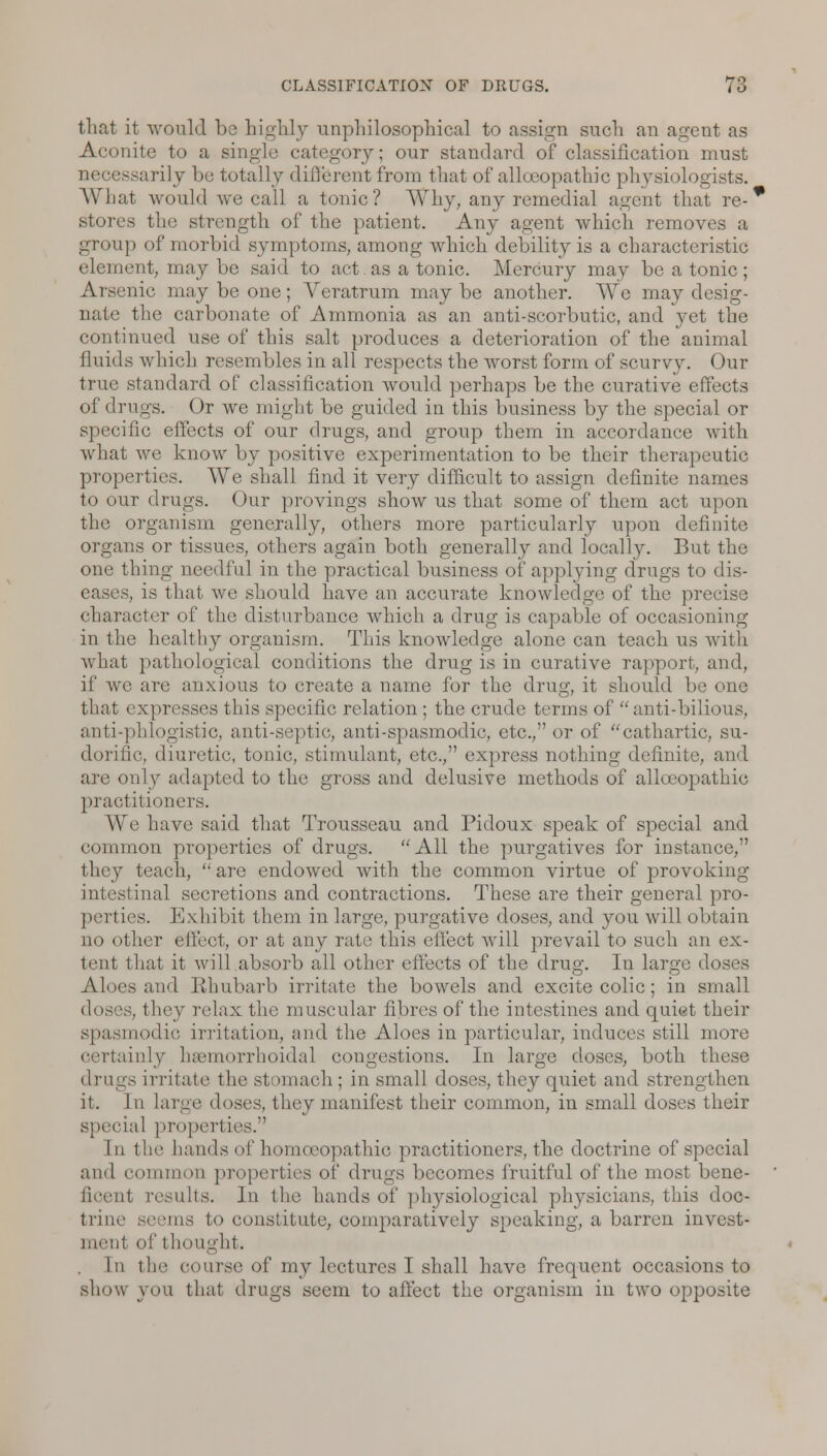 that it would bo highly unphilosophical to assign such an agent as Aconite to a single category; our standard of classification must -arily be totally different from that of allocopathic physiologists. What would we call a tonic? Why, any remedial agent that re-* stores the strength of the patient. Any agent which removes a group of morbid symptoms, among which debility is a characteristic cleiiicnt, may be said to act as a tonic. Mercury may be a tonic ; Arsenic may be one; Areratrum maybe another. We may desig- the carbonate of Ammonia as an anti-scorbutic, and yet the continued use of this salt produces a deterioration of the animal fluids which resembles in all respects the worst form of scurvy. Our true standard of classification would perhaps be the curative effects of drugs. Or we might be guided in this business by the special or specific effects of our drugs, and group them in accordance with what we know by positive experimentation to be their therapeutic properties. We shall find it very difficult to assign definite names to our drugs. Our provings show us that some of them act upon the organism generally, others more particularly upon definite organs or tissues, others again both generally and locally. But the one thing needful in the practical business of applying drugs to dis- eases, is that we should have an accurate knowledge of the precise character of the disturbance which a drug is capable of occasioning in the healthy organism. This knowledge alone can teach us with what pathological conditions the drug is in curative rapport, and, if we are anxious to create a name for the drug, it should be one that expresses this specific relation ; the crude terms of anti-bilious, anti-phlogistic, anti-septic, anti-spasmodic, etc., or of cathartic, su- ch uilic, diuretic, tonic, stimulant, etc., express nothing definite, and are only adapted to the gross and delusive methods of allceopathic practitioners. We have said that Trousseau and Pidoux speak of special and common properties of drugs. All the purgatives for instance, they teach,  are endowed with the common virtue of provoking intestinal secretions and contractions. These are their general pro- perties. Exhibit them in large, purgative doses, and you will obtain no other effect, or at any rate this effect will prevail to such an ex- tent that it will absorb all other effects of the drug. In large doses Aloes and Rhubarb irritate the bowels and excite colic; in small doses, they relax the muscular fibres of the intestines and quiet their spasmodic irritation, and the Aloes in particular, induces still more certainly hemorrhoidal congestions. In large doses, both these drugs irritate the stomach ; in small doses, they quiet and strengthen it. In large doses, they manifest their common, in small doses their special properties. In the hands of homoeopathic practitioners, the doctrine of special and common properties of drugs becomes fruitful of the most bene- ficent results. In the hands of pl^siological physicians, this doc- trine seems to constitute, comparatively speaking, a barren invest- ment of t bought. In the course of my lectures I shall have frequent occasions to show you that drugs seem to affect the organism in two opposite