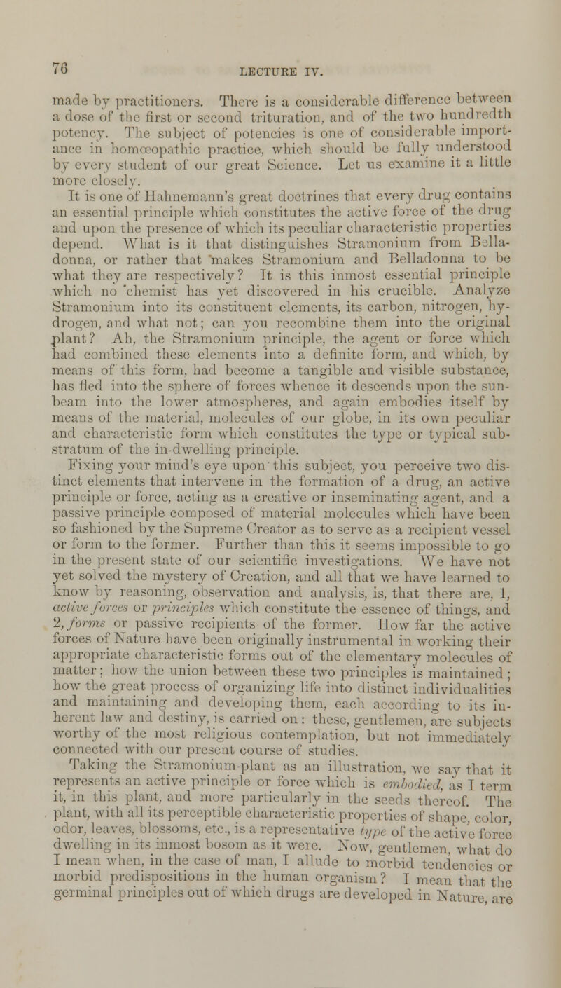 made by practitioners. There is a considerable difference between a dose of the first or second trituration, and of the two hundredth potency. The subject of potencies is one of considerable import- ance in homoeopathic practice, which should be fully understood by every -indent of our groat Science. Let us examine it a little more closely. It is one of Hahnemann's great doctrines that every drug contains an essential principle which constitutes the active force of the drug and upon the presence of which its peculiar characteristic properties depend. What is it that distinguishes Stramonium from Bella- donna, or rather that makes Stramonium and Belladonna to be what they are respectively? It is this inmost essential principle which no 'chemist has yet discovered in his crucible. Analyze Stramonium into its constituent elements, its carbon, nitrogen, hy- drogen, and what not; can 3^011 recombine them into the original plant? Ah, the Stramonium principle, the agent or force which had combined these elements into a definite form, and which, by means of this form, had become a tangible and visible substance, has fled into the sphere of forces whence it descends upon the sun- beam into the lower atmospheres, and again embodies itself by means of the material, molecules of our globe, in its own peculiar and characteristic form which constitutes the type or typical sub- stratum of the in-dwelling principle. Fixing your mind's eye upon this subject, you perceive two dis- tinct elements that intervene in the formation of a druo;, an active principle or force, acting as a creative or inseminating agent, and a passive principle composed of material molecules which have been so fashioned by the Supreme Creator as to serve as a recipient vessel or form to the former. Further than this it seems impossible to go in the present state of our scientific investigations. We have not yet solved the mystery of Creation, and all that we have learned to know by reasoning, observation and analysis, is, that there are, 1, e forces or principles which constitute the essence of things, and % forms or passive recipients of the former. How far the active forces of Nature have been originally instrumental in working their appropriate characteristic forms out of the elementary molecules of matter; how the union between these two principles is maintained; how the great process of organizing life into distinct individualities and maintaining and developing them, each according to its in- herent law an w, is carried on: these, gentlemen, are subjects worthy of the most religious contemplation, but not immediately connected with our present course of studies. Taking the Stramonium-plant as an illustration, we say that it represents an active principle or force which is embodied, as I term it, in this plant, and more particularly in the seeds thereof. The plant,, with all its perceptible characteristic properties of shape color odor, leaves, blossoms, etc., is a representative type of tine active force dwelling in its inmost bosom as it were. Now, gentlemen, what do I mean when, in the case of man, I allude to morbid tendencii morbid predispositions in the human organism? I mean that the germinal principles out of which drugs arc developed in Nature are