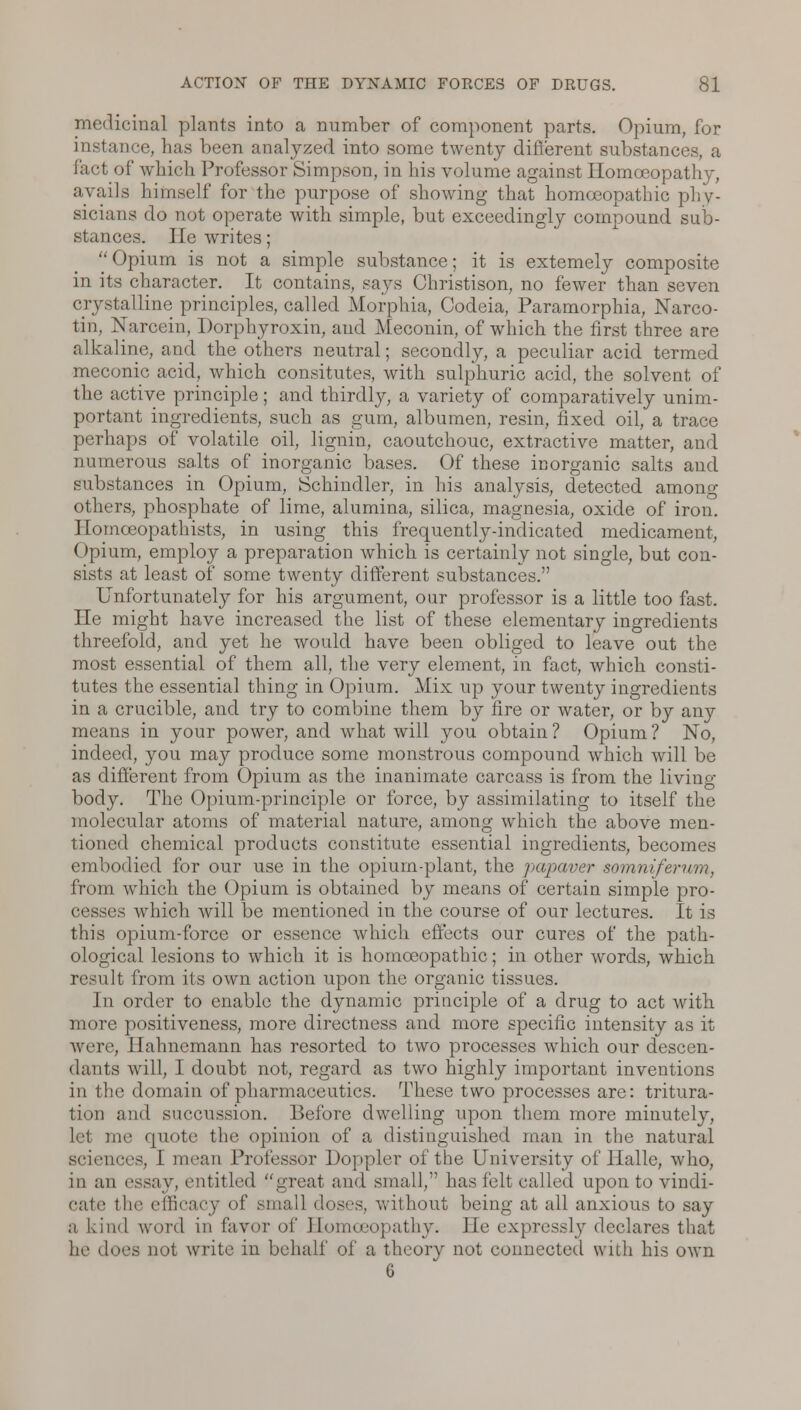 medicinal plants into a number of component parts. Opium, for instance, has been analyzed into some twenty different substane. fact of which Professor Simpson, in his volume against Homoeopathy, avails himself for the purpose of showing that homoeopathic phy- sicians do not operate with simple, but exceedingly compound sub- stances. He writes; Opium is not a simple substance; it is extemely composite in its character. It contains, says Christison, no fewer than seven crystalline principles, called Morphia, Codeia, Paramorphia, Narco- tin, Narcein, Dorphyroxin, and Meconin, of which the first three are alkaline, and the others neutral; secondly, a peculiar acid termed meconic acid, which consitutes, with sulphuric acid, the solvent of the active principle; and thirdly, a variety of comparatively unim- portant ingredients, such as gum, albumen, resin, fixed oil, a trace perhaps of volatile oil, lignin, caoutchouc, extractive matter, and numerous salts of inorganic bases. Of these inorganic salts and substances in Opium, Schindler, in his analysis, detected among others, phosphate of lime, alumina, silica, magnesia, oxide of iron. Ilomceopathists, in using this frequently-indicated medicament, (>pium, employ a preparation which is certainly not single, but con- sists at least of some twenty different substances. Unfortunately for his argument, our professor is a little too fast. He might have increased the list of these elementary ingredients threefold, and yet he would have been obliged to leave out the most essential of them all, the very element, in fact, which consti- tutes the essential thing in Opium. Mix up your twenty ingredients in a crucible, and try to combine them by fire or water, or by any means in your power, and what will you obtain ? Opium ? No, indeed, you may produce some monstrous compound which will be as different from Opium as the inanimate carcass is from the living- body. The Opium-principle or force, by assimilating to itself the molecular atoms of material nature, among which the above men- tioned chemical products constitute essential ingredients, becomes embodied for our use in the opium-plant, the papaver somnifemm, from which the Opium is obtained by means of certain simple pro- cesses which will be mentioned in the course of our lectures. It is this opium-force or essence which effects our cures of the path- ological lesions to which it is homoeopathic; in other words, which result from its own action upon the organic tissues. In order to enable the dynamic principle of a drug to act with more positiveness, more directness and more specific intensity as it were, Hahnemann has resorted to two processes which our descen- dants will, I doubt not, regard as two highly important inventions in the domain of pharmaceutics. These two processes are: tritura- tion and succussion. Before dwelling upon them more minutely, hi me quote the opinion of a distinguished man in the natural sciences, I mean Professor Doppler of the University of Halle, who, iu an essay, entitled great and small, has felt called upon to vindi- cate the efficacy of small doses, without being at all anxious to say a kind word in favor of Homoeopathy. lie expressly declares that lie does not write in behalf of a theory not connected with his own 6