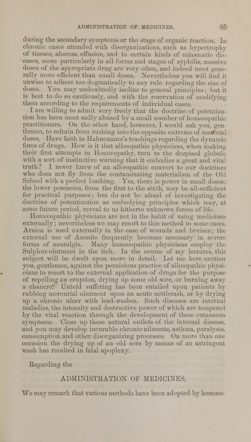 during the secondary symptoms or the stage of organic reaction. In chronic cases attended with disorganizations, such as hypertrophy of tissues, abscess, effusion, and in certain kinds of miasmatic dis- eases, more particularly in all forms and stages of syphilis, massive doses of the appropriate drug are very often, and indeed most gene- rally more efficient than small doses. Nevertheless you will find it unwise to adhere too dogmatically to any rule regarding the size of doses. You may undoubtedly incline to general principles; but it is best to do so cautiously, and with the reservation of modifying them according to the requirements of individual cases. I am willing to admit very freely that the doctrine of potentia- tion has been most sadly abused by a small number of homoeopathic practitioners. On the other hand, however, I would ask you, gen- tlemen, to refrain from rushing into the opposite extreme of material doses. Have faith in Hahnemann's teachings regarding the dynamic force of drugs. How is it that allceopathic physicians, when making their first attempts in Homoeopathy, turn to the despised globule with a sort of instinctive warning that it embodies a great and vital truth ? I never knew of an allceopathic convert to our doctrines who does not fly from the contaminating materialism of the Old School with a perfect loathing. Yes, there is power in small doses: the lower potencies, from the first to the sixth, may be all-sufficient for practical purposes; but do not be afraid of investigating the doctrine of potcntization as embodying principles which may, at some future period, reveal to us hitherto unknown forces of life. Homoeopathic physicians are not in the habit of using medicines externally; nevertheless we may resort to this method in some cases. Arnica is used externally in the case of wounds and bruises; the external use of Aconite frequently becomes necessary in severe forms of neuralgia. Many homoeopathic physicians employ the Sulphur-ointment in the itch. In the course of my lectures, this subject will be dwelt upon more in detail. Let me here caution you, gentlemen, against the pernicious practice of allceopathic physi- cians to resort to the external application of drugs for the purpose of repelling an eruption, drying up some old sore, or burning away a chancre.' Untold suffering has been entailed upon patients by rubbing mercurial ointment upon an acute nettlerash, or by drying up a chronic ulcer with lead-washes. Such diseases are internal maladies, the intensity and destructive power of which are tempered by the vital reaction through the development of these cutaneous symptoms. Close up these natural outlets of the internal disease, and you may develop incurable chronic ailments, asthma, paralysis, consumption and other disorganizing processes. On more than one occasion the drying up of an old sore by means of an astringent wash has resulted in fatal apoplexy. Eegarding the ADMINISTRATION OF MEDICINES, Wc may remark that various methods have been adopted by homceo-