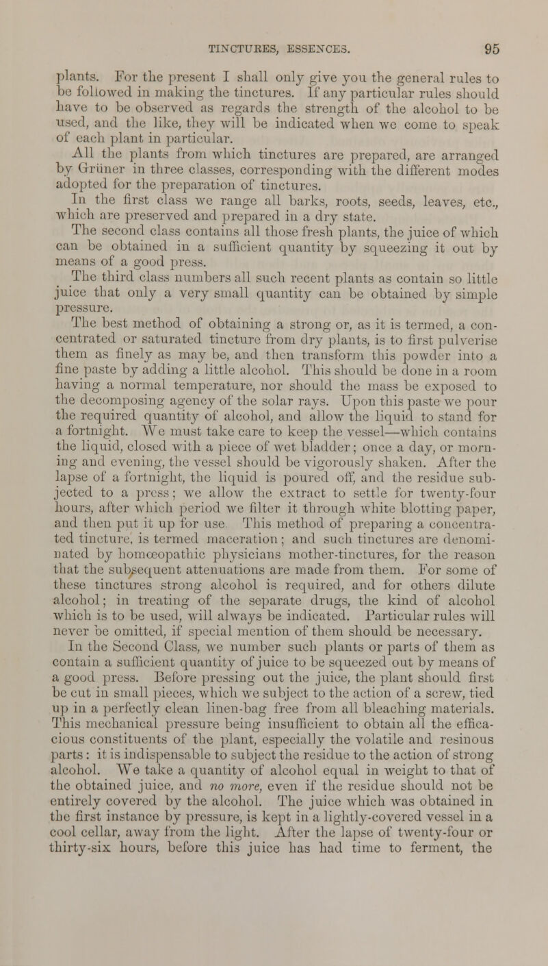 plants. For the present I shall only give you the general rules to be followed in making the tinctures. If any particular rules should have to be observed as regards the strength of the alcohol to be 1, and the like, they will be indicated when we come to .speak of each plant in particular. All the plants from which tinctures are prepared, are arranged by Grriiner in three classes, corresponding with the different modes adopted for the preparation of tinctures. In the first class we range all barks, roots, seeds, leaves, etc., which are preserved and prepared in a dry state. The second class contains all those fresh plants, the juice of which can be obtained in a sufficient quantity by squeezing it out by means of a good press. The third class numbers all such recent plants as contain so little juice that only a very small quantity can be obtained by simple pressure. The best method of obtaining a strong or, as it is termed, a con- centrated or saturated tincture from dry plants, is to first pulverise them as finely as may be, and then transform this powder into a fine paste by adding a little alcohol. This should be done in a room having a normal temperature, nor should the mass be exposed to the decomposing agency of the solar rays. Upon this paste we pour the required quantity of alcohol, and allow the liquid to stand for a fortnight. We must take care to keep the vessel—which contains the liquid, closed with a piece of wet bladder; once a day, or morn- ing and evening, the vessel should be vigorously shaken. After the lapse of a fortnight, the liquid is poured oil', and the residue sub- jected to a press; we allow the extract to settle for twenty-four hours, after which period we filter it through white blotting paper, and then put it up for use. This method of preparing a concentra- ted tincture, is termed maceration; and such tinctures arc denomi- nated by homoeopathic physicians mother-tinctures, for the reason that the subsequent attenuations are made from them. For some of these tinctures strong alcohol is required, and for others dilute alcohol; in treating of the separate drugs, the kind of alcohol which is to be used, will always be indicated. Particular rules will never be omitted, if special mention of them should be necessary. In the Second Class, we number such plants or parts of them as contain a sufficient quantity of juice to be squeezed out by means of a good press. Before pressing out the juice, the plant should first be cut in small pieces, which we subject to the action of a screw, tied up in a perfectly clean linen-bag free from all bleaching materials. This mechanical pressure being insufficient to obtain all the effica- cious constituents of the plant, especially the volatile and resinous parts : it is indispensable to subject the residue to the action of strong alcohol. We take a quantity of alcohol equal in weight to that of the obtained juice, and no more, even if the residue should not be entirely covered by the alcohol. The juice which was obtained in the first instance by pressure, is kept in a lightly-covered vessel in a cool cellar, away from the light. After the lapse of twenty-four or thirty-six hours, before this juice has had time to ferment, the