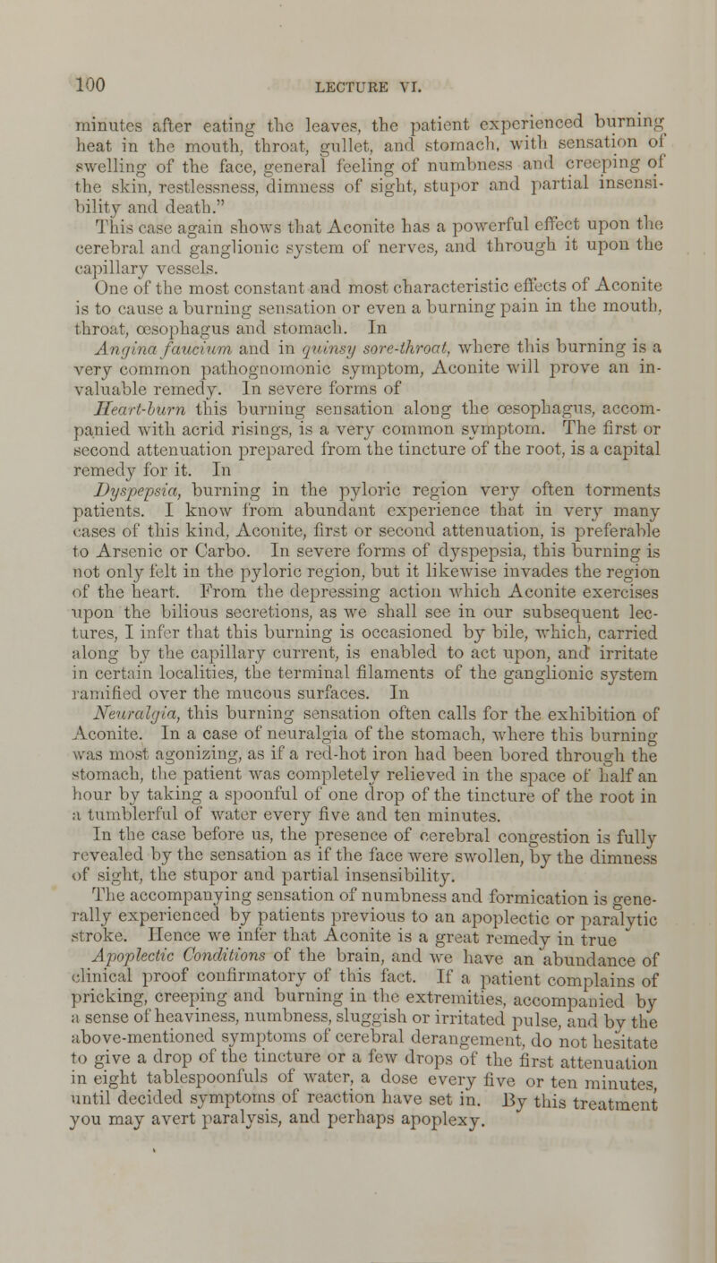 minutes after eating the leave?, the patient experienced burning heat in the month, throat, gullet, and stomach, with sensation of swelling of the face, general feeling of numbness and creeping of the skin, restlessness, dimness of sight, stupor and partial insensi- bility and death. This case again shows that Aconite has a powerful effect upon the cerebral and ganglionic system of nerves, and through it upon the capillary vessels. One of the most constant and most characteristic effects of Aconite is to cause a burning sensation or even a burning pain in the mouth, throat, oesophagus and stomach. In Angina faucium and in quinsy sore-throat, where this burning is a very common pathognomonic symptom, Aconite will prove an in- valuable remedy. In severe forms of Heart-burn this burning sensation along the oesophagus, accom- panied with acrid risings, is a very common symptom. The first or second attenuation prepared from the tincture of the root, is a capital remedy for it. In Dyspepsia, burning in the pyloric region very often torments patients. I know from abundant experience that in very many cases of this kind, Aconite, first or second attenuation, is preferable to Arsenic or Carbo. In severe forms of ctyspepsia, this burning is not only felt in the pyloric region, but it likewise invades the region of the heart. From the depressing action which Aconite exercises upon the bilious secretions, as we shall see in our subsequent lec- tures, I infer that this burning is occasioned by bile, which, carried along by the capillary current, is enabled to act upon, and irritate in certain localities, the terminal filaments of the ganglionic system ramified over the mucous surfaces. In Neuralgia, this burning sensation often calls for the exhibition of Aconite. In a case of neuralgia of the stomach, where this burning- was most agonizing, as if a red-hot iron had been bored through the stomach, the patient was completely relieved in the space of half an hour by taking a spoonful of one drop of the tincture of the root in a tumblerful of water every five and ten minutes. In the case before us, the presence of cerebral congestion is fully revealed by the sensation as if the face were swollen, by the dimness of sight, the stupor and partial insensibility. The accompanying sensation of numbness and formication is gene- rally experienced by patients previous to an apoplectic or paralytic stroke. Hence we infer that Aconite is a great remedy in true Apoplectic Conditions of the brain, and we have an abundance of clinical proof confirmatory of this fact. If a patient complains of pricking, creeping and burning in the extremities, accompanied by a sense of heaviness, numbness, sluggish or irritated pulse, and bv the above-mentioned symptoms of cerebral derangement, do not hesitate to give a drop of the tincture or a few drops of the first attenuation in eight tablespoonfuls of water, a dose every five or ten minutes until decided symptoms of reaction have set in. By this treatment you may avert paralysis, and perhaps apoplexy.