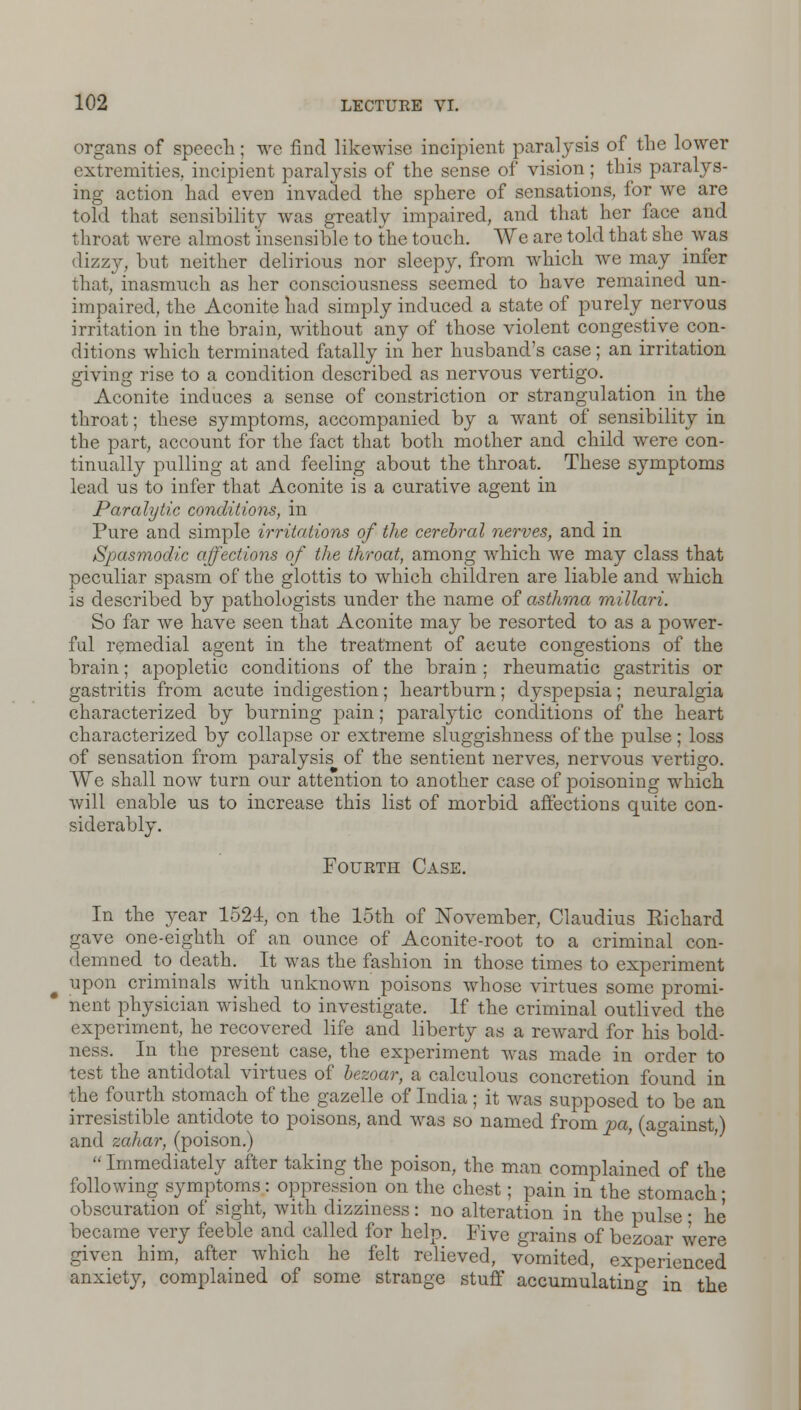 organs of speech; we find likewise incipient paralysis of the lower extremities,, incipient paralysis of the sense of vision; this paralys- ing action had even invaded the sphere of sensations, for we are told that sensibility was greatly impaired, and that her face and throat were almost insensible to the touch. We are told that she was dizzy, but neither delirious nor sleepy, from which we may infer that, inasmuch as her consciousness seemed to have remained un- impaired, the Aconite had simply induced a state of purely nervous irritation in the brain, without any of those violent congestive con- ditions which terminated fatally in her husband's case; an irritation giving rise to a condition described as nervous vertigo. Aconite induces a sense of constriction or strangulation in the throat; these symptoms, accompanied by a want of sensibility in the part, account for the fact that both mother and child were con- tinually pulling at and feeling about the throat. These symptoms lead us to infer that Aconite is a curative agent in Paralytic conditions, in Pure and simple irritations of the cerebral nerves, and in Spasmodic affections of the throat, among which we may class that peculiar spasm of the glottis to which children are liable and which is described by pathologists under the name of asthma millari. So far we have seen that Aconite may be resorted to as a power- ful remedial agent in the treatment of acute congestions of the brain; apopletic conditions of the brain; rheumatic gastritis or gastritis from acute indigestion; heartburn; dyspepsia; neuralgia characterized by burning pain; paralytic conditions of the heart characterized by collapse or extreme sluggishness of the pulse; loss of sensation from paralysis of the sentient nerves, nervous vertigo. We shall now turn our attention to another case of poisoning which will enable us to increase this list of morbid affections quite con- siderably. Fourth Case. In the year 1524, on the 15th of November, Claudius Eichard gave one-eighth of an ounce of Aconite-root to a criminal con- demned to_ death. It was the fashion in those times to experiment upon criminals with unknown poisons whose virtues some promi- nent physician wished to investigate. If the criminal outlived the experiment, he recovered life and liberty as a reward for his bold- ness. In the present case, the experiment was made in order to test the antidotal virtues of bezoar, a calculous concretion found in the fourth stomach of the gazelle of India ; it was supposed to be an irresistible antidote to poisons, and was so named from pa, (against,) and zahar, (poison.)  Immediately after taking the poison, the man complained of the following symptoms : oppression on the chest; pain in the stomach • obscuration of sight, with dizziness: no alteration in the pulse: he became very feeble and called for help. Five grains of bezoar were given him, after which he felt relieved, vomited, experienced anxiety, complained of some strange stuff accumulating in the