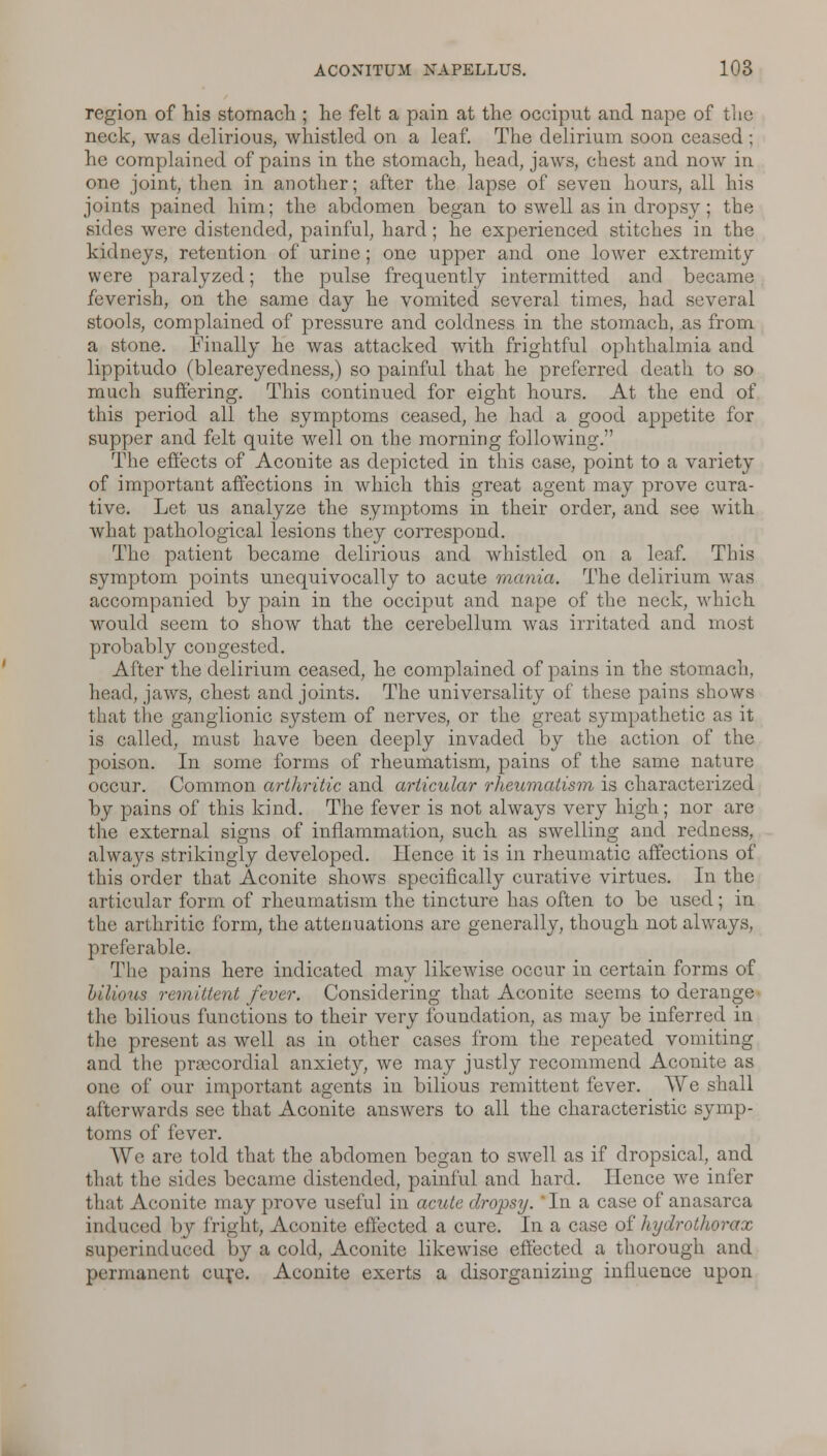 region of his stomach ; he felt a pain at the occiput and nape of the neck, was delirious, whistled on a leaf. The delirium soon ceased ; he complained of pains in the stomach, head, jaws, chest and now in one joint, then in another; after the lapse of seven hours, all his joints pained him; the abdomen began to swell as in dropsy; the sides were distended, painful, hard; he experienced stitches in the kidneys, retention of urine; one upper and one lower extremity were paralyzed; the pulse frequently intermitted and became feverish, on the same day he vomited several times, had several stools, complained of pressure and coldness in the stomach, as from a stone. Finally he was attacked with frightful ophthalmia and lippitudo (bleareyedness,) so painful that he preferred death to so much suffering. This continued for eight hours. At the end of this period all the symptoms ceased, he had a good appetite for supper and felt quite well on the morning following. The effects of Aconite as depicted in this case, point to a variety of important affections in which this great agent may prove cura- tive. Let us analyze the symptoms in their order, and see with what pathological lesions they correspond. The patient became delirious and whistled on a leaf. This symptom points unequivocally to acute mania. The delirium was accompanied by pain in the occiput and nape of the neck, which would seem to show that the cerebellum was irritated and most probably congested. After the delirium ceased, he complained of pains in the stomach, head, jaws, chest and joints. The universality of these pains shows that the ganglionic system of nerves, or the great sympathetic as it is called, must have been deeply invaded by the action of the poison. In some forms of rheumatism, pains of the same nature occur. Common arthritic and articular rheumatism is characterized by pains of this kind. The fever is not always very high; nor are the external signs of inflammation, such as swelling and redness, always strikingly developed. Hence it is in rheumatic affections of this order that Aconite shows specifically curative virtues. In the articular form of rheumatism the tincture has often to be used; in the arthritic form, the attenuations are generally, though not always, preferable. The pains here indicated may likewise occur in certain forms of hilious remittent fever. Considering that Aconite seems to derange the bilious functions to their very foundation, as may be inferred in the present as well as in other cases from the repeated vomiting and the prascordial anxiety, we may justly recommend Aconite as one of our important agents in bilious remittent fever. We shall afterwards see that Aconite answers to all the characteristic symp- toms of fever. We are told that the abdomen began to swell as if dropsical, and that the sides became distended, painful and hard. Hence we infer that Aconite may prove useful in acute dropsy. In a case of anasarca induced by fright, Aconite effected a cure. In a case of hydrothorax superinduced by a cold, Aconite likewise effected a thorough and permanent cure. Aconite exerts a disorganizing influence upon