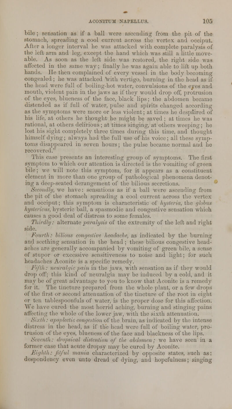 bile ; sensation as if a ball were ascending from the pit of the stomach, spreading a cool current across the vertex and occiput. Aftr a longer interval he was attacked with complete paralysis of the left arm and leg, except the hand which was still a little move- able. As soon as the left side was restored, the right side was affected in the same way; finally he was again able to lift up both hands. He then complained of every vessel in the body becoming congealed; he was attacked with vertigo, burning in the head as if the head were full of boiling-hot water, convulsions of the eyes and mouth, violent pain in the jaws as if they would drop off, protrusion of the eyes, blueness of the face, black lips; the abdomen became distended as if full of water, pulse and spirits changed according as the symptoms were more or less violent; at times he despaired of his life, at others he thought he might be saved ; at times he was rational, at others delirious; at times singing, at others weeping; he lost his sight completely three times during this tune, and thought himself dying ; always had the full use of Ids voice ; all these symp- toms disappeared in seven hours; the pulse became normal and he recovered. This case presents an interesting group of symptoms. The first symptom to which our attention is directed is the vomiting of green bile; we will note this symptom, for it appears as a constituent element in more than one group of pathological phenomena denot- ing a deep-seated derangement of the bilious secretions. Secondly, we have: sensations as if a ball were ascending from the pit of the stomach spreading a cool current across the vertex and occiput; this symptom is characteristic of hysteria, the globus hystericus, hysteric ball, a spasmodic and congestive sensation which causes a good deal of distress to some females. Thirdly: alternate paralysis of the extremity of the left and right side. Fourth: bilious congestive headache, as indicated by the burning and seething sensation in the head ; these bilious congestive head- aches are generally accompanied by vomiting of green bile, a sense of stupor or excessive sensitiveness to noise and light; for such headaches Aconite is a specific remedy. Fifth : neuralgic pain in the jaws, with sensation as if they would drop off; this kind of neuralgia may be induced by a cold, and it may be of great advantage to you to know that Aconite is a remedy for it. The tincture prepared from the whole plant, or a few drops of the first or second attenuation of the tincture of the root in eight ot ten tablespoonfuls of water, is the proper dose fir this affection. We have cured the most horrid aching, burning and stinging pains affecting the whole of the lower jaw, with the sixth attenuation. Sixth : apojilectic congestion of the brain, as indicated by the intense distress in the head, as if th'e head were full of boiling water, pro- trusion of the eyes, blueness of the face and blackness of the lips. Seventh: dropsical distention of the abdomen; we have seen in a former case that acute dropsy may be cured by Aconite. Eighth: fitful mania characterized by opposite states, such as: despondency even unto dread of dying, and hopefulness; singing