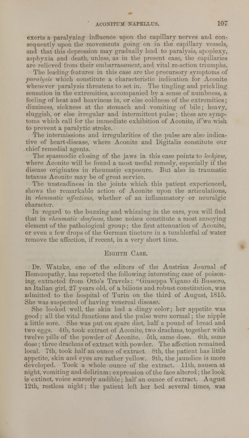 exerts a paralyzing influence upon the capillary nerves and con- sequently upon the movements going on in the capillary vessels, and that this depression may gradually lead to paralysis, apoplexy, asphyxia and death, unless, as in the present case, the capillaries are relieved from their embarrassment, and vital re-action triumphs. The leading features in this case are the precursory symptoms of parolusis which constitute a characteristic indication for Aconite whenever paralysis threatens to set in. The tingling and prickling sensation in the extremities, accompanied by a sense of numbness, a feeling of heat and heaviness in, or else coldness of the extremities; dizziness, sickness at the stomach and vomiting of bile; heavy, sluggish, or else irregular and intermittent pulse; these are symp- toms which call for the immediate exhibition of Aconite, if we wish to prevent a paralytic stroke. The intermissions and irregularities of the pulse are also indica- tive of heart-disease, where Aconite and Digitalis constitute our chief remedial agents. The spasmodic closing of the jaws in this case points to lockjaw, where Aconite will be found a most useful remedy, especially if the disease originates in rheumatic exposure. But also in traumatic tetanus Aconite may be of great service. The unsteadiness in the joints which this patient experienced, shows the remarkable action of Aconite upon the articulations, in rheumatic affections, whether of an inflammatory or neuralgic character. In regard to the buzzing and whizzing in the ears, you will find that in rheumatic deafness, these noises constitute a most annoying- el ement of the pathological group ; the first attenuation of Aconite, or even a few drops of the German tincture in a tumblerful of water remove the affection, if recent, in a very short time. Eighth Case. Dr. Watzke, one of the editors of the Austrian Journal of Homoeopathy, has reported the following interesting case of poison- ing, extracted from Otto's Travels: Giuseppa Vigano di Bussero, an Italian girl, 27 years old, of a bilious and robust constitution, was admitted to the hospital of Turin on the third of August, 1815. She was suspected of having venereal disease. She looked well, the skin had a dingy color; her appetite was good ; all the vital functions and the pulse were normal; the nipple a little sore. She was put on spare diet, half a pound of bread and two eggs. 4th, took extract of Aconite, two drachms, together with twelve pills of the powder of Aconite. 5th, same dose. 6th, same dose ; three drachms of extract with powder. The affection remained local. 7th, took half an ounce of extract. 8th, the patient has little appetite, skin and eyes are rather yellow. 9th, the jaundice is more developed. Took a whole ounce of the extract. 11th, nausea at night, vomiting and delirium; expression of the face altered; the look is extinct, voice scarcely audible; half an ounce of extract. August 12th, restless night; the patient left her bed several times, was
