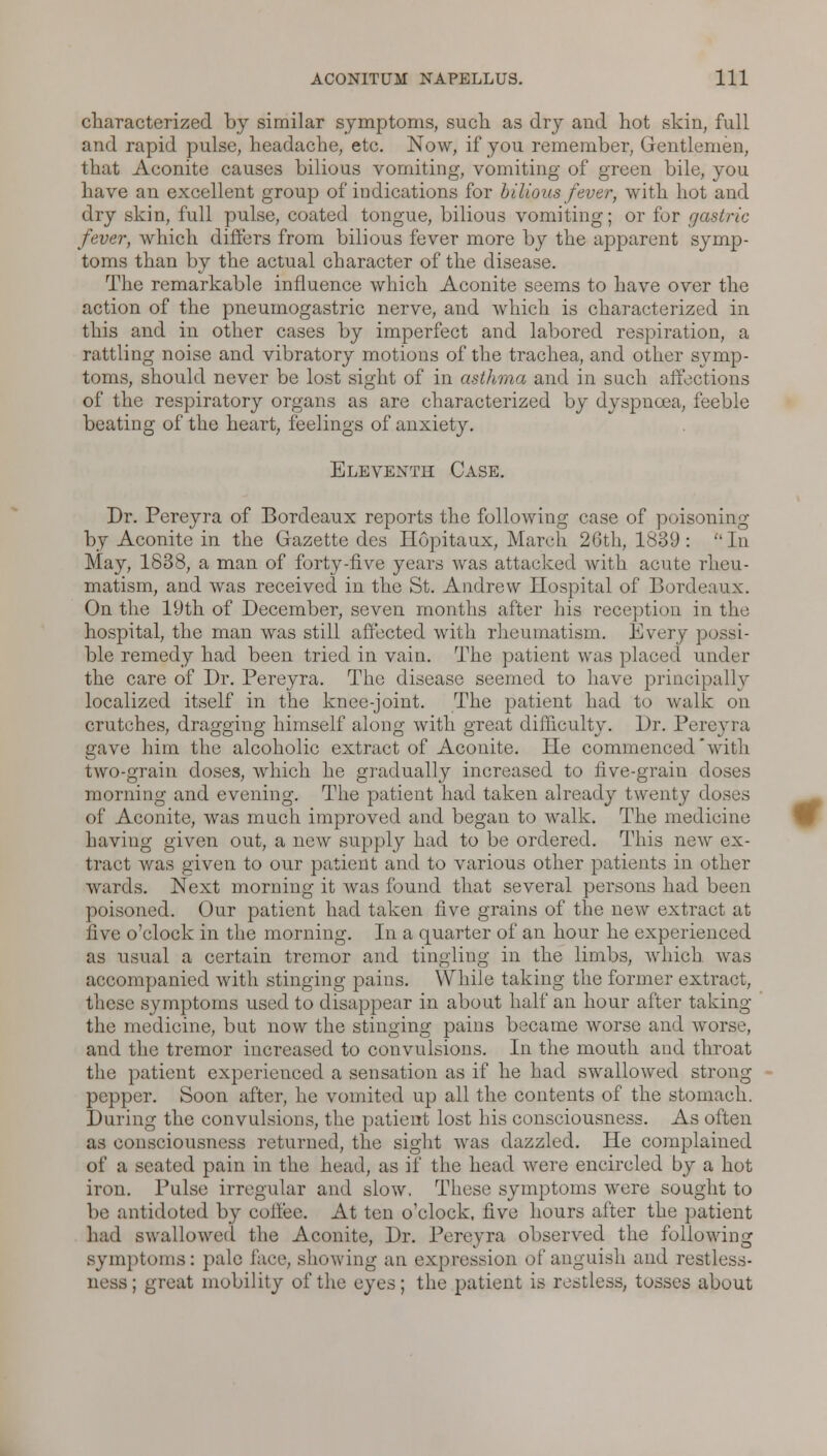 characterized by similar symptoms, such as dry and hot skin, full and rapid pulse, headache, etc. Now, if you remember, Gentlemen, that Aconite causes bilious vomiting, vomiting of green bile, you have an excellent group of indications for bilious fever, with hot and dry skin, full pulse, coated tongue, bilious vomiting; or for gastric fever, which differs from bilious feveT more by the apparent symp- toms than by the actual character of the disease. The remarkable influence which Aconite seems to have over the action of the pneumogastric nerve, and which is characterized in this and in other cases by imperfect and labored respiration, a rattling noise and vibratory motions of the trachea, and other symp- toms, should never be lost sight of in asthma and in such affections of the respiratory organs as are characterized by dyspnoea, feeble beating of the heart, feelings of anxiety. Eleventh Case. Dr. Pereyra of Bordeaux reports the following case of poisoning by Aconite in the Gazette des Ilopitaux, March 26th, 1839: In May, 1838, a man of forty-five years Avas attacked with acute rheu- matism, and was received in the St. Andrew Hospital of Bordeaux. On the 19th of December, seven months alter his reception in the hospital, the man was still affected with rheumatism. Every possi- ble remedy had been tried in vain. The patient was placed under the care of Dr. Pereyra. The disease seemed to have principally localized itself in the knee-joint. The patient had to walk on crutches, dragging himself along with great difficulty. Dr. Pereyra gave him the alcoholic extract of Aconite. He commenced'with two-grain doses, which he gradually increased to live-grain doses morning and evening. The patient had taken already twenty doses of Aconite, was much improved and began to walk. The medieine having given out, a new supply had to be ordered. This new ex- tract was given to our patient and to various other patients in other wards. Next morning it was found that several persons had been poisoned. Our patient had taken five grains of the new extract at five o'clock in the morning. In a quarter of an hour he experienced as usual a certain tremor and tingling in the limbs, which was accompanied with stinging pains. While taking the former extract, these symptoms used to disappear in about half an hour after taking the medicine, but now the stinging pains became worse and worse, and the tremor increased to convulsions. In the mouth and throat the patient experienced a sensation as if he had swallowed strong pepper. Soon after, he vomited up all the contents of the stomach. During the convulsions, the patient lost his consciousness. As often as consciousness returned, the sight was dazzled. He complained of a seated pain in the head, as if the head were encircled by a hot iron. Pulse irregular and slow. These symptoms were sought to be antidoted by coilee. At ten o'clock, five hours after the patient had swallowed the Aconite, Dr. Pereyra observed the following symptoms: pale face, showing an expression of anguish and restless- ness; great mobility of the eyes; the patient is restless, tosses about