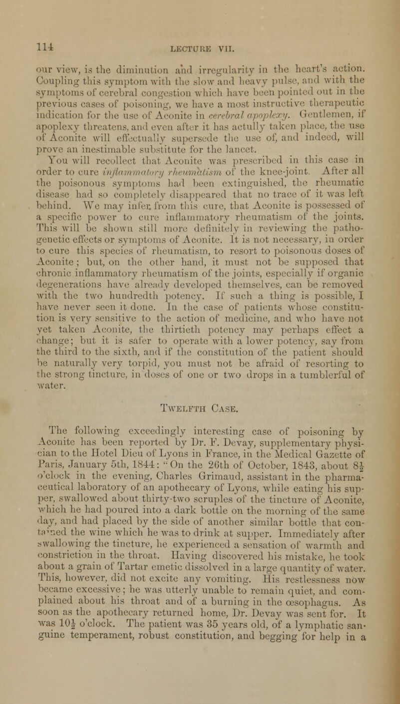 <mr view, is the diminution and irregularity in the heart's action. Coupling this symptom with the slow ami heavy pulse, and with the symptoms of cerebral congestion which have been pointed out in the previous cases of poisoning, we have a most instructive therapeutic indication for the iLconite in cerebral apoplexy. Gentlemen, if apoplexy threatens, and even after it has actully taken place, the use of Aconite will effectually supersede tin; use of, and indeed, will prove an inestimable substitute lor the lancet. You will recollect that Aconite was prescribed in this case in order to cure inflammatory rheumatism of the knee-joint. After all the poisonous symptoms bar! been extinguished, the rheumatic disease had so completely disappeared that no trace of it was left behind. We may in I er. from this cure, that Aconite is possessed of a specific power to cure inflammatory rheumatism of the joints. This will be shown still more definitely in reviewing the patho- genetic effects or symptoms of Aconite. It is not necessary, in order to cure this species of rheumatism, to resort to poisonous doses of Aconite ; but, on the other hand, it must not be supposed that chronic inflammatory rheumatism of the joints, especially if organic degenerations have already developed themselves, can be removed with the two hundredth potency. It' such a thing is possible, I have never seen it done. In the ease of patients whose constitu- tion is very sensitive to the action of medicine, and who have not yet taken Aconite, the thirtieth potency may perhaps effect a change; but it is safer to operate with a lower potency, say from the third to the sixth, and if the constitution of the patient should be naturally very torpid, you must not be afraid of resorting to the strong tincture, in doses of one or two drops in a tumblerful of water. Twelfth Case. The following exceedingly interesting case of poisoning by Aconite lias been reported by Dr. F. Devay, supplementary physi- cian to the Hotel Dieu of Lyons in France, in the Medical Gazette of Paris, January 5th, 1844: On the 26th of October, 1843, about 8£ o'clock in the evening, Charles Grimaud, assistant in the pharma ceutical laboratory of an apothecary of Lyons, while eating his sup- per, swallowed about thirty-two scruples of the tincture of Aconite, which he had poured into a dark bottle on the morning of the same day, and had placed by the side of another similar bottle that con- tn^ned the wine which he was to drink at supper. Immediately after swallowing the tincture, he experienced a sensation of warmth and constriction in the throat. Having discovered his mistake, he took about a grain of Tartar emetic dissolved in a large quantity of water. This, however, did not excite any vomiting. His restlessness now became excessive; he was utterly unable to remain quiet, and com- plained about his throat and of a burning in the oesophagus. As soon as the apothecary returned home, Dr. Devay was sent for. It was 10J o'clock. The patient was 35 years old, of a lymphatic san- guine temperament, robust constitution, and begging for help in a