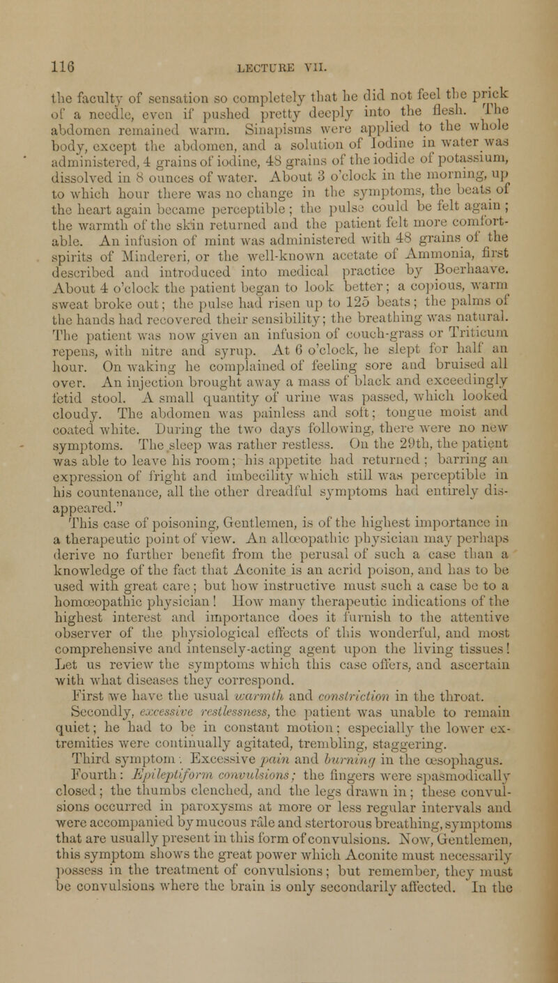 the faculty of sensation so completely that he did not feel the prick of a needle, even if pushed pretty deeply into the flesh. The abdomen remained warm. Sinapisms were applied to the whole body, except the abdomen, and a solution of Iodine in water was administered, 4 grains of iodine, 48 grains of the iodide of potassium, dissolved in 8 ounces of water. About 3 o'clock in the morning, up to which hour there was no change in the symptoms, the beats of the heart again became perceptible; the pulse could be felt again; the warmth of the skin returned and the patient felt more comfort- able. An infusion of mint was administered with 48 grains of the spirits of Mindereri, or the well-known acetate of Ammonia, first described and introduced into medical practice by Boerhaave. About 1 o'clock the patient began to look better; a copious, warm sweat broke out; the pulse had risen up to 125 beats; the palms of the hands had recovered their sensibility; the breathing was natural. The patient was now given an infusion of couch-grass or Tritieum repens, with nitre and syrup. At 6 o'clock, he slept for half an hour. On waking he complained of feeling sore and bruised all over. An injection brought away a mass of black and exceedingly fetid stool. A small quantity of urine was passed, whieli looked cloudy. The abdomen was painless and soft; tongue moist and coated white. Luring the two days following, there were no new symptoms. The sleep was rather restless. On the 29th, the patient was able to leave his room; his appetite had returned: barring an expression of fright and imbecility which still was perceptible in his countenance, all the other dreadful symptoms had entirely dis- appeared. This case of poisoning, Gentlemen, is of the highest importance in a therapeutic point of view. An allceopathio physician may perhaps derive no further benefit from the perusal of such a case than a knowledge of the fact that Aconite is an acrid poison, and has to be used with great care; but how instructive must such a case be to a homoeopathic physician! How many therapeutic indications of the highest interest and importance does it furnish to the attentive observer of the physiological effects of this wonderful, and most comprehensive and intensely-acting agent upon the living tissues! Let us review the symptoms which this case offers, and ascertain with what diseases they correspond. First we have the usual warmth and constriction in the throat. Secondly, excessive , >;, the patient was unable to remain quiet; he had to be in constant motion; especially the lower ex- tremities were continually agitated, trembling, staggering. Third symptom . Excessive pain and burning in the oesophagus. Fourth: Epileptiform convulsions; the fingers were spasmodically closed; the thumbs clenched, and the legs drawn in; these convul- sions occurred in paroxysms at more or less regular intervals and were accompanied by mucous rale and stertorous breathing, symptoms that are usually present in this form of convulsions. Now, Gentlemen, this symptom shows the great power which Aconite must necessarily possess in the treatment of convulsions; but remember, they must be convulsions where the brain is only secondarily affected. In the