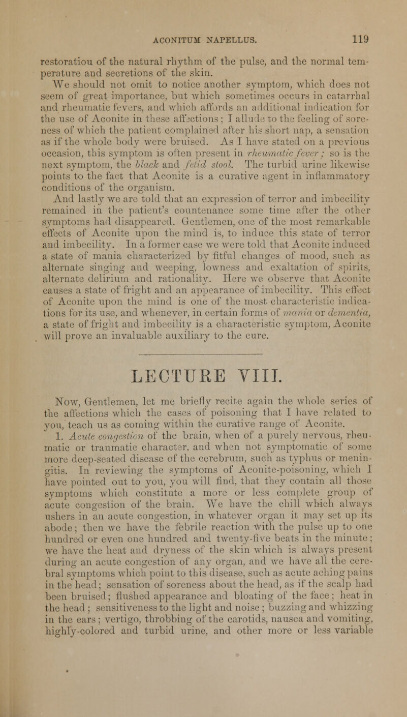 restoration of the natural rhythm of the pulse, and the normal tem- perature and seeretions of the skin. We should not omit to notice another symptom, which does not seem of great importance, but which sometimes occurs in catarrhal and rheumatic fevers, and which affords an additional indication for the use of Aconite in these affections; I allude to the feeling of sore- ness of which the patient complained after his short nap, a sensation as if the whole body were bruised. As I have stated on a previous occasion, this symptom is often present in rheumatic fever; so is the next symptom, the black and fetid stool. The turbid urine likewise points to the fact that Aconite is a curative agent in inflammatory conditions of the organism. And lastly we are told that an expression of terror and imbecility remained in the patient's countenance some time after the other symptoms had disappeared. Gentlemen, one of the most remarkable effects of Aconite upon the mind is, to induce this state of terror and imbecility. In a former ease we were told that Aconite induced a state of mania characterized by fitful changes of mood, such as alternate singing and weeping, lowness and exaltation of spirits, alternate delirium and rationality. Here we observe that Aconite causes a state of fright and an appearance of imbecility. This effect of Aconite upon the mind is one of the most characteristic indica- tions for its use, and whenever, in certain forms of mania or </,• mentia, a state of fright and imbecility is a characteristic symptom, Aconite will prove an invaluable auxiliary to the cure. LECTURE VIII. Now, Gentlemen, let me briefly recite again the whole series of the affections which the cases of poisoning that I have related to you, teach us as coming within the curative range of Aconite. 1. Acute congestion of the brain, when of a purely nervous, rheu- matic or traumatic character, and when not symptomatic of some more deep-seated disease of the cerebrum, such as typhus or menin- gitis. In reviewing the symptoms of Aconite-poisoning, which 1 have, pointed out to you, you will find, that they contain all those symptoms which constitute a more or less complete group of acute congestion of the brain. We have the chill which always ushers in an acute congestion, in whatever organ it may set up its abode; then we have the febrile reaction with the pulse up to one hundred or even one hundred and twenty-five beats in the minute: we have the heat and dryness of the skin which is always present during an acute congestion of any organ, and we have all the cere- bral symptoms which point to this disease, such as acute achingpains in the head; sensation of soreness about the head, as if the scalp had been bruised: Hushed appearance and bloating of the face: heat in the head : sensitiveness to the light and noise: buzzingand whizzing in the ears: vertigo, throbbing of the carotids, nausea and vomiting. highly-colored and turbid urine, and other more or less variable