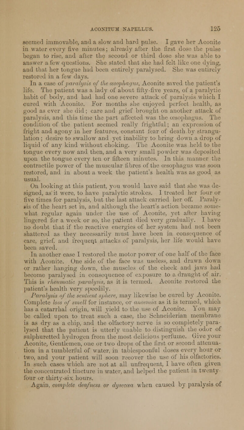 seemed immovable, and a slow and hard pulse. I gave her Aconite in water every five minutes; already after the first dose the pulse i to rise, and after the second or third dose she was able to answer a few questions. She stated that she had felt like one dying, and that her tongue had been entirely paralysed. She was entirely restored in a few days. In a case of 'paralysis of the oesophagus, Aconite saved the patient's life. The patient was a lady of about fifty-five years, of a paralytic habit of body, and had had one severe attack of paralysis which I cured with Aconite. For months she enjoyed perfect health, as good as ever she did ; care and grief brought on another attack of paralysis, and this time the part affected was the oesophagus. The condition of the patient seemed really frightful; an expression of fright and agony in her features, constant tear of death by strangu- lation ; desire to swallow and yet inability to bring down a drop of liquid of any kind without choking. The Aconite was held to the tongue every now and then, and a very small powder was deposited upon the tongue every ten or fifteen minutes. In this manner the contractile power of the muscular fibres of the oesophagus was soon restored, and in about a week the patient's health was as good as usual. On looking at this patient, you would have said that she was de- signed, as it were, to have paralytic strokes. I treated her lour or five times for paralysis, but the last attack carried her off. Paraly- sis of the heart set in, and although the heart's action became some- what regular again under the use of Aconite, yet after having lingered for a week or so, the patient died very gradually. I have no doubt that if the reactive energies of her system had not been shattered as they necessarily must have been in consequence of care, grief, and frequent attacks of paralysis, her life would have been saved. In another case I restored the motor power of one half of the face with Aconite. One side of the face was useless, and drawn down or rather hanging down, the muscles of the cheek and jaws had become paralysed in consequence of exposure to a draught of air. This is rheumatic paralysis, as it is termed. Aconite restored the patient's health very speedily. Paralysis of the sentient sphere, may likewise be cured by xiconite. Complete loss of smellior instance, or anosmia as it is termed, which has a catarrhal origin, will yield to the use. of Aconite. You may be called upon to treat such a case, the Schneiderian membrane is as dry as a chip, and the olfactory nerve is so completely para- lysed that the patient is utterly unable to distinguish the odor of sulphuretted hydrogen from the most delicious perfume. Give your Aconite, Gentlemen, one or two drops of the first or second attenua- tion in a tumblerful of water, in tablespoonful doses every hour or two, and your patient will soon recover the use of his olfactories. In such cases which are not at all unfrequent, I have often given the concentrated tincture in water, and helped the patient in twenty- four or thirty-six hours. Again, complete deafness or dyseaea when caused by paralysis of