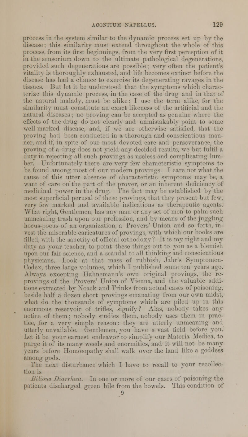 process in the system similar to the dynamic process set up by the ase; this similarity must extend throughout the whole of this process, from its first beginnings, from the very first perception of it in the sensorium down to the ultimate pathological degenerations, provided such degenerations are possible; very often the patient's vitality is thoroughly exhausted, and life becomes extinct before the disease has had a chance to exercise its degenerating ravages in the tissues. But let it be understood that the symptoms which charac- terize this dynamic process, in the case of the drug and in that of the natural malady, must be alike; I use the term alike, for the similarity must constitute an exact likeness of the artificial and the natural diseases; no proving can be accepted as genuine where the effects of the drug do not clearly and unmistakably point to some well marked disease, and, if we are otherwise satisfied, that the proving had been conducted in a thorough and conscientious man- lier, and if, in spite of our most devoted care and perseverance, the proving of a drug does not yield any decided results, we but fulfil a duty in rejecting all such provings as useless and complicating lum- ber. Unfortunately there are very few characteristic symptoms to be found among most of our modern provings. I care not what the cause of this utter absence of characteristic symptoms may be, a want of care on'the part of the prover, or an inherent deficiency of medicinal power in tin' drug. The fact may be established by the most superficial perusal of these provings, that they present but few, very few marked and available indications as therapeutic agents. What right, Gentlemen, has any man or any set of men to palm such unmeaning trash upon our profession, and by means of the juggling hocus-pocus of an organization, a Provers1 Union and so forth, in- vest the miserable caricatures of provings, with which our books are filled, with the sanctity of official orthodoxy ? It is my right and my duty as your teacher, to point these things out to you as a blemish upon our fair science, and a scandal to all thinking and conscientious physicians. Look at that mass of rubbish, Jahr's Symptomen- Oodex, three large, volumes, which I published some ten years ago. Always excepting Hahnemann's own original provings, the re- pro vings of the Pro vers' Union of Vienna, and the valuable addi- tions extracted by Noack and Triuks from actual cases of poisoning, beside half a dozen short provings emanating from our own midst, what do the thousands of symptoms which are piled up in this enormous reservoir of trifles, signify? Alas, nobody takes any notice of them; nobody studies them, nobody uses them in prac- tice, for a very simple reason: they are utterly unmeaning and utterly unvailable. Gentlemen, you have a vast field before you. Let it be your earnest endeavor to simplify our Materia Medica, to purge it of its many weeds and enormities, and it will not be many ifore Homoeopathy shall walk over the land like a goddess among gods. The nexl disturbance which I have to recall to your recollec- tion Bilioris Diarrhoea. In one or more of our cases of poisoning the patients discharged green bile from the bowels. This condition of 9