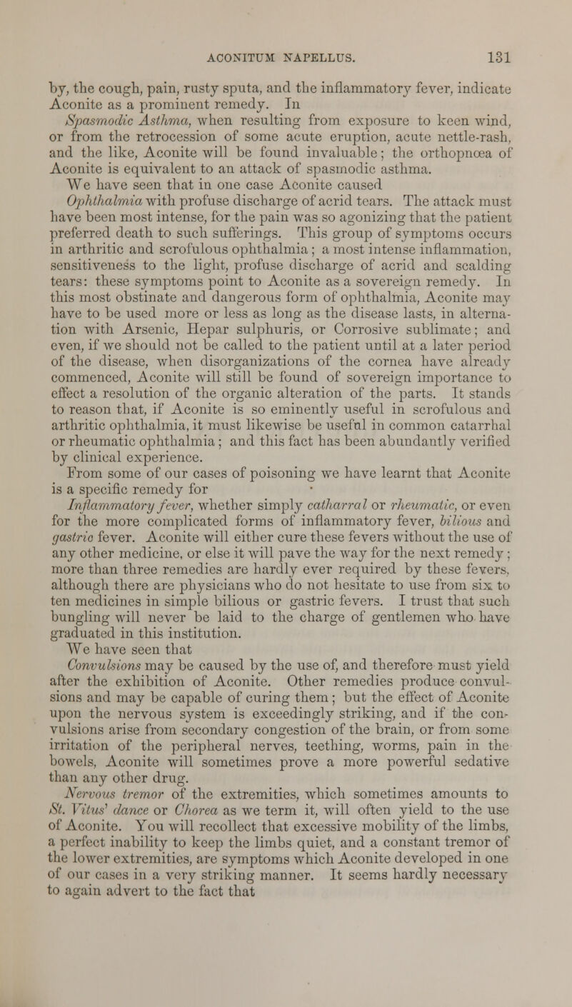 by, the cough, pain, rusty sputa, and the inflammatory fever, indicate Aconite as a prominent remedy. In Spasmodic Asthma, when resulting from exposure to keen wind, or from the retrocession of some acute eruption, acute nettle-rash, and the like, Aconite will be found invaluable; the orthopnoea of Aconite is equivalent to an attack of spasmodic asthma. We have seen that in one case Aconite caused Ophthalmia with profuse discharge of acrid tears. The attack must have been most intense, for the pain was so agonizing that the patient preferred death to such sufferings. This group of symptoms occurs in arthritic and scrofulous ophthalmia ; a most intense inflammation, sensitiveness to the light, profuse discharge of acrid and scalding tears: these symptoms point to Aconite as a sovereign remedy. In this most obstinate and dangerous form of ophthalmia, Aconite may have to be used more or less as long as the disease lasts, in alterna- tion with Arsenic, Hepar sulphuris, or Corrosive sublimate; and even, if we should not be called to the patient until at a later period of the disease, when disorganizations of the cornea have already commenced, Aconite will still be found of sovereign importance to effect a resolution of the organic alteration of the parts. It stands to reason that, if Aconite is so eminently useful in scrofulous and arthritic ophthalmia, it must likewise be useful in common catarrhal or rheumatic ophthalmia; and this fact has been abundantly verified by clinical experience. From some of our cases of poisoning we have learnt that Aconite is a specific remedy for Inflammatory fever, whether simply catharral or rheumatic, or even for the more complicated forms of inflammatory fever, bilious and gastric fever. Aconite will either cure these fevers without the use of any other medicine, or else it will pave the way for the next remedy ; more than three remedies are hardly ever required by these fevers, although there are physicians who do not hesitate to use from six to ten medicines in simple bilious or gastric fevers. I trust that such bungling will never be laid to the charge of gentlemen who have graduated in this institution. We have seen that Convulsions may be caused by the use of, and therefore must yield after the exhibition of Aconite. Other remedies produce convul- sions and may be capable of curing them; but the effect of Aconite upon the nervous system is exceedingly striking, and if the con- vulsions arise from secondary congestion of the brain, or from some irritation of the peripheral nerves, teething, worms, pain in the bowels, Aconite will sometimes prove a more powerful sedative than any other drug. Nervous tremor of the extremities, which sometimes amounts to St. Vitus' dance or Chorea as we term it, will often yield to the use of Aconite. You will recollect that excessive mobility of the limbs, a perfect inability to keep the limbs quiet, and a constant tremor of the lower extremities, are symptoms which Aconite developed in one of our cases in a very striking manner. It seems hardly necessary to again advert to the fact that