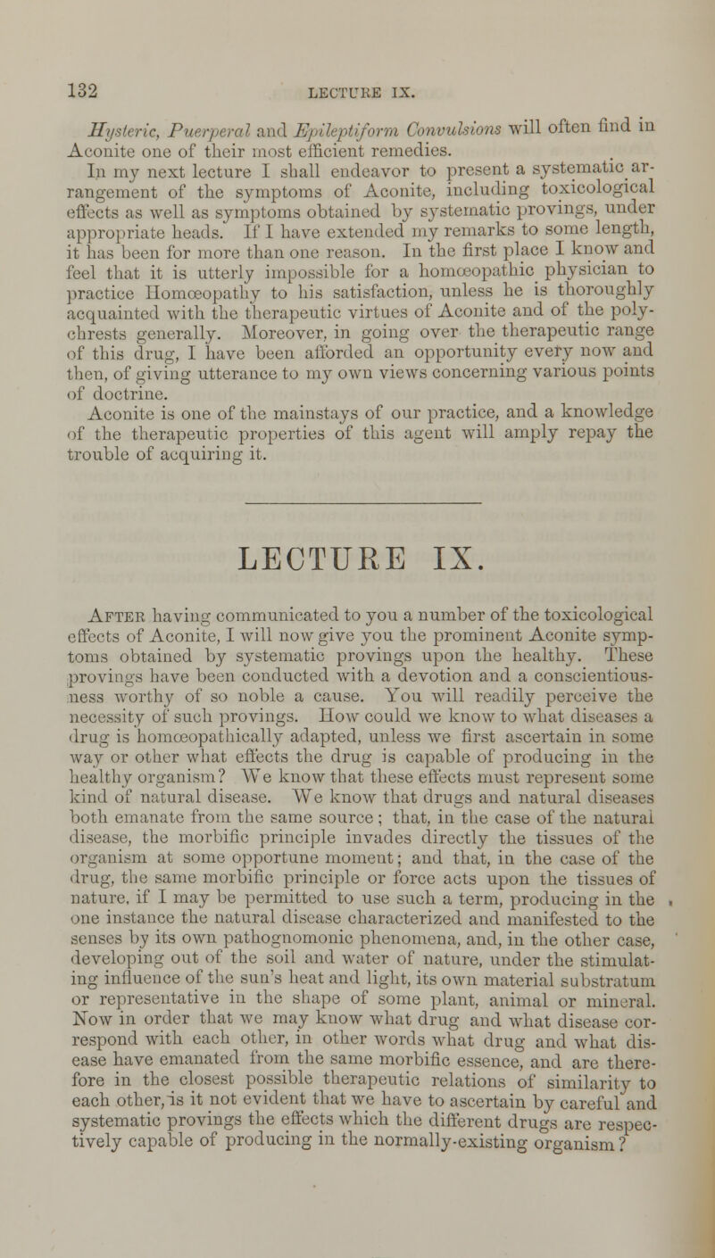 Hysteric, Puerperal and Epileptiform Convulsions will often find in Aconite one of their most efficient remedies. In my next lecture I shall endeavor to present a systematic ar- rangement of the symptoms of Aconite, including toxicological effects as well as symptoms obtained by systematic provings, under appropriate heads. If I have extended my remarks to some length, it has been for more than one reason. In the first place I know and feel that it is utterly impossible for a homoeopathic physician to practice Homoeopathy to his satisfaction, unless he is thoroughly acquainted with the therapeutic virtues of Aconite and of the poly- chrests generally. Moreover, in going over the therapeutic range of this drug, I have been afforded an opportunity every now and then, of giving utterance to my own views concerning various points of doctrine. Aconite is one of the mainstays of our practice, and a knowledge of the therapeutic properties of this agent will amply repay the trouble of acquiring it. LECTURE IX. After having communicated to you a number of the toxicological effects of Aconite, I will now give you the prominent Aconite symp- toms obtained by systematic provings upon the healthy. These provings have been conducted with a devotion aud a conscientious- ness worthy of so noble a cause. You will readily perceive the necessity of such provings. How could we know to what diseases a drug is homoeopathically adapted, unless we first ascertain in some way or other what effects the drug is capable of producing in the healthy organism? AVe know that these effects must represent some kind of natural disease. We know that drugs and natural diseases both emanate from the same source; that, in the case of the natural disease, the morbific principle invades directly the tissues of the organism at some opportune moment; and that, in the case of the drug, the same morbific principle or force acts upon the tissues of nature, if I may be permitted to use such a term, producing in the one instance the natural disease characterized and manifested to the senses by its own pathognomonic phenomena, and, in the other case, developing out of the soil and water of nature, under the stimulat- ing influence of the sun's heat and light, its own material substratum or representative in the shape of some plant, animal or mineral. Now in order that we may know what drug and what disease cor- respond with each other, in other words what drug and what dis- ease have emanated from the same morbific essence, and are there- fore in the closest possible therapeutic relations of similarity to each other,is it not evident that we have to ascertain by careful and systematic provings the effects which the different drugs are respec- tively capable of producing in the normally-existing organism ?