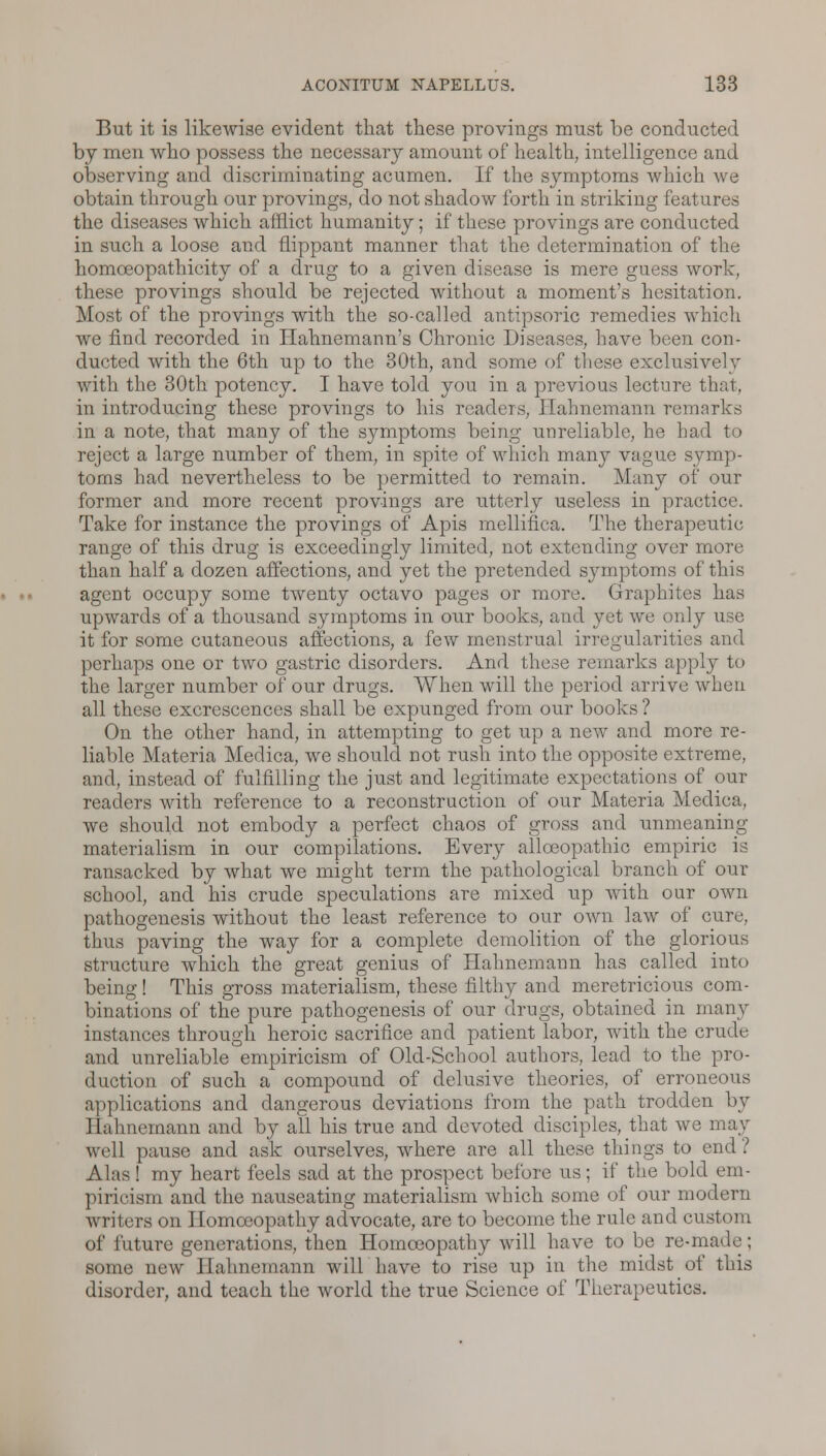 But it is likewise evident that these provings must be conducted by men who possess the necessary amount of health, intelligence and observing and discriminating acumen. If the symptoms which we obtain through our provings, do not shadow forth in striking features the diseases which afflict humanity; if these provings are conducted in such a loose and flippant manner that the determination of the homceopathicity of a drug to a given disease is mere guess work, these provings should be rejected without a moment's hesitation. Most of the provings with the so-called antipsoric remedies which we find recorded in Hahnemann's Chronic Diseases, have been con- ducted with the 6th up to the 30th, and some of these exclusively with the 30th potency. I have told you in a previous lecture that, in introducing these provings to his readers, Hahnemann remarks in a note, that many of the symptoms being unreliable, he had to reject a large number of them, in spite of which many vague symp- toms had nevertheless to be permitted to remain. Many of our former and more recent provings are utterly useless in practice. Take for instance the provings of Apis mellifiea. The therapeutic range of this drug is exceedingly limited, not extending over more than half a dozen affections, and yet the pretended symptoms of this agent occupy some twenty octavo pages or more. Graphites has upwards of a thousand symptoms in our books, and yet we only use it for some cutaneous affections, a few menstrual irregularities and perhaps one or two gastric disorders. And these remarks apply to the larger number of our drugs. When will the period arrive when all these excrescences shall be expunged from our books ? On the other hand, in attempting to get up a new and more re- liable Materia Medica, we should not rush into the opposite extreme, and, instead of fulfilling the just and legitimate expectations of our readers with reference to a reconstruction of our Materia Medica, we should not embody a perfect chaos of gross and unmeaning materialism in our compilations. Every allceopathic empiric is ransacked by what we might term the pathological branch of our school, and his crude speculations are mixed up with our own pathogenesis without the least reference to our own law of cure, thus paving the way for a complete demolition of the glorious structure which the great genius of Hahnemann has called into being! This gross materialism, these filthy and meretricious com- binations of the pure pathogenesis of our drugs, obtained in many instances through heroic sacrifice and patient labor, with the crude and unreliable empiricism of Old-School authors, lead to the pro- duction of such a compound of delusive theories, of erroneous applications and dangerous deviations from the path trodden by Hahnemann and by all his true and devoted disciples, that we may well pause and ask ourselves, where are all these things to end ? Alas! my heart feels sad at the prospect before us; if the bold em- piricism and the nauseating materialism which some of our modern writers on Homoeopathy advocate, are to become the rule and custom of future generations, then Homoeopathy will have to be re-made; some new Hahnemann will have to rise up in the midst of this disorder, and teach the world the true Science of Therapeutics.