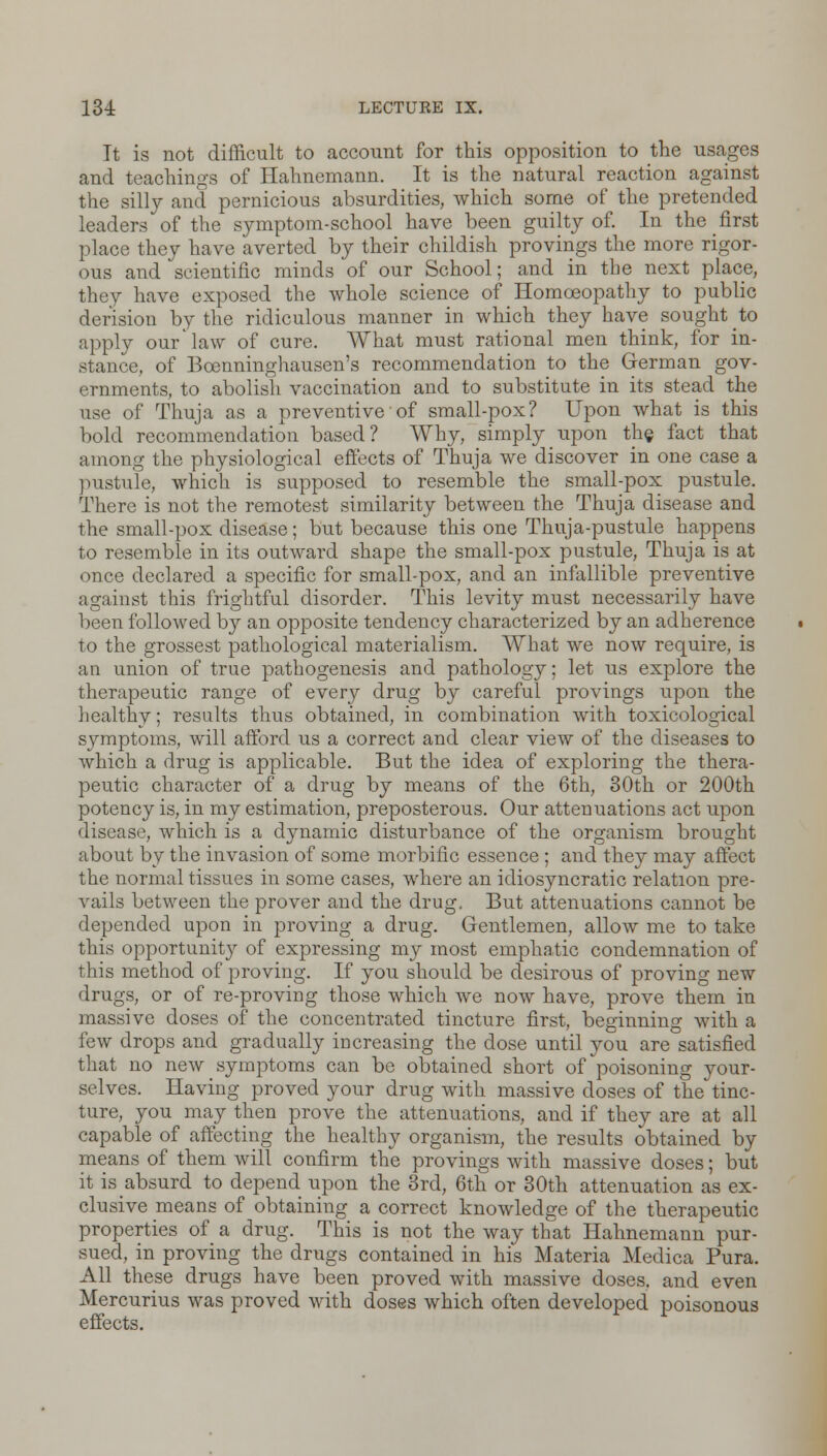 It is not difficult to account for this opposition to the usages and teachings of Hahnemann. It is the natural reaction against the silly and pernicious absurdities, which some of the pretended leaders of the symptom-school have been guilty of. In the first place they have averted by their childish provings the more rigor- ous and scientific minds of our School; and in the next place, they have exposed the whole science of Homoeopathy to public derision by the ridiculous manner in which they have sought to apply our'law of cure. What must rational men think, for in- stance, of Bcenninghausen's recommendation to the German gov- ernments, to abolish vaccination and to substitute in its stead the use of Thuja as a preventive • of small-pox? Upon what is this bold recommendation based? Why, simply upon the fact that among the physiological effects of Thuja we discover in one case a pustule, which is supposed to resemble the small-pox pustule. There is not the remotest similarity between the Thuja disease and the small-pox disease; but because this one Thuja-pustule happens to resemble in its outward shape the small-pox pustule, Thuja is at once declared a specific for small-pox, and an infallible preventive against this frightful disorder. This levity must necessarily have been followed by an opposite tendency characterized by an adherence to the grossest pathological materialism. What we now require, is an union of true pathogenesis and pathology; let us explore the therapeutic range of every drug by careful provings upon the healthy; results thus obtained, in combination with toxicological symptoms, will afford us a correct and clear view of the diseases to which a drug is applicable. But the idea of exploring the thera- peutic character of a drug by means of the 6th, 30th or 200th potency is, in my estimation, preposterous. Our attenuations act upon disease, which is a dynamic disturbance of the organism brought about by the invasion of some morbific essence ; and they may affect the normal tissues in some cases, where an idiosyncratic relation pre- vails between the prover and the drug. But attenuations cannot be depended upon in proving a drug. Gentlemen, allow me to take this opportunity of expressing my most emphatic condemnation of this method of proving. If you should be desirous of proving new drugs, or of re-proving those which we now have, prove them in massive doses of the concentrated tincture first, beginning with a few drops and gradually increasing the dose until you are satisfied that no new symptoms can be obtained short of poisoning your- selves. Having proved your drug with massive doses of the tinc- ture, you may then prove the attenuations, and if they are at all capable of affecting the healthy organism, the results obtained by means of them will confirm the provings with massive doses; but it is absurd to depend upon the 3rd, 6th or 30th attenuation as ex- clusive means of obtaining a correct knowledge of the therapeutic properties of a drug. This is not the way that Hahnemann pur- sued, in proving the drugs contained in his Materia Medica Pura. All these drugs have been proved with massive doses, and even Mercurius was proved with doses which often developed poisonous effects.