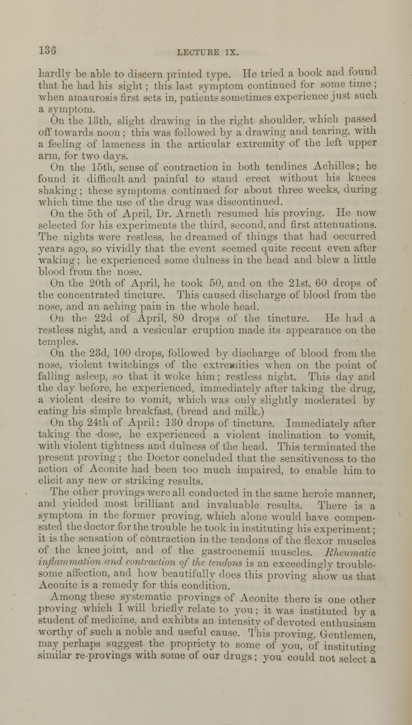 hardly be able to discern printed type. He tried a book and found that he had his sight; this last symptom continued for some time ; when amaurosis first sets in, patients sometimes experience just such a symptom. On the 13th, slight drawing in the right shoulder, which passed off towards noon; this was followed by a drawing and tearing, with a feeling of lameness in the articular extremity of the left upper arm, for two days. On the 15th, sense of contraction in both tenclines Achilles; he found it difficult and painful to stand erect without his knees shaking; these symptoms, continued for about three weeks, during which time the use of the drug was discontinued. On the 5th of April, Dr. Arneth resumed his proving. He now selected for his experiments the third, second, and first attenuations. The nights were restless, he dreamed of things that had occurred years ago, so vividly that the event seemed quite recent even after waking; he experienced some dulness in the head and blew a little blood from the nose. On the 20th of April, he took 50, and on the 21st, 60 drops of the concentrated tincture. This caused discharge of blood from the nose, and an aching pain in the whole head. On the 22d of April, 80 drops of the tincture. He had a restless night, and a vesicular eruption made its appearance on the temples. On the 23d, 100 drops, followed by discharge of blood from the nose, violent twitchings of the extremities when on the point of falling asleep, so that it woke him; restless night. This day and the day before, he experienced, immediately after taking the drug, a violent desire to vomit, which was only slightly moderated by eating his simple breakfast, (bread and milk.) On the 24th of April: 130 drops of tincture. Immediately after taking the dose, he experienced a violent inclination to vomit, with violent tightness and dulness of the head. This terminated the present proving ; the Doctor concluded that the sensitiveness to the action of Aconite had been too much impaired, to enable him to elicit any new or striking results. The other provings were all conducted in the same heroic manner, and yielded most brilliant and invaluable results. There is a symptom in the former proving, which alone would have compen- sated the doctor for the trouble he took in instituting his experiment; it is the sensation of contraction in the tendons of the flexor muscles of the knee joint, and of the gastrocnemii muscles. Rheumatic .amation ami mi,traction of the tendons is an exceedingly trouble- some affection, and how beautifully does this proving show us that Aconite is a remedy for this condition. Among these systematic provings of Aconite there is one other proving which I will briefly relate to you; it was instituted by a student of medicine, and exhibts an intensity of devoted enthusiasm worthy of such a noble and useful cause. This proving, Gentlemen may perhaps suggest_ the propriety to some of you, of instituting similar re-provings with some of our drugs; you could not select a