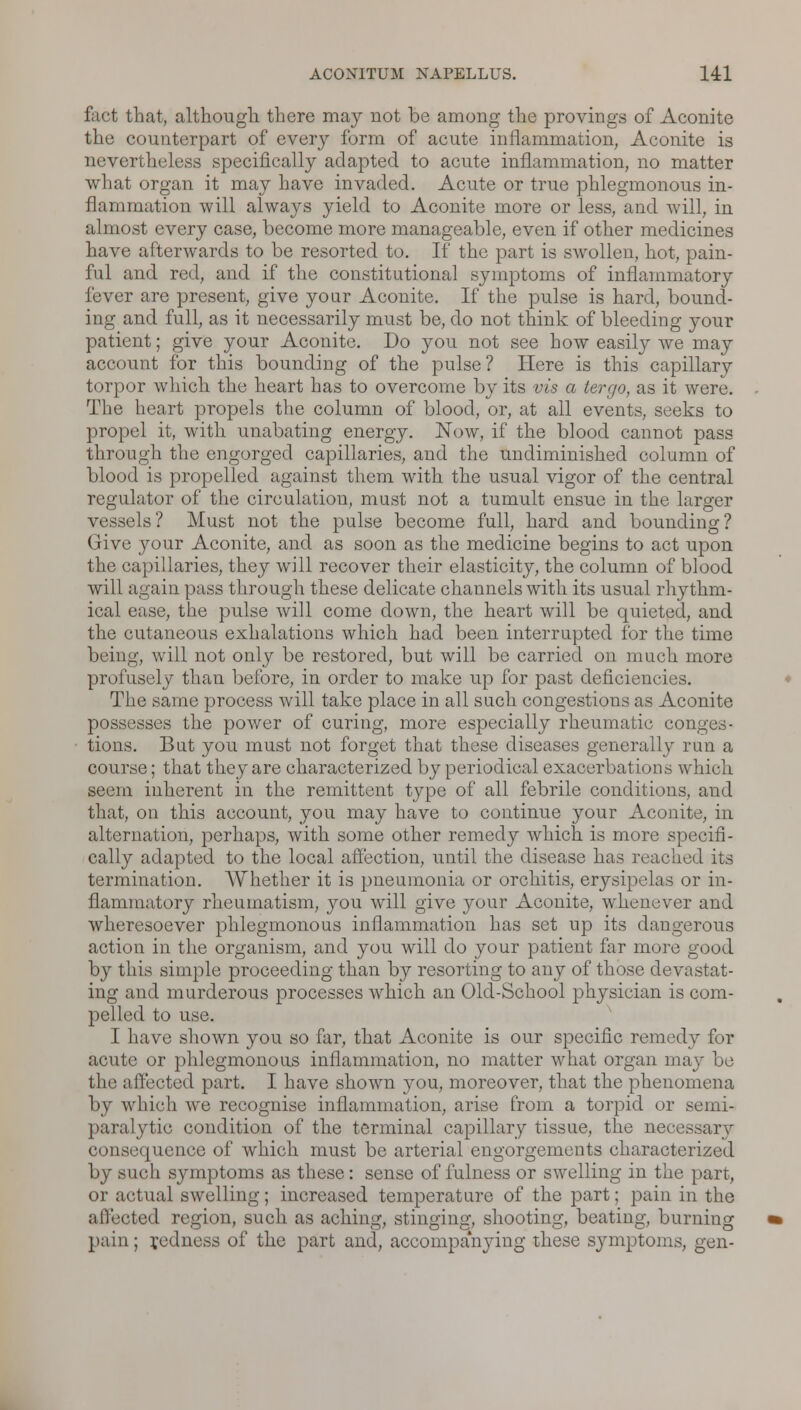 fact that, althougli there may not be among the provings of Aconite the counterpart of every form of acute inflammation, Aconite is nevertheless specifically adapted to acute inflammation, no matter what organ it may have invaded. Acute or true phlegmonous in- flammation will always yield to Aconite more or less, and will, in almost every case, become more manageable, even if other medicines have afterwards to be resorted to. If the part is swollen, hot, pain- ful and red, and if the constitutional symptoms of inflammatory fever are present, give your Aconite. If the pulse is hard, bound- ing and full, as it necessarily must be, do not think of bleeding your patient; give your Aconite. Do you not see how easily we may account for this bounding of the pulse? Here is this capillary torpor which the heart has to overcome by its vis a tergo, as it were. The heart propels the column of blood, or, at all events, seeks to propel it, with unabating energy. Now, if the blood cannot pass through the engorged capillaries, and the undiminished column of blood is propelled against them with the usual vigor of the central regulator of the circulation, must not a tumult ensue in the larger vessels? Must not the pulse become full, hard and bounding? (iive your Aconite, and as soon as the medicine begins to act upon the capillaries, they will recover their elasticity, the column of blood will again pass through these delicate channels with its usual rhythm- ical ease, the pulse will come down, the heart will be quieted, and the cutaneous exhalations which had been interrupted for the time being, will not only be restored, but will be carried on much more profusely than before, in order to make up for past deficiencies. The same process will take place in all such congestions as Aconite possesses the power of curing, more especially rheumatic conges- tions. But you must not forget that these diseases generally run a course; that they are characterized by periodical exacerbations which seem inherent in the remittent type of all febrile conditions, and that, on this account, you may have to continue your Aconite, in alternation, perhaps, with some other remedy which is more specifi- cally adapted to the local affection, until the disease has reached its termination. Whether it is pneumonia or orchitis, erysipelas or in- flammatory rheumatism, you will give your Aconite, whenever and wheresoever phlegmonous inflammation has set up its dangerous action in the organism, and you will do your patient far more good by this simple proceeding than by resorting to any of those devastat- ing and murderous processes which an Old-School physician is com- pelled to use. I have shown you so far, that Aconite is our specific remedy for acute or phlegmonous inflammation, no matter what organ may be the affected part. I have shown }~ou, moreover, that the phenomena by which we recognise inflammation, arise from a torpid or semi- paralytic condition of the terminal capillary tissue, the necessary consequence of which must be arterial engorgements characterized by such symptoms as these: sense of fulness or swelling in the parr, or actual swelling; increased temperature of the part; pain in the affected region, such as aching, stinging, shooting, beating, burning pain; redness of the part and, accompanying these symptoms, gen-