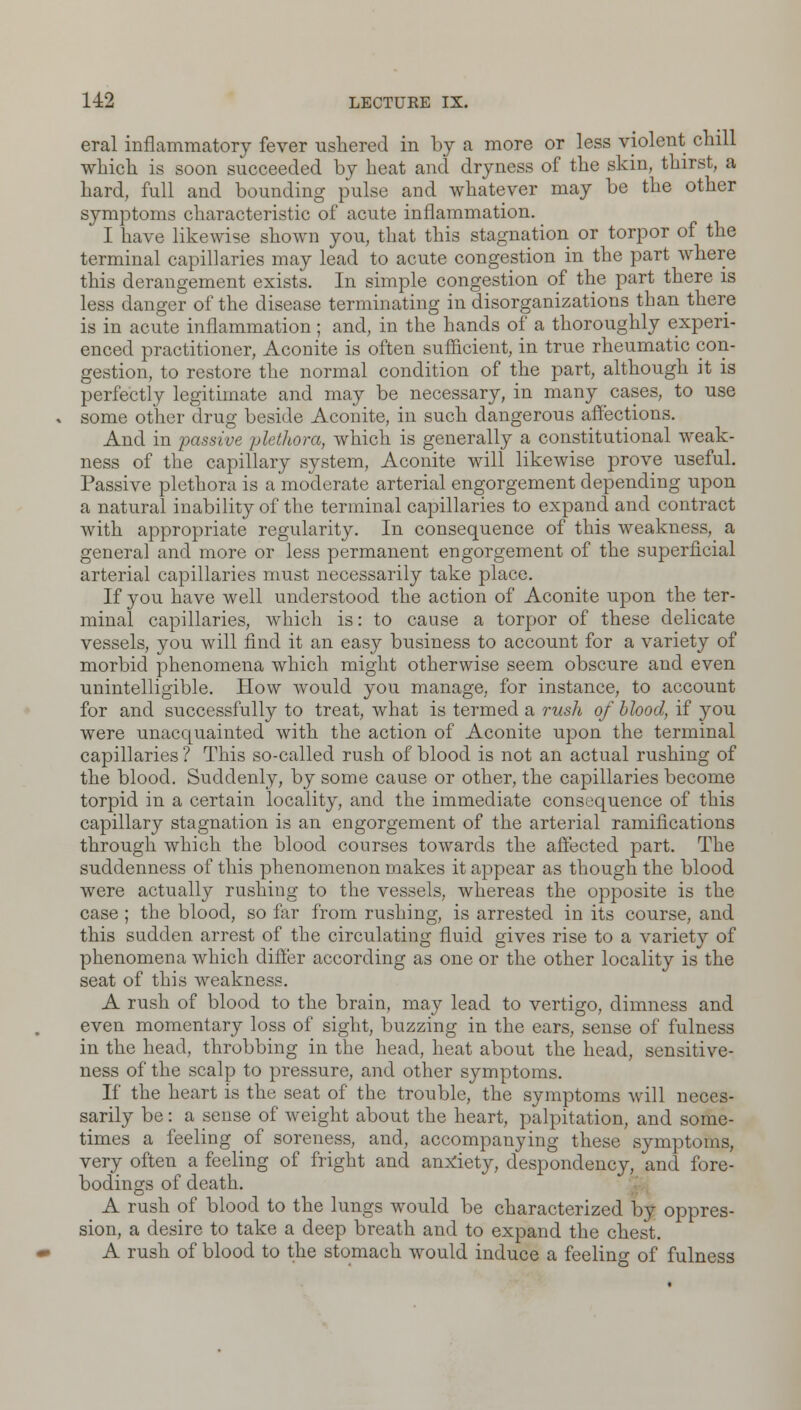 eral inflammatory fever ushered in by a more or less violent chill which is soon succeeded by heat and dryness of the skin, thirst, a hard, full and bounding pulse and whatever may be the other symptoms characteristic of acute inflammation. I have likewise shown you, that this stagnation or torpor of the terminal capillaries may lead to acute congestion in the part where this derangement exists. In simple congestion of the part there is less danger of the disease terminating in disorganizations than there is in acute inflammation ; and, in the hands of a thoroughly experi- enced practitioner, Aconite is often sufficient, in true rheumatic con- gestion, to restore the normal condition of the part, although it is perfectly legitimate and may be necessary, in many cases, to use some other drug beside Aconite, in such dangerous affections. And in 'passive plethora, which is generally a constitutional weak- ness of the capillary system, Aconite will likewise prove useful. Passive plethora is a moderate arterial engorgement depending upon a natural inability of the terminal capillaries to expand and contract with appropriate regularity. In consequence of this weakness, a general and more or less permanent engorgement of the superficial arterial capillaries must necessarily take place. If you have well understood the action of Aconite upon the ter- minal capillaries, which is: to cause a torpor of these delicate vessels, you will find it an easy business to account for a variety of morbid phenomena which might otherwise seem obscure and even unintelligible. How would you manage, for instance, to account for and successfully to treat, what is termed a rush of blood, if you were unacquainted with the action of Aconite upon the terminal capillaries ? This so-called rush of blood is not an actual rushing of the blood. Suddenly, by some cause or other, the capillaries become torpid in a certain locality, and the immediate consequence of this capillary stagnation is an engorgement of the arterial ramifications through which the blood courses towards the affected part. The suddenness of this phenomenon makes it appear as though the blood were actually rushing to the vessels, whereas the opposite is the case ; the blood, so far from rushing, is arrested in its course, and this sudden arrest of the circulating fluid gives rise to a variety of phenomena which differ according as one or the other locality is the seat of this weakness. A rush of blood to the brain, may lead to vertigo, dimness and even momentary loss of sight, buzzing in the ears, sense of fulness in the head, throbbing in the head, heat about the head, sensitive- ness of the scalp to pressure, and other symptoms. If the heart is the seat of the trouble, the symptoms will neces- sarily be: a sense of weight about the heart, palpitation, and some- times a feeling of soreness, and, accompanying these symptoms, very often a feeling of fright and anxiety, despondency, and fore- bodings of death. A rush of blood to the lungs would be characterized by oppres- sion, a desire to take a deep breath and to expand the chest. A rush of blood to the stomach would induce a feeling of fulness