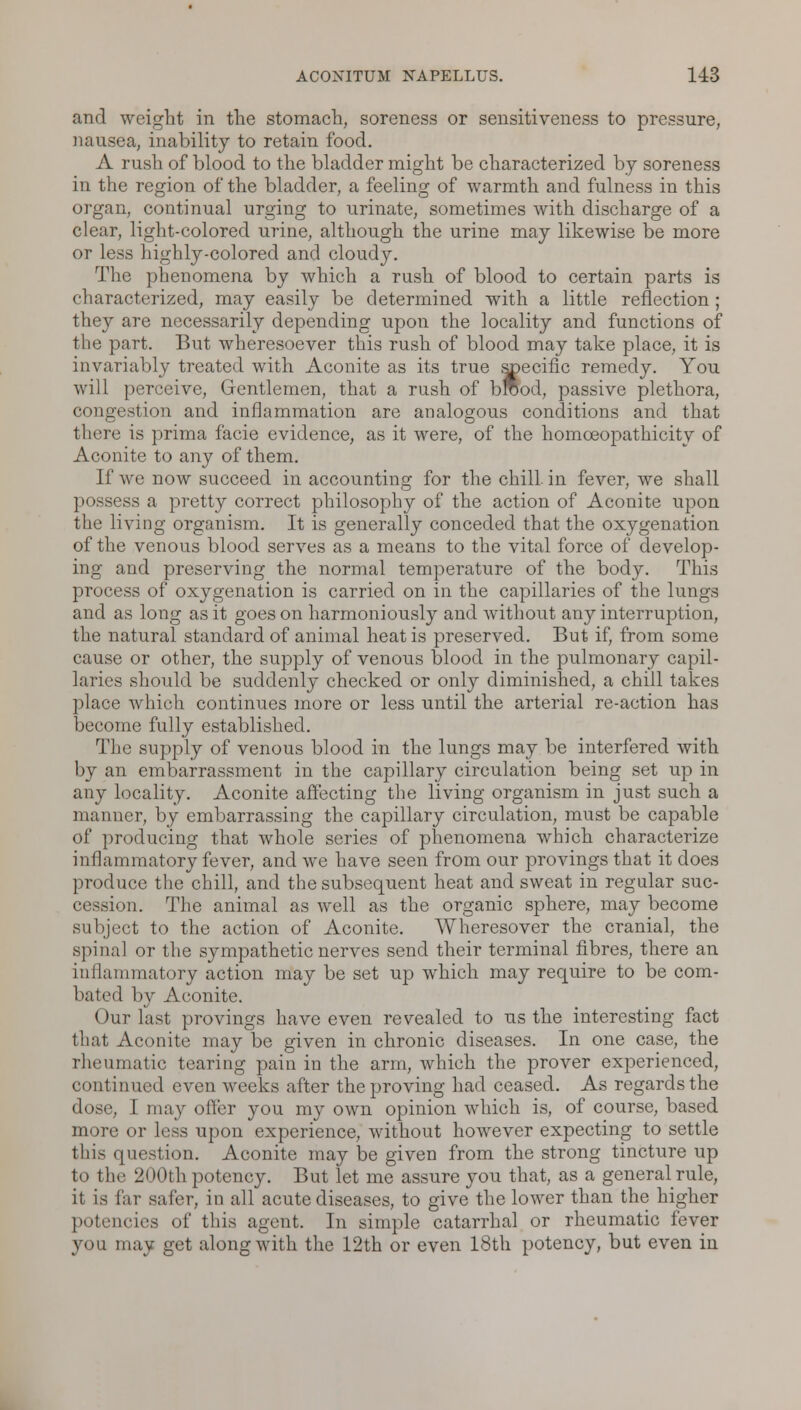 and weight in the stomach, soreness or sensitiveness to pressure, nausea, inability to retain food. A rush of blood to the bladder might be characterized by soreness in the region of the bladder, a feeling of warmth and fulness in this organ, continual urging to urinate, sometimes with discharge of a clear, light-colored urine, although the urine may likewise be more or less highly-colored and cloudy. The phenomena by which a rush of blood to certain parts is characterized, may easily be determined with a little reflection; they are necessarily depending upon the locality and functions of the part. But wheresoever this rush of blood may take place, it is invariably treated with Aconite as its true specific remedy. You will perceive, Gentlemen, that a rush of brood, passive plethora, congestion and inflammation are analogous conditions and that there is prima facie evidence, as it were, of the homceopathicity of Aconite to any of them. If we now succeed in accounting for the chill, in fever, we shall possess a pretty correct philosophy of the action of Aconite upon the living organism. It is generally conceded that the oxygenation of the venous blood serves as a means to the vital force of develop- ing and preserving the normal temperature of the body. This process of oxygenation is carried on in the capillaries of the lungs and as long as it goes on harmoniously and without any interruption, the natural standard of animal heat is preserved. But if, from some cause or other, the supply of venous blood in the pulmonary capil- laries should be suddenly checked or only diminished, a chill takes place which continues more or less until the arterial re-action has become fully established. The supply of venous blood in the lungs may be interfered with by an embarrassment in the capillary circulation being set up in any locality. Aconite affecting the living organism in just such a manner, by embarrassing the capillary circulation, must be capable of producing that whole series of phenomena which characterize inflammatory fever, and we have seen from our provings that it does produce the chill, and the subsequent heat and sweat in regular suc- cession. The animal as well as the organic sphere, may become subject to the action of Aconite. Wheresover the cranial, the spinal or the sympathetic nerves send their terminal fibres, there an inflammatory action may be set up which may require to be com- bated by Aconite. Our last provings have even revealed to us the interesting fact that Aconite may be given in chronic diseases. In one case, the rheumatic tearing pain in the arm, which the prover experienced, continued even weeks after the proving had ceased. As regards the • lose, I may offer you my own opinion which is, of course, based more or less upon experience, without however expecting to settle this question. Aconite may be given from the strong tincture up to the 200th potency. But let me assure you that, as a general rule, it is Car safer, in all acute diseases, to give the lower than the higher potencies of this agent. In simple catarrhal or rheumatic fever you may get along with the 12th or even 18th potency, but even in