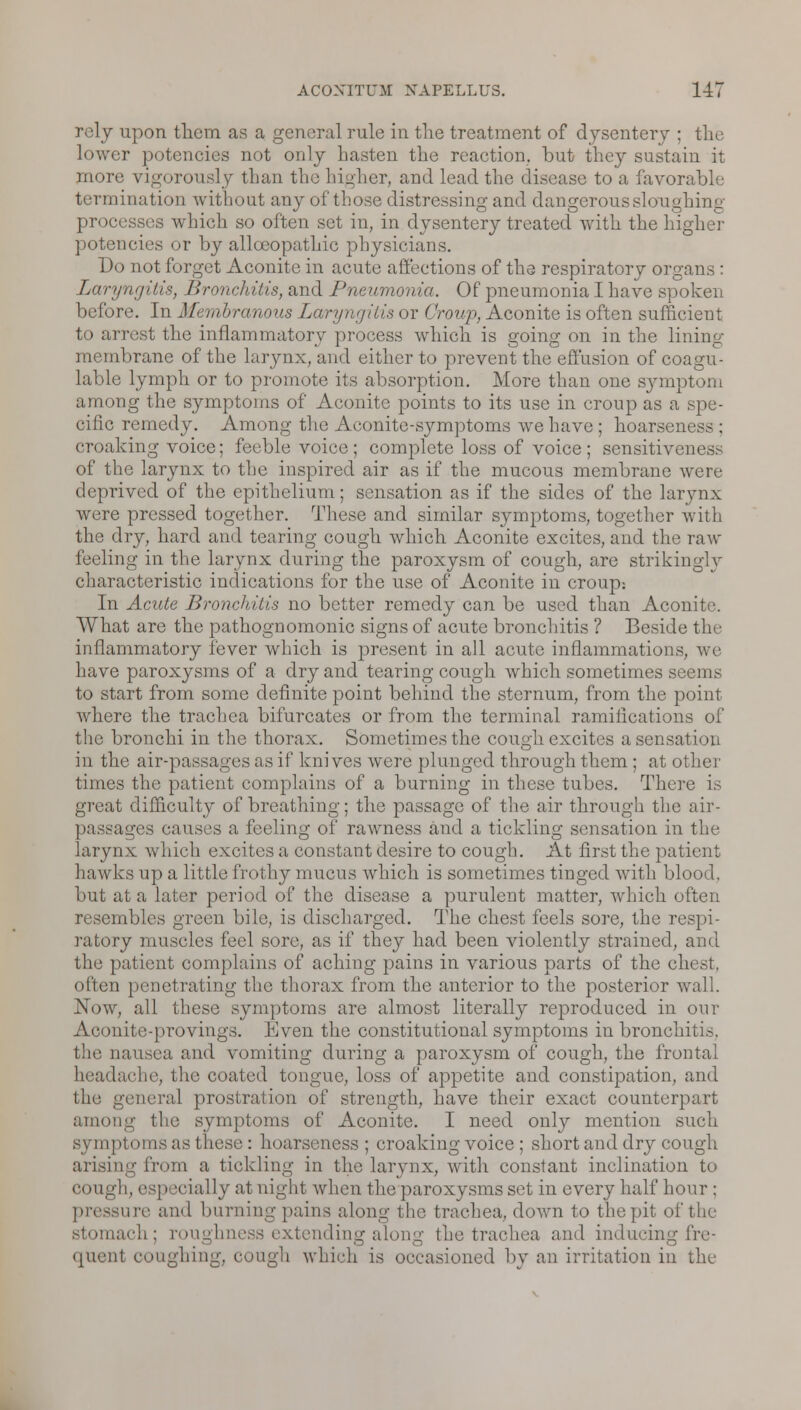 rely upon them as a general rule in the treatment of dysentery ; the lower potencies not only hasten the reaction, but they sustain it more vigorously than the higher, and lead the disease to a favorable termination without any of those distressing and dangerous sloughing processus which so often set in, in dysentery treated with the higher potencies or by alloeopathic physicians. Do not forget Aconite in acute affections of the respiratory organs : Laryngitis, Bronchitis, and Pneumonia. Of pneumonia I have spoken before. In Membranous Laryngitis or Croup, Aconite is often sufficient to arrest the inflammatory process which is going on in the lining membrane of the larynx, and either to prevent the effusion of coagu- lable lymph or to promote its absorption. More than one symptom among the symptoms of Aconite points to its use in croup as a spe- cific remedy. Among the Aconite-symptoms we have ; hoarseness ; croaking voice; feeble voice; complete loss of voice; sensitiveness of the larynx to the inspired air as if the mucous membrane were deprived of the epithelium; sensation as if the sides of the larynx were pressed together. These and similar symptoms, together with the dry, hard and tearing cough which Aconite excites, and the raw feeling in the larynx during the paroxysm of cough, are strikingly characteristic indications for the use of Aconite in croup: In Acute Bronchitis no better remedy can be used than Aconite. What are the pathognomonic signs of acute bronchitis ? Beside the inflammatory fever which is present in all acute inflammations, we have paroxysms of a dry and tearing cough which sometimes seem,- to start from some definite point behind the sternum, from the point where the trachea bifurcates or from the terminal ramifications of the bronchi in the thorax. Sometimes the cough excites a sensation in the air-passages as if knives were plunged through them; at other times the patient complains of a burning in these tubes. There is great difficulty of breathing; the passage of the air through the air- passages causes a feeling of rawness and a tickling sensation in the larynx which excites a constant desire to cough. At first the patient hawks up a little frothy mucus which is sometimes tinged with blood. but at a later period of the disease a purulent matter, which often resembles green bile, is discharged. The chest feels sore, the respi- ratory muscles feel sore, as if they had been violently strained, and the patient complains of aching pains in various parts of the chest, often penetrating the thorax from the anterior to the posterior wall. Now, all these symptoms are almost literally reproduced in our Aconite-provings. Even the constitutional symptoms in bronchitis. the nausea and vomiting during a paroxysm of cough, the frontal headache, the coated tongue, loss of appetite and constipation, and ilic general prostration of strength, have their exact counterpart among the symptoms of Aconite. I need only mention such symptoms as these : hoarseness ; croaking voice ; short and dry cough arising from a tickling in the larynx, with constant inclination to cough, esp scially at night when the paroxysms set in every half hour ; are and burning pains along tin; trachea, down to the pit of the stomach; roughness extending along the trachea and inducing fre- quent coughing, cough which is occasioned by an irritation in the