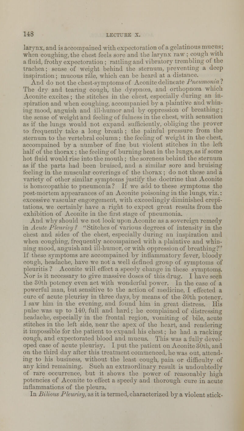 larynx, and is accompained with expectoration of a gelatinous mucus; when coughing, the chest feels sore and the larynx raw : cough with a fluid, frothy expectoration ; rattling and vibratory trembling of the trachea; sense of weight behind the sternum, preventing a deep inspiration; mucous rale, which can be heard at a distance. And do not the chest-symptoms of Aconite delineate Pm umonia ? The dry and tearing cough, the dyspnoea, and orthopnoea which Aconite excites ; the stitches in the chest, especially during an in- spiration and when coughing, accompanied b}' a plaintive and whin- ing mood, anguish and ill-humor and by oppression of breathing; the sense of weight and feeling of fulness in the chest, with sensai L< m as if the lungs would not expand sufficiently, obliging the prover to frequently take a long breath ; the painful pressure from the sternum to the vertebral column; the feeling of weight in the chest, accompained by a number of fine but violent stitches in the left half of the thorax ; the feeling of burning heat in the lungs, as if some hot fluid would rise into the mouth ; the soreness behind the sternum as if the parts had been bruised, and a similar sore and bruising feeling in the muscular coverings of the thorax ; do not these and a variety of other similar symptoms justify the doctrine that Aconite is homoeopathic to pneumonia ? If Ave add to these symptoms the post-mortem appearances of an Aconite poisoning in the lungs, viz.: excessive vascular engorgement, with exceedingly diminished crepi- tations, we certainly have a right to expect great results from the exhibition of Aconite in the first stage of pneumonia. And why should we not look upon Aconite as a sovereign remedy in Acute Pleurisy ? Stitches of various degrees of intensity in the chest and sides of the chest, especially during an inspiration and when coughing, frequently accompained with a plaintive and whin- ning mood, anguish and ill-humor, or with oppression of breathing?' If these symptoms are accompained by inflammatory fever, bloody cough, headache, have we not a well defined group of symptoms of pleuritis ? Aconite will effect a speedy change in these symptoms. Nor is it necessary to give massive doses of this drug. I have seen the 30th potency even act with wonderful power. In the case of a powerful man, but sensitive to the action of medicine, I effected a cure of acute pleurisy in three days, by means of the 30th potency. I saw him in the evening, and found him in great distress. His pulse was up to 140, full and hard; he complained of distressing headache, especially in the frontal region, vomiting of bile, acute stitches in the left side, near the apex of the heart, and rendering it impossible for the patient to expand his chest: he had a racking cough, and expectorated blood and mucus. This was a fully devel- oped case of acute pleurisy. I put the patient on Aconite 30th, and on the third day after this treatment commenced, he was out, attend- ing to his business, without the least cough, pain or difficulty of any kind remaining. Such an extraordinary result is undoubtedly of rare occurrence, but it shows the power of reasonably high potencies of Aconite to effect a speedy and thorough cure in acute inflammations of the pleura. In Bilious Pleurisy, as it is termed, characterized by a violent stick-