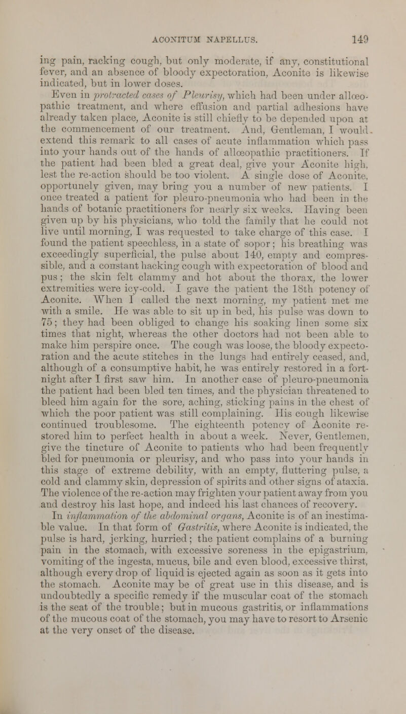 ing pain, racking cough, but only moderate, if any, constitutional lence of bloody expectoration, Aconite is likewise indicated, but in lower d<> Even in protracted cases of Pleurisy, which had been under allceo- pathic treatment, and where effusion and partial adhesions have already taken place, Aconite is still chiefly to be depended upon at the commencement of our treatment. And, Gentleman, I would, extend this remark to all cases of acute inflammation which pass into your hands out of the hands of alloeopathic practitioners. If the patient had been bled a great deal, give your Aconite high, lest the re-action should be too violent. A single dose of Aconite, opportunely given, may bring you a number of new patients. I • treated a patient for pleuro-pneumonia who had been in the hands of botanic practitioners for nearly six weeks. Having been given up by his physicians, who told the family that he could not live until morning, I was requested to take charge of this case. I found the patient speechless, in a state of sopor; his breathing was exceedingly superficial, the pulse about 140, empty and compres- sible, and a constant hacking cough with expectoration of blood and pus ; the skin felt clammy and hot about the thorax, the lower extremities were icy-cold. I gave the patient the 18th potency of Aconite. When I called the next morning, my patient met me with a smile. He was able to sit up in bed, his pulse was down to 75; they had been obliged to change his soaking linen some six times that night, whereas the other doctors had not been able to make him perspire once. The cough was loose, the bloody expecto- ration and the acute stitches in the lungs had entirely ceased, and, although of a consumptive habit, he was entirely restored in a fort- night after I first saw him. In another case of pleuro-pneumonia the patient had been bled ten times, and the physician threatened to bleed him again for the sore, aching, sticking pains in the chest of which the poor patient was still complaining. His cough likewise continued troublesome. The eighteenth potency of Aconite re- stored him to perfect health in about a week. Never, Gentlemen, give the tincture of Aconite to patients who had been frequently bled for pneumonia or pleurisy, and who pass into your hands in this stage of extreme debility, with an empty, fluttering pulse, a cold and clammy skin, depression of spirits and other signs of ataxia. The violence of the re-action may frighten your patient away from you and destroy his last hope, and indeed his last chances of recovery. In inflammation of the abdominal organs, Aconite is of an inestima- ble value. In that form of Gastritis, where Aconite is indicated, the pulse is hard, jerking, hurried; the patient complains of a burning pain in the stomach, with excessive soreness in the epigastrium, vomiting of the ingesta, mucus, bile and even blood, excessive thirst, although every drop of liquid is ejected again as soon as it gets into the stomach. Aconite may be of great use in this disease, and is undoubtedly a specific remedy if the muscular coat of the stomach is the seat of the trouble; but in mucous gastritis, or inflammations of the mucous coat of the stomach, you may have to resort to Arsenic at the very onset of the disease.