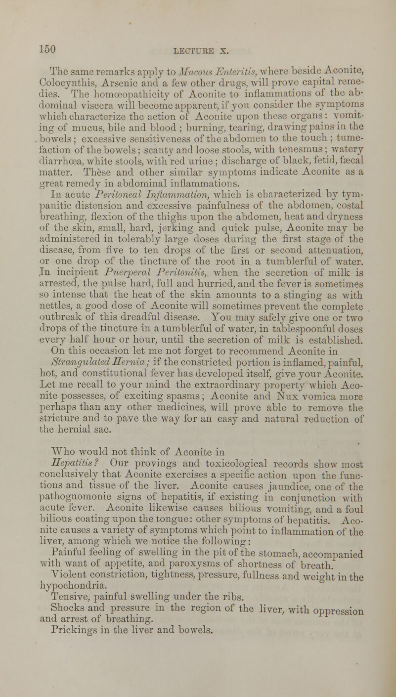 The same remarks apply to Mucous Enteritis, where beside Aconite, Colocynthis, Arsenic and a few other drugs, will prove capita] reme- dies. The homceopathicity of Aconite to inflammations of the ab- dominal viscera will become apparent, if you consider the symptoms which characterize the action of Aconite upon these organs: vomit- ing of mucus, bile and blood ; burning, tearing, drawing pains in the bowels; excessive sensitiveness of the abdomen to the touch ; tume- faction of the bowels; scanty and loose stools, with tenesmus; watery diarrhoea, white stools, with red urine ; discharge of black, fetid, fascal matter. These and other similar symptoms indicate Aconite as a great remedy in abdominal inflammations. In acute Peritoneal Inflammation, which is characterized by tym- panitic distension and excessive painfulness of the abdomen, costal breathing, flexion of the thighs upon the abdomen, heat and dryness of the skin, small, hard, jerking and quick pulse, Aconite may be administered in tolerably large doses during the first stage of the disease, from five to ten drops of the first or second attenuation, or one drop of the tincture of the root in a tumblerful of water. Jn incipient Puerperal Peritonitis, when the secretion of milk is arrested, the pulse hard, full and hurried, and the fever is sometimes so intense that the heat of the skin amounts to a stinging as with nettles, a good dose of Aconite will sometimes prevent the complete outbreak of this dreadful disease. You may safely give one or two drops of the tincture in a tumblerful of water, in tablespoonful doses every half hour or hour, until the secretion of milk is established. On this occasion let me not forget to recommend Aconite in Strangulated Hernia; if the constricted portion is inflamed, painful, hot, and constitutional fever has developed itself, give your Aconite. Let me recall to your mind the extraordinary property which Aco- nite possesses, of exciting spasms; Aconite and Nux vomica more perhaps than any other medicines, will prove able to remove the stricture and to pave the way for an easy and natural reduction of the hernial sac. Who wrould not think of Aconite in Hepatitis? Our provings and toxicological records show most eonclusively that Aconite exercises a specific action upon the func- tions and tissue of the liver. Aconite causes jaundice, one of the pathognomonic signs of hepatitis, if existing in conjunction with acute fever. Aconite likewise causes bilious vomiting, and a foul bilious coating upon the tongue: other symptoms of hepatitis. Aco- nite causes a variety of symptoms wrhich point to inflammation of the liver, among which we notice the following: Painful feeling of swelling in the pit of the stomach, accompanied with want of appetite, and paroxysms of shortness of breath. Violent constriction, tightness, pressure, fullness and weight in the hypochondria. Tensive, painful swelling under the ribs. Shocks and pressure in the region of the liver, with oppression and arrest of breathing. Prickings in the liver and bowels.