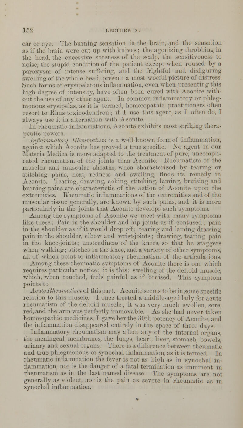 ear or eye. The burning sensation in the brain, and the sensation as if the brain were cut up with knives; the agonizing throbbing in the head, the excessive soreness of the scalp 33 to noise, the stupid condition of the patient except when roused by a paroxysm of intense suffering, and the frightful and disfiguring swelling of the whole head, present a most woeful picture of distress. Such forms of erysipelatous inflammation, even when presenting this high degree of intensity, have often been cured with Aconite with- out the use of any other agent. In common inflammatory or phleg- monous erysipelas, as it is termed, homoeopathic practitioners often resort to Kims toxicodendron; if I use this agent, as I often do, I always use it in alternation with Aconite. In rheumatic inflammations, Aconite exhibits most striking thera- peutic powers. Inflammatory Rheumatism is a well-known form of inflammation, against which Aconite has proved a true specific. No agent in our Materia Medica is more adapted to the treatment of pure, uncompli- cated rheumatism of the joints than Aconite. Rheumatism of the muscles and muscular sheaths, when characterized by tearing or stitching pains, heat, redness and swelling, finds its remedy in Aconite. Tearing, drawing, aching, stitching, laming, bruising and burning pains are characteristic of the action of Aconite upon the extremities. Rheumatic inflammations of the extremities and of the muscular tissue generally, are known by such pains, and it is more particularly in the joints that Aconite develops such symptoms. Among the symptoms of Aconite we meet with many symptoms like these: Pain in the shoulder and hip joints as if contused ; pain in the shoulder as if it would drop off; tearing and laming-drawing pain in the shoulder, elbow and wrist-joints; drawing, tearing pain in the knee-joints; unsteadiness of the knees, so that he staggers when walking; stitches in the knee, and a variety of other sym] >toms, all of which point to inflammatory rheumatism of the articulations. Among these rheumatic symptoms of Aconite there is one which requires particular notice; it is this: swelling of the deltoid muscle, which, when touched, feels painful as if bruised. This symptom points to Acute Rheumatism of this part. Aconite seems to be in some specific relation to this muscle. I once treated a middle-aged lady for acute rheumatism of the deltoid muscle; it was very much swollen, sore, red, and the arm was perfectly immovable. As she had never taken homoeopathic medicines, I gave her the 30th potency of Aconite, and the inflammation disappeared entirely in the space of three days. Inflammatory rheumatism may affect any of the internal organs, the meningeal membranes, the lungs, heart, liver, stomach, bowels, urinary and sexual organs, There is a difference bet ween rheumatic and true phlegmonous or synochal inflammation, as it is termed. In rheumatic inflammation the fever is not as high as in synochal in- flammation, nor is the danger of a fatal termination as imminent in rheumatism as in the last named disease. The symptoms are not generally as violent, nor is the pain as severe in rheumatic as in synochal inflammation.