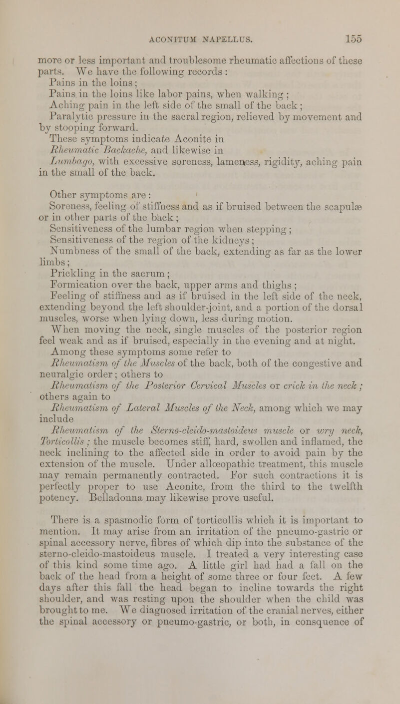 more or less important and troublesome rheumatic affections of these parts. We have the following records : Pains in the loins; Pains in the loins like labor pains, when walking ; Aching pain in the left side of the small of the back; Paralytic pressure in the sacral region, relieved by movement and by stooping forward. These symptoms indicate Aconite in Rheumatic Backache, and likewise in Lumbago, with excessive soreness, lameness, rigidity, aching pain in the small of the back. Other symptoms are: Soreness, feeling of stiffness and as if bruised between the scapuke or in other parts of the back ; Sensitiveness of the lumbar region when stepping; Sensitiveness of the region of the kidneys ; Numbness of the small of the back, extending as far as the lower limbs ; Prickling in the sacrum ; Formication over the back, upper arms and thighs ; Peeling of stiffness and as if bruised in the left side of the neck, extending beyond the left shoulder-joint, and a portion of the dorsal muscles, worse when lying down, less during motion. When moving the neck, single muscles of the posterior region feel weak and as if bruised, especially in the evening and at night. Among these symptoms some refer to Rheumatism of the Muscles of the back, both of the congestive and neuralgic order; others to Rheumatism of the Posterior Cervical Muscles or crick in the neck; others again to Rheumatism of Lateral Muscles of the Neck, among which we may include Rheumatism of the Sterno-cleido-mastoideus muscle or wry neck, Torticollis ; the muscle becomes stiff, hard, swollen and inflamed, the neck inclining to the affected side in order to avoid pain by the extension of the muscle. Under alloeopathic treatment, this muscle may remain permanently contracted. For sueh contractions it is perfectly proper to use Aconite, from the third to the twelfth potency. Belladonna may likewise prove useful. There is a spasmodic form of torticollis which it is important to mention. It may arise from an irritation of the pneumo-gastric or spinal accessory nerve, fibres of which dip into the substance of the QO-cleido-mastoideus muscle. I treated a very interesting case of this kind some time ago. A little girl had had a fall on the back of the head from a height of some three or four feet. A few days after this fall the head began to incline towards the right shoulder, and was resting upon the shoulder when the child was brought to me. AVe diagnosed irritation of the cranial nerves, either the spinal accessory or pneumo-gastric, or both, in consquence of