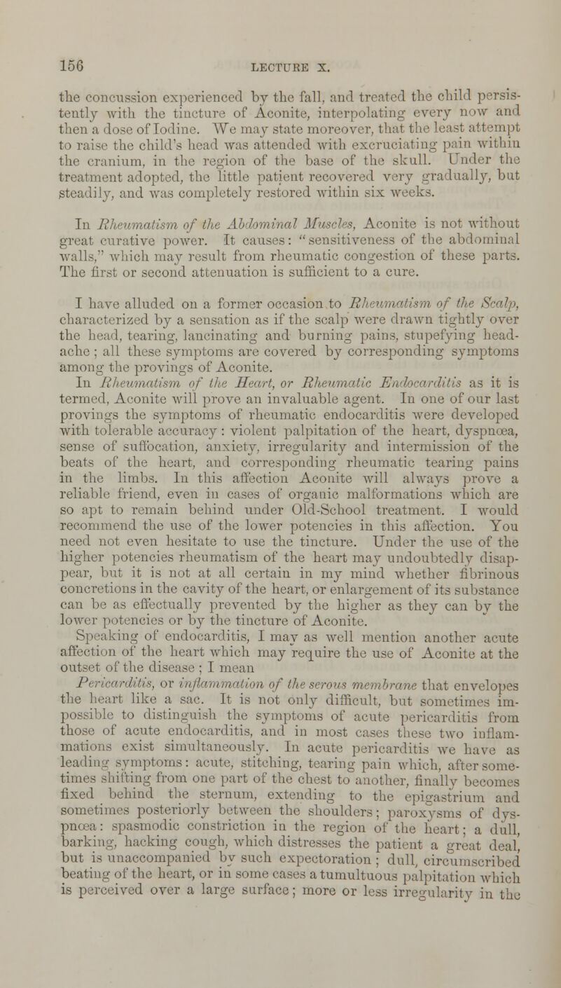 the concussion experienced by the fall, and treated the child persis- tently with the tincture of Aconite, interpolating every now and then a dose of Iodine. We may state moreover. least attempt to raise the child's head was attended with excruciating pain within the cranium, in the region of the base of the skull. Under the treatment adopted, the little patient recovered very gradually, but steadily, and was completely restored within six weeks. In Rhe\ of the Abdominal Muscles, Aconite is not without great curative power. It causes: sensitiveness of the abdominal walls,-' which may result from rheumatic congestion of these parts. The first or second attenuation is sufficient to a cure. I have alluded on a former occasion to Rht of the 8 characterized by a sensation as if the scalp were drawn tightly over the head, tearing, lancinating and burning pains, stupefying head- ache ; all these symptoms are covered by corresponding symptoms among the provings of Aconite. In Rheumatism of the Heart, or Rheumatic Endocarditis as it is termed, Aconite will prove an invaluable agent. In one of our last provings the symptoms of rheumatic endocarditis were developed with tolerable accuracy: violent palpitation of the heart, dyspnoea, sense of suffocation, anxiety, irregularity and intermission of the beats of the heart, and corresponding rheumatic tearing pains in the limbs. In this affection Aconite will always prove a reliable friend, even in cases of organic malformations which are so apt to remain behind under Old-School treatment. I would recommend the use of the lower potencies in this affection. You need not even hesitate to use the tincture. Under the use of the higher potencies rheumatism of the heart may undoubtedly disap- pear, but it is not at all certain in my mind Avhether fibrinous concretions in the cavity of the heart, or enlargement of its substance can be as effectually prevented by the higher as they can by the lower potencies or by the tincture of Aconite. Speaking of endocarditis, I may as well mention another acute affection of the heart which may require the use of Aconite at the outset of the disease ; I mean Pericarditis, or inflammation of the serous membrane that envelopes the heart like a sac. It is not only difficult, but sometimes im- possible to distinguish the symptoms of acute pericarditis from those of acute endocarditis, and in most eases these two inflam- mations exist simultaneously. In acute pericarditis we have as leading symptoms: acute, stitching, tearing pain which, after some- times slurring from one part of the chest to another, finally becomes fixed behind the sternum, extending to the epigastrium and sometimes posteriorly n the shoulders; paroxysms of dys- pnoea: spasmodic constriction in the region of the heart; a dull, barking, hacking cough, which distresses the patient a great deal] but is unaccompanied by such expectoration ; dull, circumscribed beating of the heart, or in some cases a tumultuous palpitation which is perceived over a large surface; more or less irregularity in the