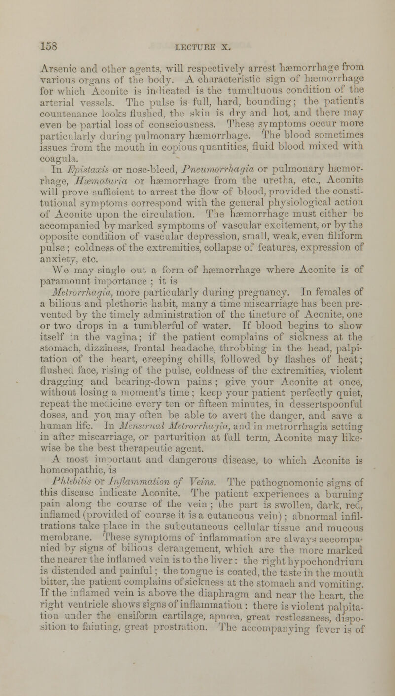 Arsenic and other agents, will respectively arrest haemorrhage from various organs of the body. A characteristic sign of haemorrhage for which Aconite is indicated is the tumultuous condition of the arterial vi The pulse is full, hard, hounding: the patient's countenance looks flushed, the skin is dry and hot, and there may even be partial loss of consciousness. These symptoms occur more particularly during pulmonary haemorrhage. The blood sometimes issues from the mouth in copious quantities, fluid blood mixed with coagula. In Epistaxis or nose-bleed, Pneumorrhagia or pulmonary haemor- rhage, Hicmaturia or haemorrhage from the uretha, etc., Aconite will prove sufficient to arrest the flow of blood, provided the consti- tutional symptoms correspond with the general plrysiological action of Aconite upon the circulation. The haemorrhage must either be accompanied by marked symptoms of vascular excitement, or by the opposite condition of vascular depression, small, weak, even filiform pulse; coldness of the extremities, collapse of features, expression of anxiety, etc. We may single out a form of haemorrhage where Aconite is of paramount importance ; it is Metrorrhagia, more particularly during pregnancy. In females of a bilious and plethoric habit, many a time miscarriage has been pre- vented by the timely administration of the tincture of Aconite, one or two drops in a tumblerful of water. If blood begins to show itself in the vagina; if the patient complains of sickness at the stomach, dizziness, frontal headache, throbbing in the head, palpi- tation of the heart, creeping chills, followed by flashes of heat; flushed face, rising of the pulse, coldness of the extremities, violent dragging and bearing-down pains ; give your Aconite at once, without losing a moment's time; keep your patient perfectly quiet, repeat the medicine every ten or fifteen minutes, in dessertspoonful doses, and you, may often be able to avert the danger, and save a human life. In Menstrual Metrorrhagia, and in metrorrhagia setting in after miscarriage, or parturition at full term, Aconite may like- wise be the best therapeutic agent. A most important and dangerous disease, to which Aconite is homoeopathic, is Phlebitis or Inflammation of Veins. The pathognomonic signs of this disease indicate Aconite. The patient experiences a burning pain along the course of the vein; the part is swollen, dark, red. inflamed (provided of course it is a cutaneous vein); abnormal infil- trations take place in the subcutaneous cellular tissue and mucous membrane. These symptoms of inflammation are always accompa- nied by signs of bilious derangement, which are the more marked the nearer the inflamed vein is to the liver: the right hypochondrium is distended and painful; the tongue is coated, the taste in the mouth bitter, the patient complains of sickness at the stomach and vomitin-. If the inflamed vein is above the diaphragm and near the heart, the right ventricle shows signs of inflammation : there is violent palpita- tion under the ensiform cartilage, apnoca, great restlessness, dispo- sition to fainting, great prostration. The accompanying lever is of