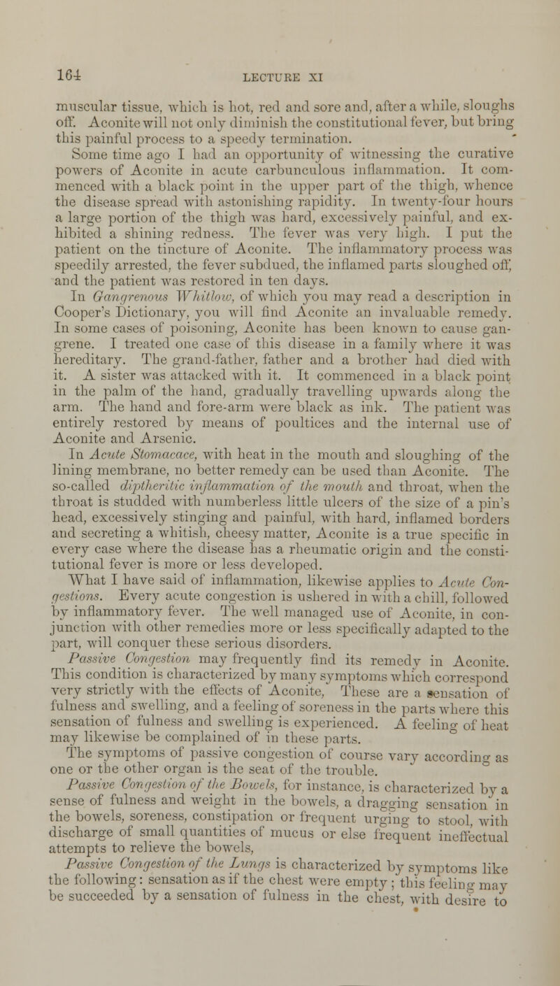 muscular tissue, which is hot, red and sore and, after a while, sloughs off. Aconite will not only diminish the constitutional fever, but bring this painful process to a speedy termination. Some time ago I had an opportunity of witnessing the curative powers of Aconite in acute carbunculous inflammation. It com- menced with a black point in the upper part of the thigh, whence the disease spread with astonishing rapidity. In twenty-four hours a large portion of the thigh was hard, excessively painful, and ex- hibited a shining redness. The fever was very high. I put the patient on the tincture of Aconite. The inflammatory process was speedily arrested, the fever subdued, the inflamed parts sloughed oftj and the patient was restored in ten days. In Gangrenous Whitlow, of which you may read a description in Cooper's Dictionary, you will find Aconite an invaluable remedy. In some cases of poisoning, Aconite has been known to cause gan- grene. I treated one case of this disease in a family where it was hereditary. The grand-father, father and a brother had died with it. A sister was attacked with it. It commenced in a black point in the palm of the hand, gradually travelling upwards along the arm. The hand and fore-arm were black as ink. The patient was entirely restored by means of poultices and the internal use of Aconite and Arsenic. In Acute Stomacace, with heat in the mouth and sloughing of the lining membrane, no better remedy can be used than Aconite. The so-called diptheritic inflammation of the mouth and throat, when the throat is studded with numberless little ulcers of the size of a pin's head, excessively stinging and painful, with hard, inflamed borders and secreting a whitish, cheesy matter, Aconite is a true specific in every case where the disease has a rheumatic origin and the consti- tutional fever is more or less developed. What I have said of inflammation, likewise applies to Acute Con- gestions. Every acute congestion is ushered in with a chill, followed by inflammatory fever. The well managed use of Aconite, in con- junction with other remedies more or less specifically adapted to the part, will conquer these serious disorders. Passive Congestion may frequently find its remedy in Aconite. This condition is characterized by many symptoms which correspond very strictly with the effects of Aconite, These are a sensation of fulness and swelling, and a feeling of soreness in the parts where this sensation of fulness and swelling is experienced. A feelino- of heat may likewise be complained of in these parts. The symptoms of passive congestion of course vary according as one or the other organ is the seat of the trouble. Passive Congestion of the Bowels, for instance, is characterized by a sense of fulness and weight in the bowels, a dragging sensation in the bowels, soreness, constipation or frequent urging to stool with discharge of small quantities of mucus or else frequent ineffectual attempts to relieve the bowels, Passive Congestion of the Lungs is characterized by symptoms like the following: sensation as if the chest were empty ; this feelino- may be succeeded by a sensation of fulness in the chest, with desire to