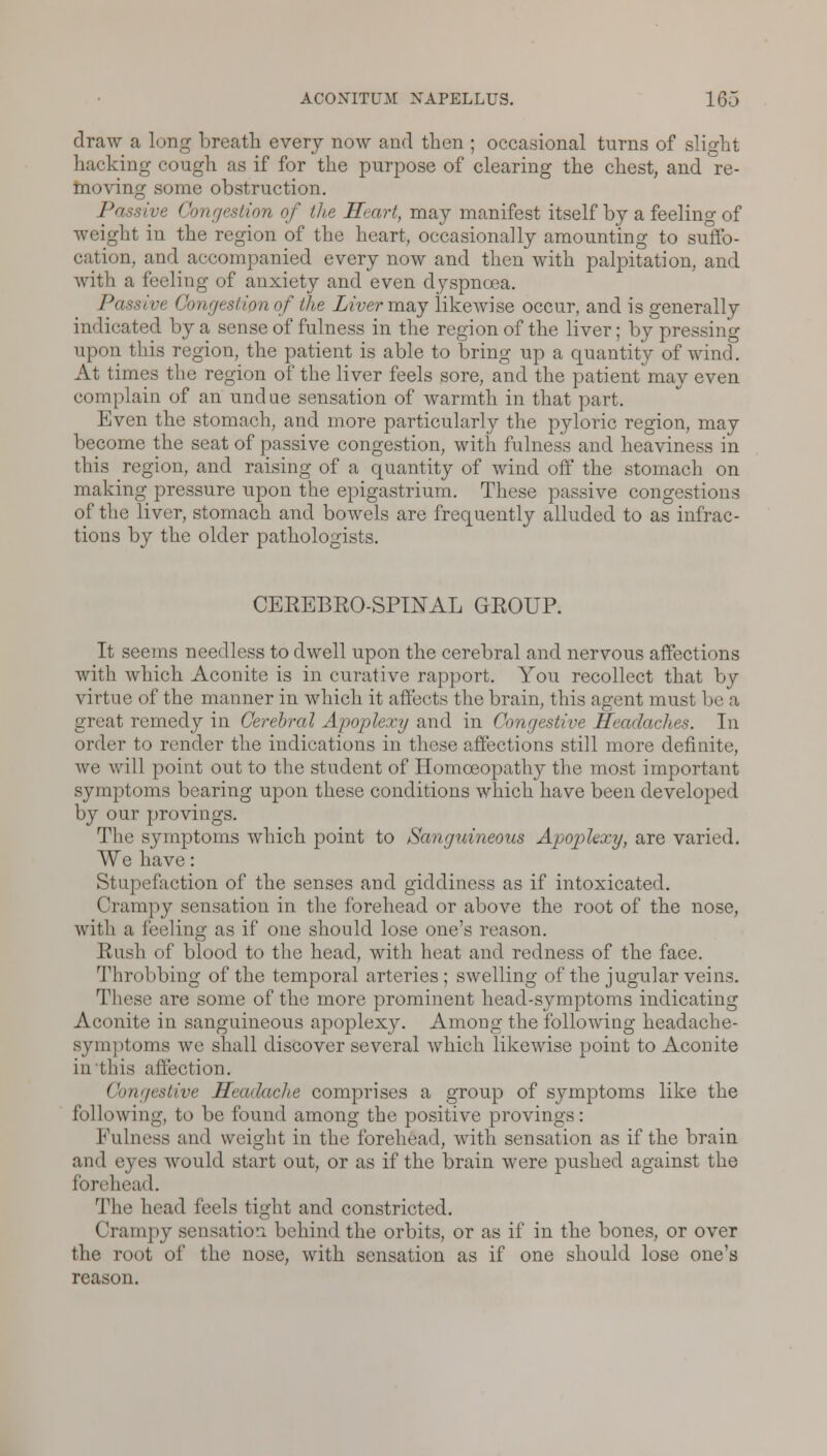 draw a long breath every now and then ; occasional turns of slight hacking cough as if for the purpose of clearing the chest, and re- moving some obstruction. Passive ( ingestion of the Heart, may manifest itself by a feeling of weight in the region of the heart, occasionally amounting to suffo- cation, and accompanied every now and then with palpitation, and with a feeling of anxiety and even dyspnoea. Passive Congestion of the Liver may likewise occur, and is generally indicated by a sense of fulness in the region of the liver; by pressing upon this region, the patient is able to bring up a quantity of wind. At times the region of the liver feels sore, and the patient may even complain of an undue sensation of warmth in that part. Even the stomach, and more particularly the pyloric region, may become the seat of passive congestion, with fulness and heaviness in this region, and raising of a quantity of wind off the stomach on making pressure upon the epigastrium. These passive congestions of the liver, stomach and bowels are frequently alluded to as infrac- tions by the older pathologists. CEREBROSPINAL GROUP. It seems needless to dwell upon the cerebral and nervous affections witli which Aconite is in curative rapport. You recollect that by virtue of the manner in which it affects the brain, this agent must 1 >e a great remedy in Cerebral Apoplexy and in Congestive Headaches. In order to render the indications in these affections still more definite, we will point out to the student of Homoeopathy the most important symptoms bearing upon these conditions which have been developed by our provings. The symptoms which point to Sanguineous Apoplexy, are varied. We have: Stupefaction of the senses and giddiness as if intoxicated. Crampy sensation in the forehead or above the root of the nose, with a feeling as if one should lose one's reason. Rush of blood to the head, with heat and redness of the face. Throbbing of the temporal arteries; swelling of the jugular veins. These are some of the more prominent head-symptoms indicating Aconite in sanguineous apoplexy. Among the following headache- symptoms we shall discover several which likewise point to Aconite in this affection. Congestive Headache comprises a group of symptoms like the following, to be found among the positive provings : Fulness and weight in the forehead, with sensation as if the brain and eyes would start out, or as if the brain were pushed against the forehead. The head feels tight and constricted. (Irampy sensation behind the orbits, or as if in the bones, or over the root of the nose, with sensation as if one should lose one's reason.