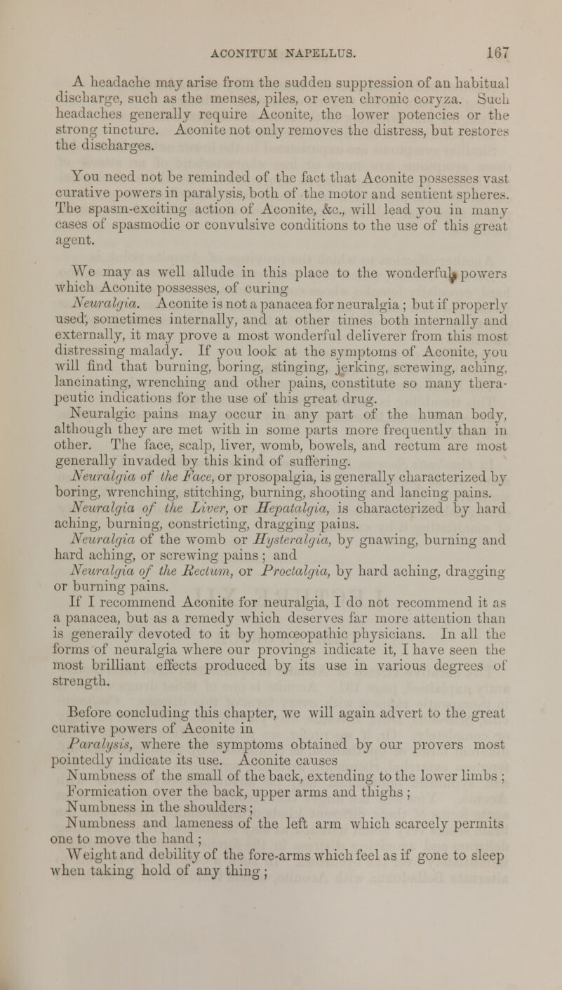 A headache may arise from the sudden suppression of an habitual discharge, such as the menses, piles, or even chronic coryza. Such headaches generally require Aconite, the lower potencies or the strong tincture. Aconite not only removes the distress, but restores the discharges. You need not be reminded of the fact that Aconite possesses vast curative powers in paralysis, both of the motor and sentient spheres. The spasm-exciting action of Aconite, &c, will lead you in many •s of spasmodic or convulsive conditions to the use of this great agent. We may as well allude in this place to the wonderful^ powers which Aconite possesses, of curing ]S euralgia. Aconite is not a panacea for neuralgia ; but if properly used; sometimes internally, and at other times both internally and externally, it may prove a most wonderful deliverer from this most distressing malady. If you look at the symptoms of Aconite, you will find that burning, boring, stinging, jerking, screwing, aching, lancinating, wrenching and other pains, constitute so many thera- peutic indications for the use of this great drug. Neuralgic pains may occur in any part of the human body, although they are met with in some parts more frequently than in other. The face, scalp, liver, womb, bowels, and rectum are most generally invaded by this kind of suffering. Neuralgia of the Face, or prosopalgia, is generally characterized by boring, wrenching, stitching, burning, shooting and lancing pains. Neuralgia of the Liver, or Hepatalgia, is characterized by hard aching, burning, constricting, dragging pains. Neuralgia of the womb or Hysteralgia, by gnawing, burning and hard aching, or screwing pains ; and Neuralgia of the Rectum, or Proctalgia, by hard aching, dragging or burning pains. If I recommend Aconite for neuralgia, I do not recommend it as a panacea, but as a remedy which deserves far more attention than is generally devoted to it by homoeopathic physicians. In all the forms of neuralgia where our provings indicate it, I have seen the most brilliant effects produced by its use in various degrees of strength. Before concluding this chapter, we will again advert to the great curative powers of Aconite in Paralysis, where the symptoms obtained by our provers most pointedly indicate its use. Aconite causes Numbness of the small of the back, extending to the lower limbs ; Formication over the back, upper arms and thighs ; Numbness in the shoulders; Numbness and lameness of the left arm which scarcely permits one to move the hand ; Weight and debility of the fore-arms which feel as if gone to sleep when taking hold of any thing ;