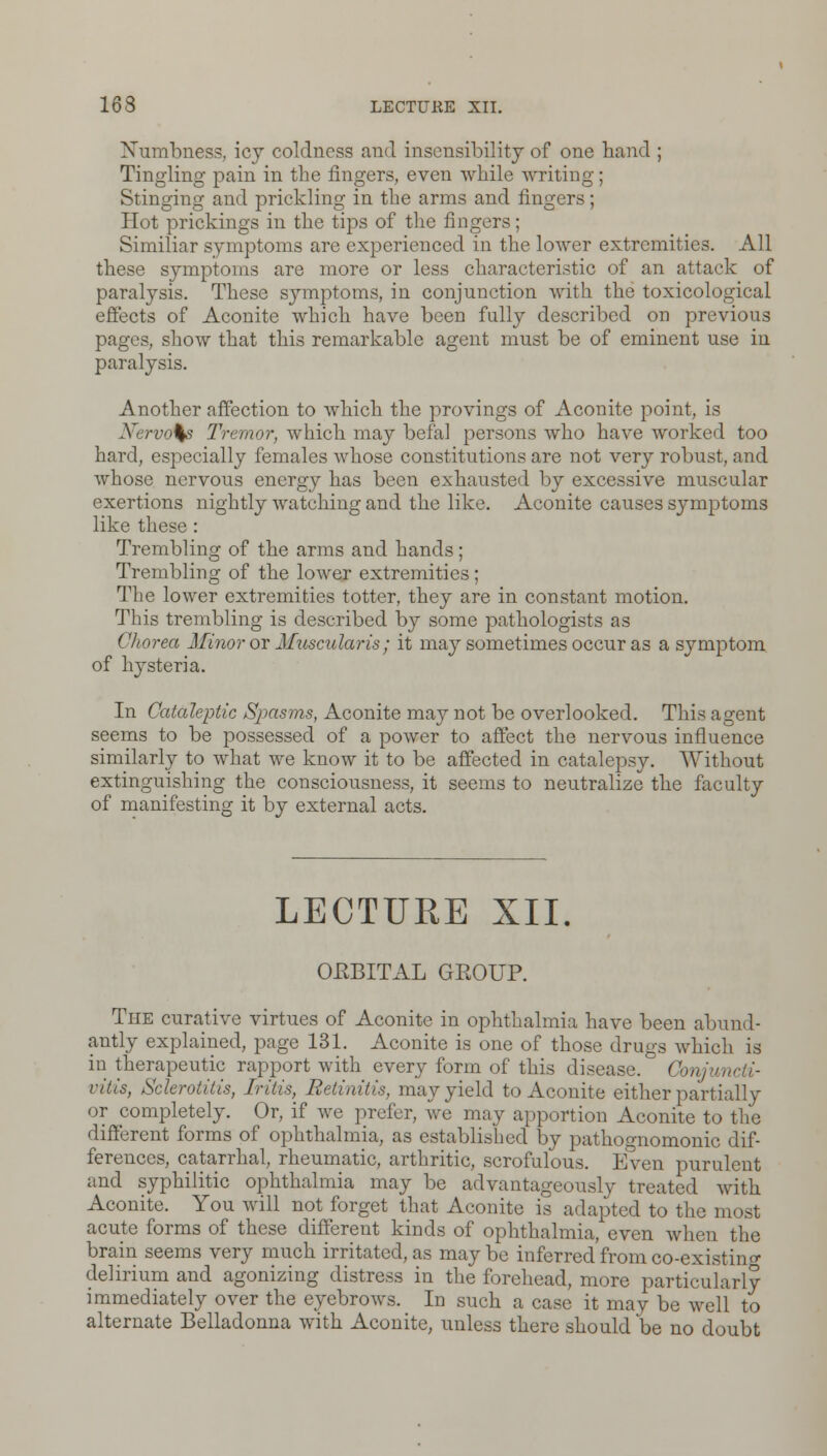 Numbness, icy coldness and insensibility of one band ; Tingling pain in tbe fingers, even while writing; Stinging and prickling in tbe arms and fingers; Hot prickings in tbe tips of the fingers; Similiar symptoms are experienced in the lower extremities. All these symptoms are more or less characteristic of an attack of paralysis. These symptoms, in conjunction with the toxicological effects of Aconite which have been fully described on previous pages, show that this remarkable agent must be of eminent use in paralysis. Another affection to which the provings of Aconite point, is Nervals Tremor, which may befal persons who have worked too hard, especially females whose constitutions are not very robust, and whose nervous energy has been exhausted by excessive muscular exertions nightly watching and the like. Aconite causes symptoms like these : Trembling of the arms and hands; Trembling of the lower extremities; The lower extremities totter, they are in constant motion. This trembling is described by some pathologists as Chorea Minor or Muscularis ; it may sometimes occur as a symptom of hysteria. In Cataleptic Spasms, Aconite may not be overlooked. This agent seems to be possessed of a power to affect the nervous influence similarly to what we know it to be affected in catalepsy. Without extinguishing the consciousness, it seems to neutralize the faculty of manifesting it by external acts. LECTURE XII. OEBITAL GBOUP. The curative virtues of Aconite in ophthalmia have been abund- antly explained, page 131. Aconite is one of those drugs which is in therapeutic rapport with every form of this disease. Conjuncti- vitis, Sclerotitis, Iritis, Retinitis, may yield to Aconite either partially or completely. Or, if we prefer, we may apportion Aconite to the different forms of ophthalmia, as established by pathognomonic dif- ferences, catarrhal, rheumatic, arthritic, scrofulous. Even purulent and syphilitic ophthalmia may be advantageously treated with Aconite. You will not forget that Aconite is adapted to the most acute forms of these different kinds of ophthalmia, even when the brain seems very much irritated, as may be inferred from co-existing delirium and agonizing distress in the forehead, more particularly immediately over the eyebrows. In such a case it may be well to alternate Belladonna with Aconite, unless there should be no doubt
