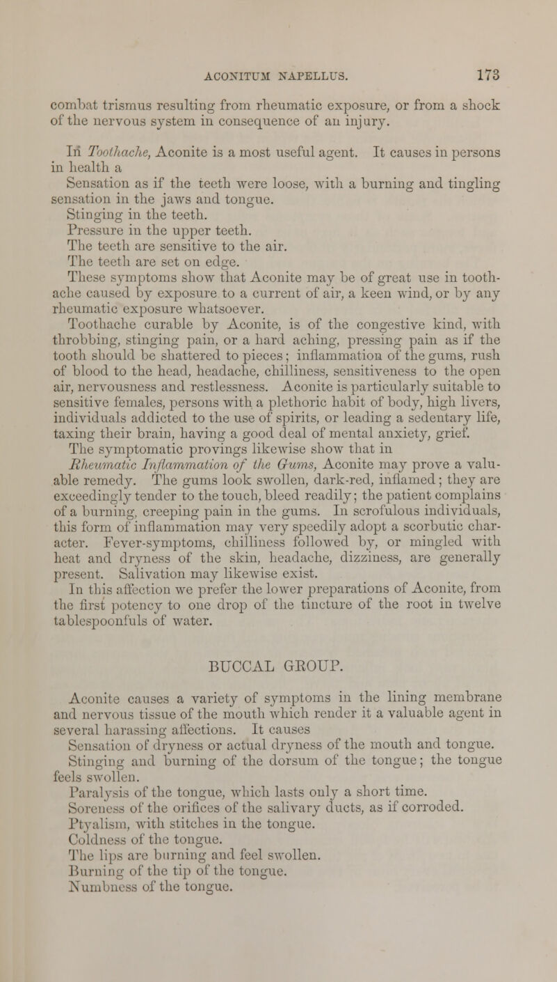 combat trismus resulting from rheumatic exposure, or from a shock of the nervous system in consequence of an injury. In Toothache, Aconite is a most useful agent. It causes in persons in health a Sensation as if the teeth were loose, with a burning and tingling o o o sensation in the jaws and tongue. Stinging in the teeth. Pressure in the upper teeth. The teeth are sensitive to the air. The teeth are set on edge. These symptoms show that Aconite may be of great use in tooth- ache caused by exposure to a current of air, a keen wind, or by any rheumatic exposure whatsoever. Toothache curable by Aconite, is of the congestive kind, with throbbing, stinging pain, or a hard aching, pressing pain as if the tooth should be shattered to pieces; inflammation of the gums, rush of blood to the head, headache, chilliness, sensitiveness to the open air, nervousness and restlessness. Aconite is particularly suitable to sensitive females, persons with a plethoric habit of body, high livers, individuals addicted to the use of spirits, or leading a sedentary life, taxing their brain, having a good deal of mental anxiety, grief. The symptomatic provings likewise show that in Rheumatic Inflammation of the Gums, Aconite may prove a valu- able remedy. The gums look swollen, dark-red, inflamed; they are exceedingly tender to the touch, bleed readily; the patient complains of a burning, creeping pain in the gums. In scrofulous individuals, this form of inflammation may very speedily adopt a scorbutic char- acter. Fever-symptoms, chilliness followed by, or mingled with heat and dryness of the skin, headache, dizziness, are generally present. Salivation may likewise exist. In this affection we prefer the lower preparations of Aconite, from the first potency to one drop of the tincture of the root in twelve tablespoonfuls of water. BUCCAL GEOUP. Aconite causes a variety of symptoms in the lining membrane and nervous tissue of the mouth which render it a valuable agent in several harassing affections. It causes Sensation of dryness or actual dryness of the mouth and tongue. Stinging and burning of the dorsum of the tongue; the tongue feels swollen. Paralysis of the tongue, which lasts only a short time. Soreness of the orifices of the salivary ducts, as if corroded. Ptyalism, with stitches in the tongue. Coldness of the tongue. The lips are burning and feel swollen. Burning of the tip of the tongue. Numbness of the tongue.